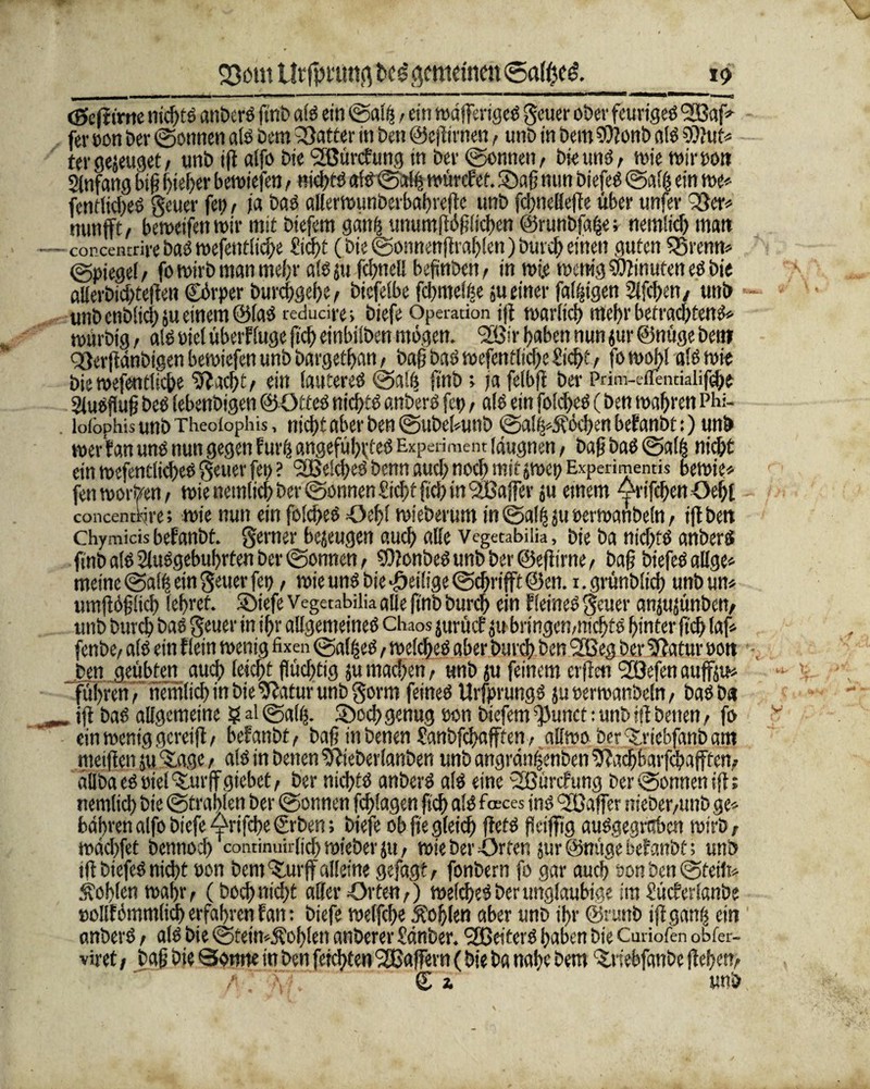 Q3ötu Utfpt'ung gemeinen <Safße& V) <0cfttrrtc nichts anberS ftnb als ein ©alß, ein wöfferigeS geuer ober feuriges 933af«- fev eon bev ©onnen als öem Q3atter in bat ©eflirnen, unb in bem SDJonb als 9)?ut« tergejeuget, unb iff alfo Die Slßürcfung in bev (gönnen, bie und, wie wirson Anfang btß lieber bewtefen, nichts alS©alfj würefet. SDafj nun biefeS ©all; ein we« fentlicbeS geuer fei), ia baS allerwunberbabrefle unb fcbnellefle über unfer ^er« nunfft, bewetfen wir mit biefem ganft unumflößlicben ©runbfa&er nemlicb mutt — concentrire baO wefenfii^e Sicht (bic ©onnenflrablen) bw cb einen guten Q3renn« ©piegef, fo wirb man mehr als ju fcbnell befmben, in wie wenig Sflinuten es bie alferbichteflen Cörper burefrgehe, bicfelbe fchmelfee 511 einer faltigen Slfchen, unb unb enbüd) ju einem ©las redudre» biefe Operation i|f warltch mehr betrachtend« wurbig , als oiel Überfluge fleh einbilben mögen. '2Bir haben nun jur ©nüge bei» Qflerftdnbigen bewiefen unb bargetban, baß baS wefentlicße Siebt, fo wobl als wie bie wesentliche ‘Sftacht, ein lauteres ©a!ij finb; ja felbfl ber Prim-eflentialif^t Ausfluß beS lebenbigen ©OtteS nichts anberS fet>, als ein foldjcs (ben wahren Pbi- . loiopbis unb Theoiophis, ttid>t aber ben ©ubebutib ©al^Äöcbenbefanbt:) unb wer fan uns nun gegen fures angeführtes Experiment (augnen, baß baS ©alb nicht ein wesentliches geuer fet> ? <2Beld)eS benn auch noch mit jwcp Experiment« bewies fett worden, wie nemlicb ber ©omien Sicht ficb in ^Baffer ju etnem orifcbcnOebl concentkire; wie nun ein folcbeS Oebl wieberum in ©al$ ju »erwanbcln, ifl beit Chymicis befanbt. gerner bejeugen auch alle Vegetabilia, bie ba nichts anberS finb als SluSgebubrten ber ©onnen, SOlonbes unb ber ©eff irne, baß biefeS allge« meine ©alb ein geuer fep, wie uns bie ^eilige ©dfrifft @en. 1. grünblicb unb un« umflößlid) lehret. SDiefe Vegetabilia alle ftnb bureb ein fleines geuer anjujünbcn, unb bureb baS geuer in ihr allgemeines Chaos jurücf jubringen,nichts hinter ficb laf* fenbe, als ein flein wenig fixen ©aflseS, welches aber bureb ben SSSeg ber Statur oon ben geübten auch leicht flüchtig ju machen, unb ju feinem erffm Uöefen attffju« führen, nemlicb in bie 9ftatur unb gorm feines Ursprungs ju »erwanbeln, baSba iff baS allgemeine ? ai ©alfs. ©och genug oon biefem ^3unct: unb iff betten, fo ein wenig gereift, befanbt, baß in benen Sanbfcbafften, allwo ber ttriebfanb am meiflen ju Sage, als in benen Sflieberlanben unb angrdnfjenben Sflachbarfcbafffen, dliba es siel %urff giebet, ber nichts anberS als eine 2Bürcfung ber ©onnen iff; nemlicb bie ©trauten ber ©onnen fcblagen ficb als feces jnS oßaifer nieber,unb ge« bahren alfo biefe Arifcbe €rben; biefe ob fte gleich ftets fleiffig auSgegntbcn wirb, wäcbfet bennoeb continuirlicl)wieberju, wie berufen jur@mtgebefanbt; unb tlfbiefeS nicht üon bem ‘S.urff alleine gefagt, fonbern fo gar auch son ben ©teilt« Noblen wahr, (boeb nicht aller «Orten,) welches ber ungläubige im Sücferlanbe t)ollfömm(id) erfahren fan: biefe welfcbe Äohlen aber unb ihr ©rimb iff ganij ein anberS, als bie ©tein«$oblen anberer Sdnber. Reiters haben bie Curiofen obfer- viret, baß bie Sonne in ben feilten 'Jßaffern (bie ba nahe bem ^viebfanbe flehen, € i unb