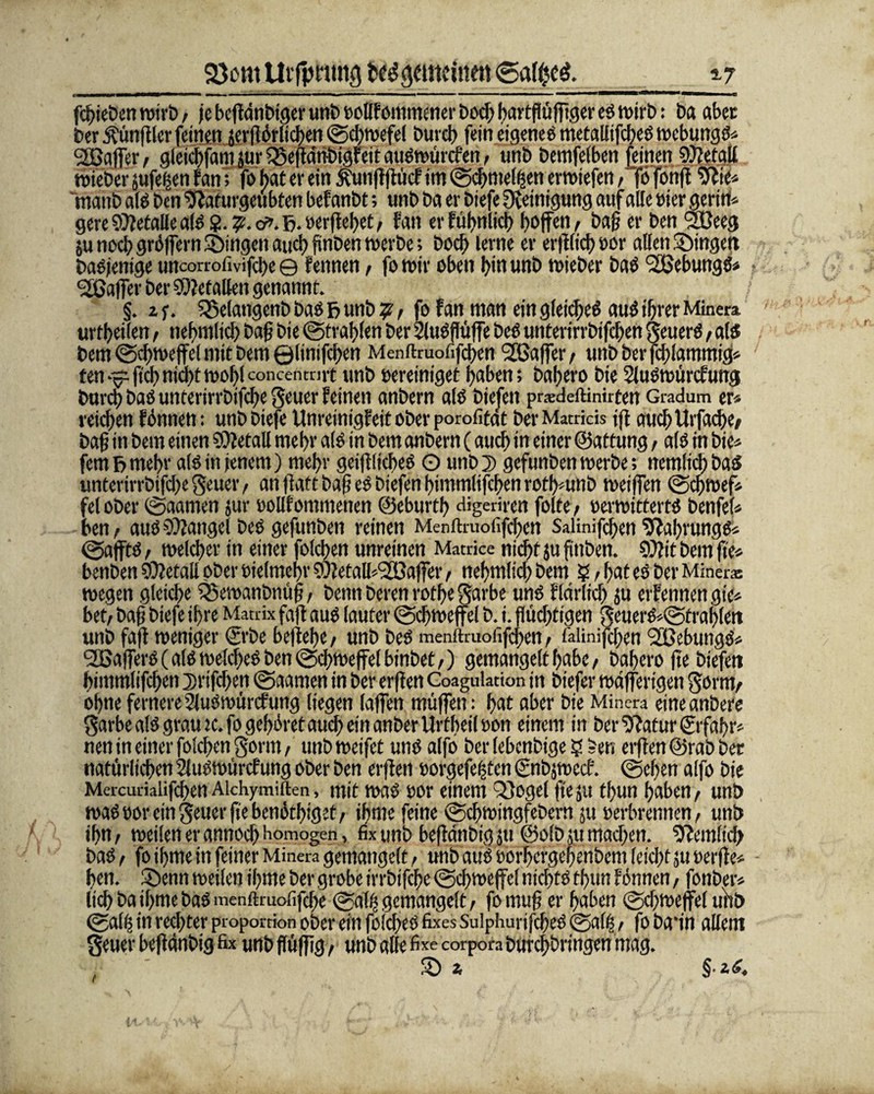 5-7 23 cm Uifptimg ted gemeinen <5af$c$. febieben wirb; je bcffdnbtcjer unb »ollfommcner bod; bartflüfftger eS wirb: ba aber ber Äünftler feinen serflörlicben ©cbwefel bureb fein eigenes metallifcbes webungs* ^Gaffer, gleicbfam jur $8eftdnbigfeit auSwürcfen, tmb bemfelben feinen 9)?etall wieber jufegen fan; fo bat er ein $unfljtücf im ©cbmelfsen erwiefen; fö fonft ie* maub als ben tfldiurgeubten bef anbt; unb ba er biefe Reinigung auf alle eier gerirt* gere Metalle als 2. »erflehet; fan erfübnlicb hoffen, bah er ben SCeeg ju noch gröffern Singen auch fmben werbe; boeb lerne er erfl(icb»or allen gingen Dasjenige uncorrofivifebe 0 fennen, fo mir oben bin unb wieber baS ‘Sßebungs* Gaffer ber Metallen genannt. §. zf. 25elangenb bas f> unb ?; fo fan man ein gleidjeS aus ihrer Minera tutbeilen ; nebmlicb bah bie ©tragen ber SluSjlüffe beS unterirrbifeben geuerS, als bem ©cbwejfel mit bern ©linifeben Menftruofifcben ^Gaffer ; unb ber fcblammig* ten-0ficbnichttool)lconcentmt unb bereiniget haben; bahero bie Sluswürcfung bureb baSunterirrbifcbe geuer feinen anbern als biefen pradeftimreen Gradum er* reichen fönnett: unb biefe Unreinigf eit ober porofitdt berMatrids jft auch Urfadje; bah in bem einen SOietall mehr als in bem anbern (auch in einer ©attung t als in bie* fern V> mehr als in jenem) mehr geiffliebes O unb D gefunben roerbe; nemltd; bas unterirrbifd;e geuer, an flatt bah es biefen himmlifeben rotb*unb weiffen ©cbwef* fei ober ©aamen jur »ollfommenen ©eburtb digetiren folte; »erwitterts benfel* ben^ aus Mangel beS gefunben reinen Menftruofifcben Salinifcben ^fabrungs* ©affts t welcher in einer folcben unreinen Mauke nicht ju fittben. 9)?it bem fte* benben SOlefall ober »ie(mcf)v SOletalb'SGaffer, nebmlicb bem ? ; hat es ber Minera: wegen gleiche 23ewanbnüf?, benn beren rofbe garbe uns flciriid) ju erfennen gie* bet; bah biefe ihre Matrix faft aus lauter ©cbroejfel b. i. flüchtigen geuerS*©trablett unb faft weniger <£rbe beliebe; unb beS menftruofifcben< i'alinifcben 2Gebungs* 2ßafferS( als welkes ben ©cbweffelbinbet;) gemangelt habe; bahero fte biefen himmlifeben ^rifeben ©aamen in ber erften Coagulation in biefer wdfferigen gorm; ohne fernere2luSwürcfung liegen taffen muffen; bat aber bie Minera eineanbere garbealS grau rc.fo gehöret auch ein anberUrtbeiloon einem in ber Sffatur ©fahr* nen in einer folcben gorm; unb weifet uns alfo ber lebcnbtge ? *en erflen ©rab ber natürlichen Sluswürcfung ober ben erflen »orgefeijten ©nbjwecf. ©eben alfo bie Mercurialifeben Alchymiften, mit was »or einem 23ogel fte ju tbun haben; unb was »or ein geuer fte benötiget; ibme feine ©cbwingfebern ju »erbrennen; unb ihn; weilen er annoeb homogen, fix unb befidtibig ju ©olb tu machen. Peinlich baS; fo ihme in feiner Minera gemangelt, unb auS »orbergebenbem leicht ju »erfte* ben. Senn weilen ihme ber grobe trrbtfcbe ©cbwef e( nichts thun fönnen, fonber* lieb bathme bas menftruofifebe ©ahr gemangelt; fomuh er haben ©dfWeffel unb ©affs in rechter propordon ober ein foicbeS fixes SulphurifcbeS ©ati-5; fo bann allem geuer befidnbig fix unb ffüffig, unb alle fixe corpora burebbringen mag. , S s §•*<?.