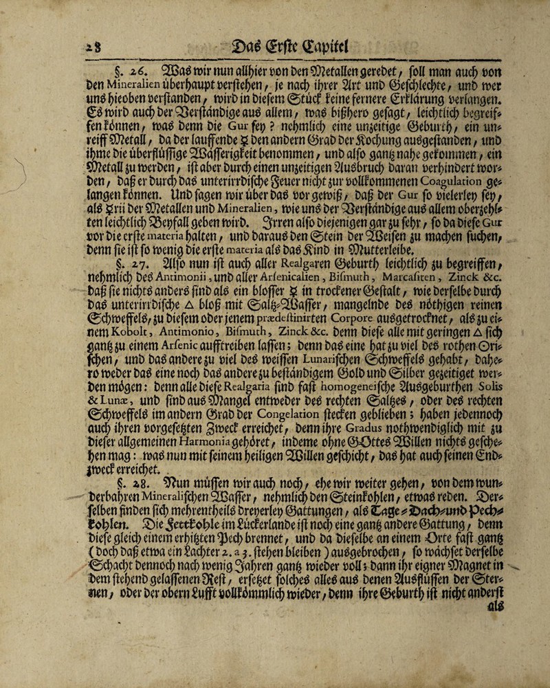 iS (frftc Kapitel §. 2 6. 2Baß wir nun aüfjter oen Pen Gefallen gerebet / fo[[ man auch oon ben Mineralien überhaupt »erflehen/ je nad> ihrer 2lrt unb ©efchfechte, unb wett unß hieoben »erftanben / wirbinbiefem©tücf feine fernere ©flarung »erlangen. £ß wirb auch bei' S3erjfänbige auß allem/ maß bij3l>ero gejagt/ leicgtlich begreif* fenfbnnen/ waßbennbie Gurfe»? nehmlich eine unjeitige ©eburth/ einwt* reiff befall, ba ber laujfenbe ? ben anbern ©rab ber$od)ung außgejfanben / unb iljme bie überjlüfitge Sfßäferigfeit benommen, unb alfo ganij nahe gefoutmen / ein Sufefall ju werben / ijf aber burch einen unjeitigen 2lußbrucf> baran »erhinbert wor* ben/ bag er burch baß unterirrbifche Seuer nicht jur »ollfommenen Coaguktion ge» langen formen. Unbfagen mir über baß »orgewig/ bag ber Gur fo »ielerle» fct> / alß ?rii ber SOJetallen unb Mineralien, wie uns ber föerjfdnbtge auß allem oberjehl* ten feichtlich SSepfall geben wirb. !jrren alfo Diejenigen gar ju fef>r / fo ba biefe Gur »orbiecrjfe materia halten/ unb barauß ben ©fein bereifen ju machen fuchen; benn fte ijf fo wenig bte erjfemateik alß baß .ftinb in $Ü?uttcr(cibe. §. 27. Sllfo nun ijf auch aller Realgaren ©eburth feichtlich ju begreifen , nehmlich beß Antimonii, unb aller Arlenicalien , BilTnuth, Marcaficen, Zinck &c. bag fte nichtß anberß ftnb alß ein bloffer ? in troc?ener©effalt/ wie berfelbe burch baß unterirrbifche a blog mit ©alVSÖajfer, mangelnbe beß nötgigen reinen @chroe|felß/}ubiefem ober jenem prsdertinirten Corpore außgetroefnet/ alß ju ci* nem Kobolt, Andmonio, Bifmuth, Zinck &c. benn biefe alle mit geringen a fid) ganij ju einem Arfenic aufftreiben lajfen; benn baß eine hat ju »iel beß rothen Ori* fegen/ unb baßanbereju »iel beß weifen Lunadfcgen ©cgweffelß gehabt/ bähe* ro Weber baß eine noch baß anberejubefianbigem ©olb unb ©über gejettiget wer* ben mögen: benn alle biefe Realgaria finb fafl homogeneifege 5lußgeburthen Solis & Lunte, unb finb auß Mangel entweber beß rechten ©alheß / ober beß rechten ©cgweffelß im anbern ©rab ber Congekdon ffeefen geblieben; haben jebennoch auch »hten »orgefe|ten gweef erreichet/ benn ihre Gradus notgwenbtglich mit ju biefer allgemeinen Harmonia gehöret, inbeme ohne ©ötteß ^Billen nichtß gefche* henmag: maß nun mit feinem heiligen SOillen gefchicht / baßhat auch feinen €nb* jweef erreichet. §. 28. 9?un müfen wir auch noch/ ehe wir weiter gehen/ »onbemwun* berbahren Mineralifchen 2ßaffer / nehmlich ben ©tetnfohlen/ etwaßreben. Söer* felben gnben fteg mehrentheilß breperlet; ©attungen, alß (tage jD<!ct>»unb pecb* Pohlen. 3>ie 5ettPol>!e im Sücferlanbe ijf nod) eine ganfc anbere ©attung, benn biefe gleich einem erbeten ^eeg brennet/ unb ba biefelbe an einem Orte faff ganij (hoch bag etwa ein Sachter 2. a 3. gehen bleiben) außgebroegen / fo wdegfet berfelbe ©chacgt bennoch nach wenig fahren ganh wieber »oll 5 bann ihr eigner Magnet in bem jlegenb gelafenen Üvefl / erfe|et folcgeß alleß auß benen Slußfüffen ber ©fer* ma, ober Der obern Sufft sollfömmlich wieber, benn ihre ©eburth ijf nicht anberjf alß