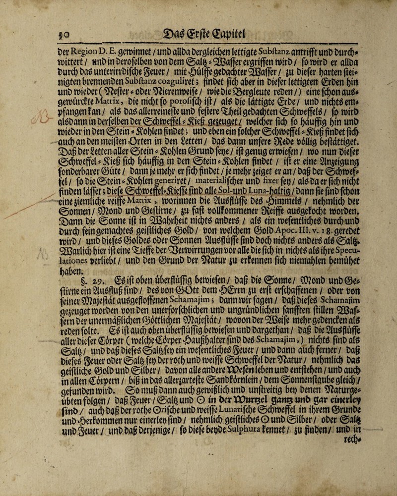 50 (£rflt (Topitd t>er Region D. E. gctt>irmcC / unt> allba Dergleichen lettigte Subftanz arttrifft unD Durch* wittert/ unb in berofelben t>on Dem ©alfc * ^Baffer ergriffen wirb / fowirb er aUba Durch baSunterirrbifche§euer/ mit ^mffe gebauter ^Baffer / ju biefer garten ftei* nigten brennenben Subftanz coaguliret; {inbet ftch aber in biefer fertigten grben bin utib wieber (Keffer * ober Vierenweife / wie bie Bergleute reben/) eine fchon aus« gerotircfteMatrix, Die nicht foporofifdjig/ als bie (dttigte <2tbe/ utib nichts ent* pfangenfan/ als bas allerreinege unb fefiere ‘Sijeil gebauten ©chweffeis / fo wirb aisbann in berfelben ber ©d)Weffel * £ieg gejeuget/ welcher fi'cb fo häufig hin unb wieber in ben ©tein*fohlen finbef; unb eben ein folcher ©chweffel * $teg finbet fiel) auch an benmeifien Orten in ben Setten/ baS bann unfere Ocebe üöUtg begättigef. !£)ag ber Setten aller ©tein * Sohlen ©runb fet/e / ifl genug erwiefen / wo nun biefer ©djwefel*$ie§ ftch häufig in ben ©tein * Noblen finbet / ifl er eine Slnjeigung fonberbarer ©üte / bann je mehr er geh finbet / je mehr jeiget er an / bafi ber ©cbwef* fei / fo bie ©teinSohlen generiret/ matemlifcber unb fixer fei)/ als ba er ftch nicht fmben (äffet; biefe ©d) wefeh&icffe ft'nb alle Sol-unb Luna-haltig / bann fie ftnb fchott eine jiemlid/e reife Matrix, worinnen bie SluSflüffe bes «öimmeis / nehmlich ber ©onnen/ SOlonb unb@egirne/ $u fafl »ollfommener Dveife ausgcfocht worben. SDann bie ©onne ifl in Wahrheit nichts anberS / als ein wefentlicbes burd) unb bureb fein gemachtes geiglicheS ©olb/ non welchem ©olbApoc.m.v. is.gerebef wirb / unb biefeS ©olbeS ober ©onnen SluSflüffe finb hoch nichts anberS als ©alß. <2ßarlich hier ift eine ‘S.ieffe ber Verwirrungen »or alle bie fiel) in nichts als ihre Specu- lationes »erhebt/ unb ben ©runb ber 9iatur ju erfennen ftch niemahlen bemühet haben. §. z9. (SS ifl oben überflttffig bewiefen/ Dag bie ©onne/ füJonb unb@e* ffivne ein 2lu$ftug finb/ beS»on©ütt Dero-ögrrn ju erft erfd)affenen / ober ton feiner 9)lajeflät auSgeffoffenen Schamajim; bann wir fagen / bafjbiefcS Schamajim genüget worben »otiben unerforfchlichen unb ungrünb(id)en fünften füllen 92Baf fern ber unermäfjlidjen ©örtlichen SOlajegät / wooon ber ‘äßeife mehr gebenden als reben folte. (SS ift aud) oben überfiüffig bewiefen unb bargethan / Dag bie SJuäfliife aller biefer ©örper ( welche-Cförper J&au§(jalter ftnb beS Schamajim,) nichts fttib als _ y . . a x » g* . / / /* • y, _ . j {* .r. . o .., „i ^ ^ . .. .r. . .. . ^ geiflliche ©olb utib ©über / Dacon alle anbere XÜefcn leben unb entfielen / unb auch in allen Cörpern / big in baS allerjartef e ©anbförnlein / bem ©onnenf aube gleich / gefurtben wirb, ©o mug bann auch gewiglich unb unflreitig bet) benen 9?aturge* übten folgen / bag Seuer / ©alß unb O in her XPursel gam »nt* gar emerley finb / auch bag ber rotbe ©rifche unb weiffe Lunarifche ©chweffel in ihrem ©runbe unb Jherfommen nur einerlei) finb / nehmlich geiglicheS O unb ©über / ober ©alfc unb Seuer/ unbbagberjenige/ fo biefe bepbe Suiphu« fennet / juftnben/ unb in rech*