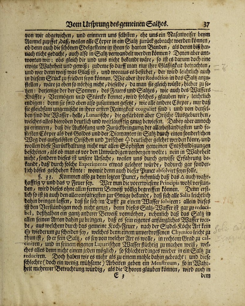 oon wir abgewichen# unb erinnern uns fefbfTen # ehe uns ein Iftafcnweifer benm Slermel jtipffet #baß#weilen alle Cörper in ein ©alfe jurücf gebraut werben Fönnen# ob benn and) bie fcl)dnen gbelgeßeine in ihren fo horten Banben# als beren biß feer* nach nicht gebaut # auch alfe in ©affe feerwanbelt werben Fönnen ? ©enen aber ant* wortenwir: obs gleich bir unb uns nicht beFanbtwdre# fo ifl es Darum hoch eine ewige ©Saferheit unb gewiß; silberne fobarff man nur ihre ©iaßigFeit betrachten# unb wer benn weiß was ©laß iß# unb woraus eSbeßefeet# ber wirb (eichtlich auch in biefem ©tücf ju frieben fepn Fönnen. ©Cie aber ihre Redu&ion in baö ©alfe anju* ßeUen# wäre ja eben fo nötfeig nicht# biefelbe# baman ße gleich wüße# hteher sufe* feen: berjenige ber ber ©ohnen# be? geuerö unb ©alfees# wie aud) beö ©BafferS ^raffte # Vermögen unb ©tärefe fcnnet/Wirb folcfecS# glauben wir# leichflich enbigen: benn fte ßnb eben alfo jufammen gefefet# wie alle anbere ©örper# nur baß ßegieicbfamungemifchtinibrererßenDfeinigFeit coaguißt finb ; unb non benfel* benßnbbie©Baffer*heße#Lunarifcbe# bie gefärbten aber Orifcfee 2luögeburtf>en # welches alles hieroben beutlich unb weirlduffftg gnug bewiefen. ©abet) aber annoch jtt erinnern# baß bie 2luflöfung unb gutücfbringung ber allerbeßänbigßen unb fe* fteften Cörper als beS ©olbeS unb ber diamanten in ©affe burch einen fcnberlkhen ©Beg beS aufgelößen Orifchen unb 2>rifd)en ^ beutlicher gelehrt werben fönte# unb wollen btefegumcfhaltung nicht mit allen ©opfeißen gemeinen Cntfcfwlbigungen befchönen # als ob man es oor ben Unwürbigen oeroergen wolte; nein in ©ßahrheit nicht #fonbern biefeS tß unfere Urfache# weilen uns burch gewiffe Erfahrung be* Fanbt#baß'burcbfo!che Experimenta etwas geleferet würbe# baburch gar fonber* ItchböfeS gefchehen Fönte: womit benn auch btefer $)unct abfolvirtfepn folle. §. } i. kommen alfo ju bem lefeten $unct# nehmlich baß bas a auch wahr* höffttg v unb bas v geuer fei). ©Ber nun bie oorerwiefene Prindpia wohl »erßan* ben # wirb biefeS ohne allen fernem Beweiß t>öHig begreifen Fönnen. ©enn erß* lieh fo ifl ja auch ben alleretnfdfrigßen jur ©nüge beFanbt # baß ßd) alle Salia leichtlich bafeln bringen laßen# baß ße ßd) im ©ufft ju einem ©Baßer toi viren; allein biefeS iß ben Berßänbigen noch nicht gnu-g # benn biefeS ©alfe*©ßaßer iß garju reduci- bel, beßhalben ein ganfe anberer Beweiß ronnöfhen # nehmlich baß baS ©alfe in allen feinen Slrten bahin ju bringen # baß eS fein eigenes anfängliches ©Baßer wer* be # aus welchem burch bas gemeine Äoch*geuer # nach ber ® ube(*Äöd)e 2lrt Fein © wieberumsufcheibenfep# welches benn einem untwbroßencn Chymico leicht ju thuniß# fo er fein ©alfe# es fet) t>on welcher 2lrf es wolle # in rechtem ©rab ju cal- c'miren# unb in feinem eigenen Lunarffchen ©Baßer flüchtig ju machen weiß# weh eheS alles benn nicht einem/eben möglich # fo fcfjlcchterbingeS wieber in ein ©alfe ju ledudren. ©och haben wir es mehr als ju einem mahle bahin gebracht; unb biefe Schlechte (hoch ein wenig mühfame) Arbeiten geben ein Menftruum, fo in ©Cafer» >ett mehrerer Betrachtung würbtg # als bie ©hören glauben Fönnen # wirb auch in € i - bem