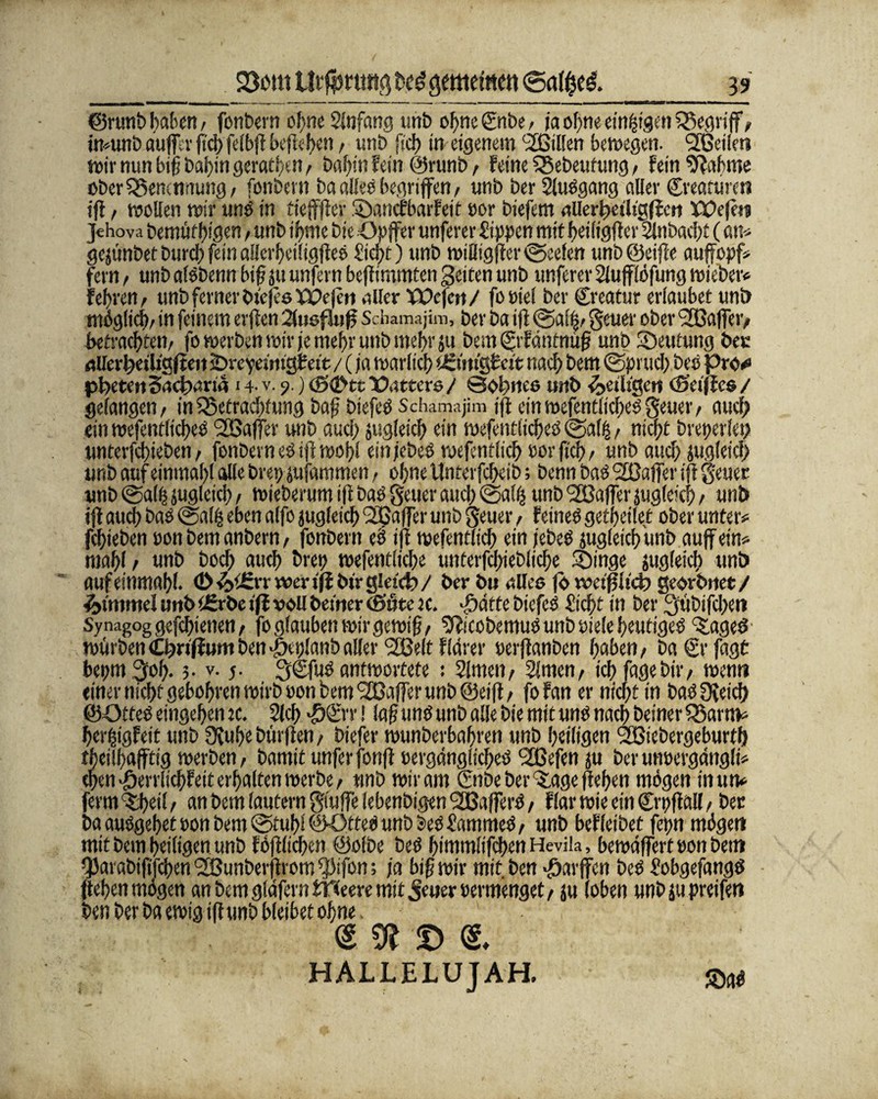 ©runb haben / fonbern obneSlnfang unb ohne €nbe, ja ohne einigen SJregrif/ imunb aufllr fic^> felbf befl<.f>en, unb fiel) in eigenem ^Bitten bewegen. ^Beilen wir nun bif batjin geraten, baf)in fein @runb f feine SBebeufung / fein bahnte über Benennung, fonbern ba alles begriffen / unb ber SluSgang aller Creamrcn ijl / wollen wir uns in tieff er Sanofibarfeit por biefem ailerbeth'gffc» XX>efti Jehova benufbigen, unb ifjme bie Opfer unferer Sippen mit beiiigf er Stobacff (an* gejünbet bttreb fein alJerbetligf es Siebt) unb wiliigf er Reefen unb@eife aufopf* fern, unb alsbenn bif ju unfern bef immten Seiten unb unferer Siufflofung wieber# f ehren, unb ferner btejee XPejeit aller VOc\m/ fopiel ber Creatur erlaubet unö möglich/ in feinem erf en 2(usfluß Schamajim, ber ba if @ai|/ geuer ober t2Bafei> betrachten/ fo werben wir je mehr unb mehr ju bem ©fdntnu|j unb Deutung ber allcrbeiligfteit äDreyetmg£eit / (ja warlicb tüuu'gfelt nach bem (Spruch beS pro*» Poeten Sadtwria i4-v. 9. )<6<2>ttXX?ttere/ Sohnes unb ^eiligen (Seif es/ gefangen/ in5öefrad)tung baf biefeS Schamajim if einwefentiidjeSgeuer/ auf; ein wefentlicbeS <2Bafer unb aucf> jugleicb ein wefentlicbeS @al£ / niept breperlet; unterfebieben / fonbern es if wobi einjebes wefentlicb »orficb/ unb and) jugleicf unb auf einmabl olle brepgfammen, ohne Unterfcbeib; benn bas 2üaffer if geuet unb @al| jugleicb / wieberum if bas guter auch @alß unb 'SBafer jugleicb / unb if aueb bas @alp eben alfo jugleicb <26afer unb geuer, feines getbeilet ober unter# febieben ponbemanbern/ fonbern eS if wefentlicb ein jebeS jugleicb'unb auf ein# mabl / unb boeb auch brep wefentlicbe unterfdfeblicbe Singe jug(eid) unb auf einmabl. (D &t£rr wer tfi btr gletdj / ber bu alles )<> weif lieb georbnet/ Fimmel unb t£rbe tfi voll betner (ößte u. ©atte biefeS Siebt in ber 3mbifd;cn Synagog gefcbietien / fo glauben wir gewtf/ ^ftcobemuS unb oiele heutiges ^ageS würbenCbn^umbenSeplunballer 2Belt fldrer »erfanben haben/ baßyfagt bepm^of ?• v. 5. 3CfuS antwortete : Simen, Simen/ ich fagebir/ wenn einer nicht gebobren wirb pon bem Gaffer unb @eif/ fofan er nicht in baSOfeid) ©OtteS eingeben :c. Sieb #®t ! laf uns unb alle bie mit uns nach beiner £3arro* berpigfeit unb 0vube bürfen / biefer wunberbabrett unb heiligen SBiebergeburtf) tbeilbafftig werben/ bamitunferfonf pergdnglidieS Slßefen ju berunpergdngli# epen ^errlicbfeit erhalten werbe/ unb wir am ©Weber Sage f eben mögen in um fermSbei!/ an bem lautern giufe iebenbigen'SBaferS / flarwieeinCrpfall/ ber ba ausgebet pon bem ©tubl®OtteS unb besSammeS/ unb befleibet fepn möge« mit bem heiligen unb föf lieben ©olbe beS bimmlifeben Hevila, bewdffert pon bent ^arabififeben ’2Bunbevf rom ^O.fon; ja bif wir mit. ben Warfen beS SobgefangS f eben mögen an bem gldfern Weere mit $tmx Permenget, ju loben unbjupreifen ben ber ba ewig if unb bleibet ohne. ® 91 © HALLELUJAH.