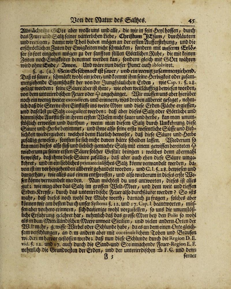 <8®tt aber wolle uns unb alle , bie wir in fein ©;t>( hoffen, burch baS jcuerunb©alijifeiner »ätterlicßen Siebe , Cfmffum 3t£fum / t>urcf>(dutei*n unb reinigen, bamit t»ir^fjctl ^aben mögen an ber etßen Sluferßebung, unbbie erfchröcf ließen Seiten ber ©»igfeiten nicht feßmäefen, fonbern mit unferm t£rl© jer fo fort eingeben mögen $u ber fanfften ßillen ©örtlichen 9fuhe, bie mit feinen Seiten nochSwigfeiten benennet werben fan, fonbern gleich mit ©Ott wahren wirb ohne tfinbe/ 2fmen. Unb wäre nun biefer kirnet auch ahfolviret. §. 4. (4.) ©etneSefcbmacFifffmjcr/ wirb etn wenig jitfamnieiijieljenb. Söaß eS fauer, fehmäeft wohl ein jeber, unb f ommt ihm feine -öerbigf eit ober jufam» menjiebenbe ©genfehafft her »on ber jungfräulichen ©bet», wieCap. 1. §.13. gefagt worben; feine ©äure aber ifl ibme, wie oben weitläufig bewiefen worben, »on bem unterirrbifeben jener ober 4* angebänget. Ißir muffen uns aber hierüber noch ein wenig weiter extendiren, unb erinnern, was broben allbereit gefaget, nebrn* lieb baß bie ©ferne ihre ©nflüfieinS weite SOleer unb biefe ©bemjläcße ergiejfen, unb bafelbßju©al^coaguliretwerben; baß aber biefeS ©al^ ober ©örtliche unb bimmlifebe Slaöflüffe in ihrem erflen <2Befen nicht fauer unb herbe, Fan man unum* ßößlicf) erweifen unb barfhun, wenn man biefem ©alß bureb Umfehrung biefe ©äure unb ^jerbe benimmet, unb ibme alfo feine erße wefentlidße ©üffe unb Sieb» fiebfeit wiebergiebet; welches benn ftätlich beweifet, baß biefe ©äure unb >£erbe jufälfig gewefen, fonften ße ftcb nicht ba»on hätte feßeiben faffen. SfBteberum fo fan man biefeS alfo füß unb lieblich gemachte ©alfs mit einem gewiffen bereiteten ^ wieberum ju feiner erflen ©äure folcßer ©eßalt bringen ; welches benn abermahl beweifet, baß ibme biefe ©äure jufällig, baß aber auch eben biefe ©äure umge* feßret, unb in ein liebliches primateiialifcßes ©a!ß fönneoerwanbelt werben, ba» »on iß im »orhergehenben allbereit gebanbelt worben, unb c. 1. §. 2 8. bewiefen unb bargefhan, wie alles aus einem entfproffen, unb alfo wieberum in biefeS erße <2Be» fenFönne»erwatibeltmerben. 9?un möcßteß bu uns antworten, biefeS iß alles gut; wie mag aber bas @al^ im großen l2Be(td0?eer, unb bem weit unb tiefen ©bemÄrerffe, burch baS unterirrbifeße jener alfo burchfäuret werben ? @0 rßS wahr, baß biefeS noch wohl ber ©Juße werth, barnaeß jufragen, fofcßeS aber Fönnen wir am beßen burch unfer Syftema §. 12. unb 17. Cap. 1. beantworten, müf» fenaber»01 heroerinnern, ftef)baSjenige wohl »oräußelfcn, fo uns bie unumßöß» ließe ©faßrung gcleßretßat, neßmlicß baß baS große COJeer bet; betr Polis fo woßl «IS in bem 9)?ittellänbifcben SUFeere unweit ©icilien, unb »ieten anbernörtenber 533vlf meßr, gewiffe 2Birbef ober ©cßlunbe habe, ba es an bem einen =0rfegleicß* famoerfcßlungen, an bem anbern aber mit continuiriicßem ‘Soben unb Traufen wivbtn mhcroorgeßoßen werbe; baß nun biefe ©cßlunbe burch bie Region D. E. vid. s. 12. unb 17. audß bureß bie ©anbmnb ©teinmachenbe jeuer-Region E. F. nehwlicß bie ©runboeßen ber ©ben, unb ber unterirrbifeßen ^ f.g, unb benn j j ferner