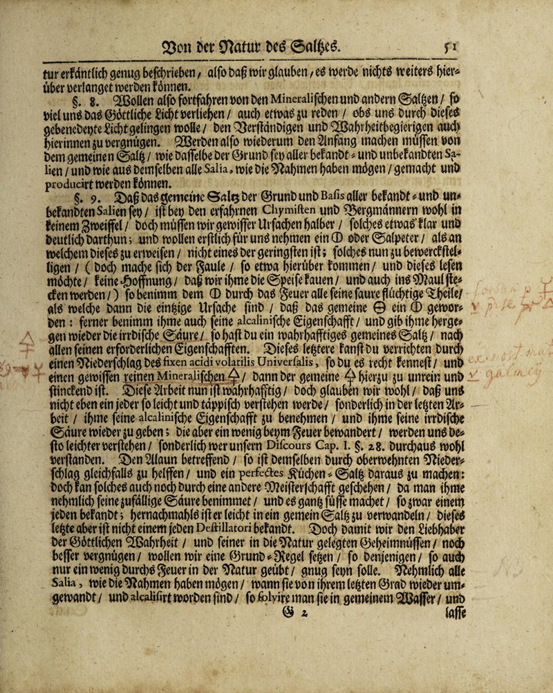^M*——».———_ - - . — ^«1 . I. . ■ .. —«■ ■■ «IHM ■■■—1 »I » ■■■ I «N»ri»/«ni'l'(,l'ill»l|l»lli 11 1 1 tur erfdnflicb genug befdjriebcn / alfo baß wirglauben ,eg wert)« nicht» weiter» t)icv* über oerlanget werben fönnen. §. 8. ®oBen alfo fortfaßrenoon Den Mmerahfcben unbanbern @al|en/ fo Diel un» Daö ©öttlicße £id)t »erliefen / and) etwa» ju reDcn / ob» ung Durch Diefeg gcbenebetße Sicht gelingen wolle/ Den QßerßdnDigen unD ‘SBahrßeitbegierigen aud> hierinnen ju oergnügen. SBerDen alfo wieDerum Den Anfang machen müflen »on Dem gemeine n (§>al| / wie Daffelbe Der ©runD fei) aller befanöt * unD unbef anbten Sa- lien / unD wie aug Demfelben alle Saüa, wie Die Nahmen haben mögen / gemacht unb proiiucivt werben f önnen. §. 9. ©aß Dag gemeine 0a!r$Der ©runDunD Bafis aller befanbt «unD un> befanbtenSalienfet)/ ifi bet) Den erfahrnen Chymiaen unD SSergmdnnern wohl in feinem Smeijfel / Doch müden wirgewiffcv Urfachen halber / fold>eg etwaö'flar unb Deutlich Darthun; unD wollen erfilich für ung nehmen ein® ober (Salpeter / algan welchem Diefeg ju erweifen / nicht eineg Der geringen ifi; folcbes nun ju bewert? fiel« ligen / (Doch mache fleh Der Säule / fo etwa hierüber fommen/ unb Diefeg lefen möchte / feine Hoffnung/ Daß wir ihme Die ©peife hauen / unD auch ingSÖiauljte* den werben/) fo benimm Dem ® Durch Dag Seuer alle feine faurc flüchtige ^heife/ «lg welche Dann Die einzige Urfache finb / Daß Dag gemeine © ein ® gewor* Den: ferner benimm ihme auch (eine alcalinifcße gigenfajafft / unD gib ifme berge» genwieDerbieirrbifcße ©dure/ fo haß Du ein wahrhaftige» gemeine» ©alij/ nach allen feinen erforDerltchen ©genfebafften. ©iefe» ledere fanß Du oerrichten Durch einen ^RieDeifchlagDeg fixen acidivolacilisUniverfalis, fobue» recht fenneft/ unb einen gewijfen reinen Mmeralifcßcn ^/ Dann Der gemeine ^bierju ju unrein unb ßinefenbiß. ©iefeArbeitnun ißwahrhafftig/ Doch glauben wir wohl/ Daß ung nicht eben ein jeDer (o leicht unD tdppifcb oerßeßen werbe / fonberlich in Der lebten 2lr» beit / ihme feine alcalinifcße ©genfeßafft ju benehmen / unD ißme feine irrbifche ©dure wieber ju geben; Die aber ein wenig bepm Seuer bewanDert / werben ung De» flo leichter oerßeßen/ fonberlich wer unfern Difcours Cap. i. §. zg. Durchaug wohl oerßanben. ©en Sllaun betreffenD / fo iß Demfelben Durch oberweßnten lieber# fchlag gleichfallg ju heißen / unD ein perfedes Küchen*@alß Daraug ju machen: hoch ran folcheg auch noch Durch eine anDere ®?eißer|chafft gefebeßen / Da man ihme neßmlicbfeinejufallige ©dure benimmet / unDeggan^füfiemachet/ fojwar einem jeben befanbt > hernachmahlgißerleichtinein gemein ©al^s« oerwanbeln/ Diefeg leljte aber iß nicht einem jeben Deftillatori befanDt. ©och Damit wir Den Siebhaber Der ©örtlichen 2ßahrßeit / unD feiner in DieSßafur gelegten ©eheimnüjfen / noch beffer oergnügen / wollen wir eine ©runD * [Kegel feßen / fo Denjenigen / fo auch nur ein wenig Durch» Sen er in Der Statur geübt / gnug fron folie. ^eßmlich alle Saüa, wie Die Nahmen haben mögen / wann ße oon ihrem lebten ©rab wieber um* gewanbt/ unD aicaüfirtworDen ßnD/ fo folvire man ße in gemeinem SGßaffer/ unD © * lajfe