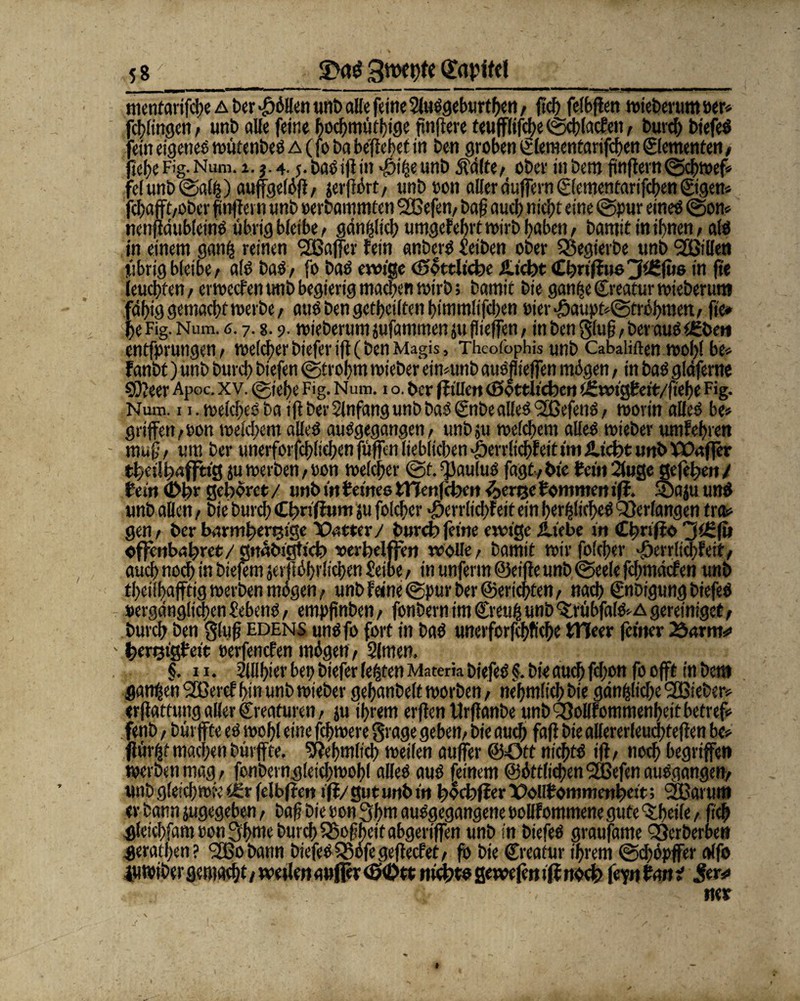 mentarifche a ber <f)öilen unb alle feine SluSgeburthen / ftd? felbffen wieberum »er* fchiingen, unb alle feine hochmüthige finitere teuffiifcbe ©chiacfen, burcf> biefeS ein eigenes wütenbes a (fo ba begehet in Den groben Clementarifchen Elementen, tehe Fig. Num. i.j.4.5. basiftin $ize unb 5id(te, ober in bem fünftem ©chwef* :e(unb©a(Z) auffgeiöfi/ jerftört, unboon aller duffem (giementarifeben ©gern fchafft/Ober tf nftern «nb »erbammten 2öefen, baf? auch nicht eine ©pur eines ©on* nenftdubleinS übrig bieibe / gänzlich umgekehrt wirb hoben, barnit in ihnen, als in einem ganz reinen ^Baffer fein anberS Reiben ober Qöegierbe unb fjßillen Übrig bieibe/ als baS/ fo baS ewige (göttliche £tcht Cbrtffuo3t£fus in fte feuchten/ erweefentmbbegierig machen wirb; bamic bie ganzeCreatur wieberum fähig gemacht merbe^ aus ben geteilten himmüfehen oier‘£jaupt*©tröhmen./ fie* fe Fig. Num. 6.7.«. 9. wieberum jufammen ju flieffen / in ben gfufj, berauschen entfprungen/ weicher biefer ift (ben Magis, Thcoibphis unb Cabaliften wohl be» Fanbt) unb burch biefen ©trohm wieber eimunb auSflieffen mögen, in baS gläferne 9)?eer Apoc. xv. cgiehe Fig. Num. 1 o. her fftllcn (göttlichen iSwigPeit/ftehe Fig. Num. 1 i.welcheSbaiffberSlnfangunbbaSCnbealleSfSSefenS/ worin alles be» griffen/»on weichem alles ausgegangen/ unbgi weichem alieS wieber umfehren muß, um ber unerforfchltchen füffen lieblichen *jberrfichfeit imJlicht unb P30«ffer theilhwffttg juwerben/Uon weicher ©t.^auiuS fagt/hie Pein2luge gefeheit/ Pein (Dhr gehöret / unb in Peines tHenfehen (berge Pommen iff. ©aju unS unb allen, bie burch Chnffum ju folcher «Ejerrlichfeit ein herzliches Verlangen tr&> gen, ber barmherzige Xtetter/ burch feine ewige iliebe in Cfmffo 3Cfu offenbahret/gnabigtich vcrbelffen wolle/ barnit wir foicher *&crr(icbFeit/ auch noch in biefem jerftöhrüchen Seine / in unferm ©eifte unb ©eeie fchmäcfen unb theiii)afftigwerbenmögen/ unb feine ©pur ber ©erichten / nach Cnbtgung biefeS »ergdnglichen Gebens, empfünben / fonbern im CreuZ unb <5:rübfalS*A gereiniget / burch ben 3(uß EDENS unSfo fort in baS unerforfehfiche ttleer feiner 23«rm*> herzigfeit »erfenefen mögen, Simen. §. ix. Siilhier bei; biefer fester» Materä biefeS §. bie auch fefon fo offt in bem ganzen SSßercf hin unb wieber gehanbelt worben / nehmlich bie gänzliche SBieber* erftatfung aller Creaturen / ju ihrem erften Urftanbe unb S3oUfommenhett betreff fenb / bürffte es wohl eine fchwere grage geben/ bie auch faft bie aller er leudjteffe n be» flürzt machen bürffte. Nehmiieh weilen auffer ©ött nichts iff/ noch begriffen werbenmag/ fonberngieichwohi alles aus feinem ©öttlichenSEßefenausgangen/ «nb gleich wie tSr feibfren ift/ gut unb in fföchffer X>olIf ommenheit; 2Barum er bann jugegeben, baff Die »on 3hm ausgegangene oollfommene gute ^heife, (ich gieichfmmm 3hatc burch 35ofheit abgeriffen unb in biefeS graufame Qßerberben gerathen? *200 bann biefeS£5öfegeftecfet/ fo bie Creatur ihrem ©chöpffer affo iuwiber gemacht / wetlen aufler (g0tt nichts gewefen iff noch fe'pnPmtjf jfrr*