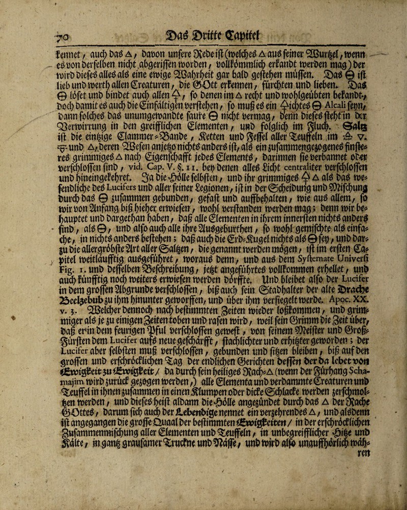 f erntet / and; bas a , baeon unfere 3{ebe ift (welches a aus feinet* VSurfeel, wenn eöoonberfelben nicht.abgeriffen worben/ oollfömmlich erlaubt werben mag)bet wirb biefeö alles? als eine ewige 'SGahrheit gar halb gefielen muffen. SöaS © ifl lieb unb wert!) allen (Kreaturen, bie ©=Ott erfennen / fürchten unb lieben. Sbatf © löfet unb binbet auch allen 4, fo benen im a recht unb wohlgeübten befanbt-, boch Damit cs auch bie ©nfältigen »erflehen, fo mufj eS ein AichteS© Alcalifepn, bann folcheS bas unumgewanbte faute © nkfjt oermag, benn biefeS fleht ln ber Verwirrung in ben greulichen ©erneuten, unb folglich int glud;. • Qalß ifl bie einzige ©ammer*55anbe, betten unb geffel aller Muffeln im A v. s^-unb Alberen VSefen anfeijo nichts anberS ifl, als ein jufammengejogeneS finfte* res grimmiges a nach ©genfehafft jebeS ©ements, barinnen fte oerbannet ober oerfd)(offen ftnb, vid. Cap. v. §. 11. bet; benen alles? Sicht centraliter oerfchloffen unb htneingef ehret. Sa bie Mobile felbflen, unb ihr grimmiges 4? A als baS we* fenbliche beS Lucifers unb aller feiner Segionen, ifl in ber @d;eibung unb SDlifchung burch bas © jufammen gebunben, gefaft unb auffbehalten, wie aus allem, fo wiroon Slnfang btfj hieb«: erwiefen, wohl oerffanben werben mag; benn wir be* jfaupf et unb bargethan hüben, baß alle Elementen in ihrem innerflen nichts anberS ftnb, als©, unb alfo auch alle ihre Slusgeburthen, fo wohl gemifchte als einfa* che, in nichts anberS beflehen; baf auch bie ©b^ttgel nichts als © fet>, unb bar* ju bie allergröbfleSlrt aller ©alijen, bie genannt werben mögen, ifl im erflert €a* pitel weitlaufftig auSgeführet, woraus benn, unb aus bem Syftemate Univerfi Fig. i. unb beffelben Vefchreibung, jefjt angeführtes oollFommen erhellet, unb auch fünfftig noch weiters erwiefen werben börffte. Unb bleibet alfo ber Lurifer in bem groffen Slbgrunbe oerfchloffen, bifj auch fein ©tabhalter ber alte sDracbe 25eeljebubju ihm hinunter geworjfen, unb über ihm oerfiegelt werbe. Apoc.xx. v. 5. Welcherbennoch nach beflimmten Reifen wieber lofjfommen, unb grim* miger als je ju einigen Seiten toben unb rafen wirb, weil fein ©rirnm bie Seit über, bafj er'in bem feurigen Wul oerfchloffen gewefl, oon feinem SOteifter unb ©rofj» Surften bem Ludfer aufs neue gefchärfft, (lad; lichter unb erfüllter geworben; ber Lucifer aber felbflen mu§ oerfchloffen, gebunben unb ftgen bleiben, bif? auf ben groffen unb erfchröcf liehen %ag ber enblichen ©erlebten befjen berba lebet von ijgxcitftcit 5« i&wiQieit / ba burch fein heiliges ülach*A (wenn ber gürhang $cha- majim wirb jurücE gejogen werben,) alle ©ementa unb oerbammte Creaturen unb Teufel in ihnen jufammen in einen klumpen ober biefe ©cblacf e werben jerfchmol* ben werben, unb biefeS heift albann bie^ölle angejünbet burch bas a berülache ©OtteS, barum fich auch ber Hebmbtge nennet ein oerjehrenbeS A, unbalSbenn ifl angegangen bie groffe Üuaal ber beflimmten fgxoiQtciten / in ber erfchröcf liehen gufammenmifchung aller Elementen unb Teufeln, in unbegreifflichcr ^ifee unb jtälte, in gatul graufamer %rucfne unb kläffe, unb wirb alft unaufhörlich wdh*