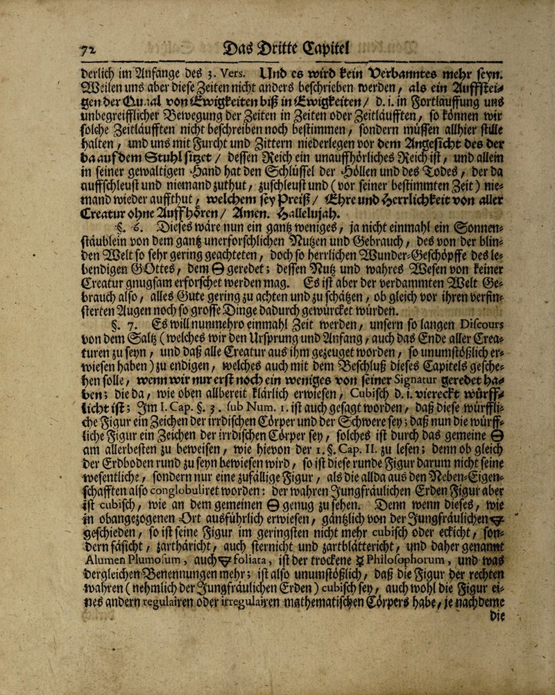 ■7% griffe (Eapttd t>cr!icf> im Anfänge bcS ;. Vers. Uttb cs wirb fcctrt Verbanntes mehr feyn. SEßeilen uns aber biefe getfen nicht anberS befchrieben werben / nie ein 2üifffiei> gcnberdUual von Ufwigteiteii biff in iEwigteiten / b.t.in gortlauffung uns unbegreifflicbet Bewegung ber Seiten in Seiten ober gettläufften / fo fönnen wir folcbe geitläufften nicbr befebretben noch beflimmen, fonbern muffen allbier flifle galten / unb uns mit gurebt unD gittern nieberfegen oor bem 2(nßefid?t bes ber baaufbem Stubl fmet / beffen 9veicb ein unaufhörliches 9{eicb ifl / unb allem in feiner gewaltigen £anb bat ben ©dblüffel ber Zöllen unb DeS ‘SiobeS, ber ba mifffcbleuft unb niemanbjutbut/ jufcb(eufitmi)(t)or feiner beffimmfen geit) nie* manb wieber aufftbut / welchem fey pretf? / tthre unb ^crrltchbetc von aller Creatur ofme 2fofffwreti / 2lmcit. ^allelujal?. •§. o. 5>iefeS wäre nun ein gatifs weniges, ja nicht einmabl ein (Sonnen* ffäubfein oon bem gan| unerforfcblicben Sfluifcn unb ©ebraueb / bes oon ber blin* ben <2Bett fo febr gering geachteten, boeb fo herrlichen 9SJunber*@efcböpffe bes le* benbigen ©OtteS / bem © gerebet; beffen SRufs unb wahres 2ßefen oon feiner ©reatur gnugfatn erforfebet werben mag. ©S ifl aber ber oerbammten SÖBelt @e* brauch alfo, alles ©ute gering ju achten unb ju fcbäfjcn / ob gleich oor ihren Oerfin* (fetten Slugen noch fo grojfe ©inge baburch gewürefet würben. §. 7. ©S willnunmehroeinmahl Seit werben/ unfern fo langen Difcours bon bem Salb (welches wir ben Urfprung unb Anfang / auch bas ©nbe aller ©rea* turen }u fepn / unb baff alle ©reatur aus ihm gejeuget worben / fo unumflöjjficb er* wiefen haben) ju enbigen, welches auch mit bem iSefcbluf biefeS ©apitels gefche* henfolle/ wenn wir nur erfl noch cm weniges von feiner Signatur gerebet fya* ben; bie ba / wie oben allbereit flarltch erwiefen/ Cubifch b.i.vierecft würfjv licbtifl; jmi.Cap.g. ?. fubNum. 1. ifl auch gefagt worben/ bafj biefe würffii* ebe gigur ein geichen ber irrbtfeben ©örper unb ber Schwere fep; baf? nun bie würff* liebe gigur ein geicben ber irrbifdfen ©örperfet)/ folcheS ifl burch baS gemeine © am allerbeffen ju beweifen/ wie hieoon ber i.§.Cap. 11. ju lefen; benn ob gleich ber ©rbboben runb ju fepn hewiefen wirb, fo ifl biefe runbe gigur barum nicht feine ■wefentliche, fonbern nur eine Mäßige gigur / als bie allba aus ben 5leben*©igen* fcf;afften alfo conglobuliret worben: ber wahren jungfräulichen ©rben gigur aber ifl cubifch / wie an bem gemeinen © genug ju fehen. SDenn wenn biefeS / wie in obangejogenen Ort ausführlich erwiefen/ gänzlich oon ber jungfräulichen*^ gefchieben/ fo ifl feine gigur im geringflen nicht mehr cubifch ober ecficht/ fon* bern fäficht / jartbäriebt, auch fternicht unb jartblättericht, unb baher genannt Alumen Plumofum, aucb'v2 toliara, ifl ber troefene g Phiiofophorum, unb was begleichenfSenennungen mehr; ifl alfo unumflSflich / bafj bie gigur ber rechten Wahren (nehmiieh ber jungfräulichen ©rben) cubifch fep, auch wohl bie gigur ei* »es anbern regulairen ober ineguiaipen mathematifc|en ©örperS habe / je «alberne