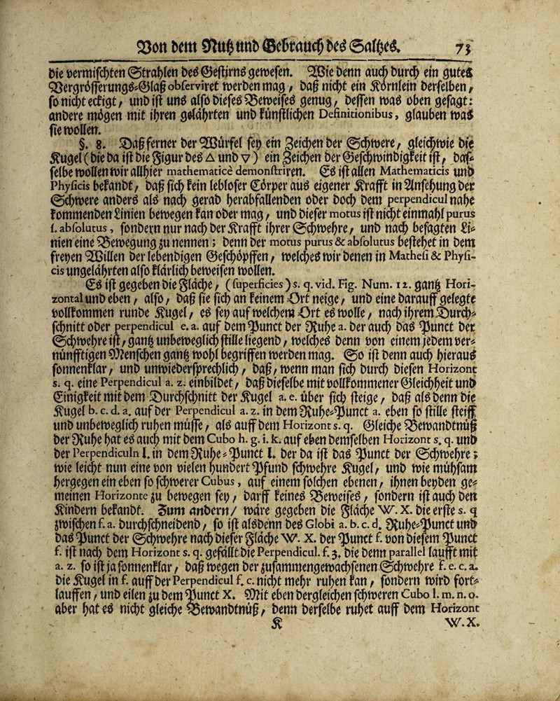 23ott Dem 9to$ttttb©c6tttUcfjtotf<Sa$e& n Die »ermif*ten ©tragen be« ©eftirn« gewefen. 2Bie Denn au* bur* ein gute« Q3ergröfferung«*@lahobferviret werben mag / baf? ni*t ein Äornlein berfelben# foni*tecfigt/ unb ift un« alfo biefeß SSeweife« genug, beffen waö oben gefagt: anbere mögen mit ihren getagten unb fünft(i*cn Definitfonibus, glauben wa« fie wollen. §. 8. SDa§ferner ber <2Bürfcl fep ent Sieben Der ©*were, gleichwie Die Äugel (bie ba ift bie Sigur be« a unb v) ein Seichen Der ©efcfwinbigfeit ijt, bafc felbe wollen Wir allhier mathematice demonftrirett. ©0 ift alten Mathematicis U11Ö Phyficis betäubt, baß (ich fein leblofer Cörper au« eigener Ärafft in Slnfefung ber ©chwere anber« a(« na* gerab herabfallenben ober hoch bem perpendicul nahe tommenben £inien bewegen tan ober mag, unb biefer motus ift nicht einmahf purus {. abfolutus, fonbern nur na* ber jftafft ihrer ®*wehre/ unb na* befagten nien eine Bewegung ju nennen; benn ber motus purus & abfolutus befteljet in bem freuen (2Billen ber lebenbigen @ef*öpffen, welche« wir benen in Mathcfi & Phyfi- cis ungelährten alfo flärli* beweifen wollen. ©«ift gegeben bie Slä*e/ ( fuperficies ) s. q. vid. Flg. Num. n. gailB Hori¬ zontal unb eben, alfo, bah ft« fi* an feinem Ort neige, unb eine barauff gelegte eollfommen runbe Äuget / e« fet? auf welchem Ort e« wolle, na* ihrem ©ur** f*nitt ober perpendicul e.a. auf bem^Junct ber Otufyc Der au* Da« ^Junct ber ©*wehreift/gani|unbewegli*ftilleliegenb/ welche« benn oon einem jebem »er« nünfftigen 9)?enf*en ganfc wohl begriffen werben mag. @o ift benn au* hierau« fonnenflar/ unb unwieberfpre*li* / bah/wenn man ft* bur* biefen Horizont s. q. eine Perpendicul a. z. einbilbet/ bah biefelbe mit t)öllfommener@lei*hcit unb ©nigf eit mit bem ©ur*f*nitt ber Äugel a. e. über fi* fteige / bah af« benn bie Äuge! b.c.d.a. auf ber Perpendicul a.z. in bem Scube^unct a. eben fo ftille fteiff unb unbewegli* ruhen muffe r al« auff bem Horizont s. q. @lei*e £3ewanbtnüh ber Ovuhe hat e« au* mit bem Cubo h. g. i. k. auf eben bemfelben Horizont s. q. unb Der Perpendiculn l.jn bemüiuhe^unct l. ber ba ift ba« ^Junct ber @*wehre; wie lei*t nun eine oon »ielen hunbert ^3funb f*wehre Äugel, unb wiemühfam bergegen ein eben fo f*werer Cubus, auf einem fol*en ebenen, ihnen bepben ge< meinen Horizonte ju bewegen fei;, barff feine« Q5eweife« / fonbern ift au* ben Äinbern befanbf. Sum anbern/ wäre gegeben bie 5lä*e w. x. bie erfte s. q jwif*en f. a. bur*f*neibenb / fo ift alßbenn be« Gfobi a. b. c. d. 3{uhe^unct unb ba« $unct ber ©cfwehre na* biefer glä*c w. x. ber ^unct f. pon biefem ^unct f. ift na* bem Horizont s. q. gefallt bie Perpendicul. f. 3. Die benn parallel laufft mit a. z. fo ift ja fonnenflar, bah wegen ber jufammengewa*fenen ©*wef)re F. e. c. a. bie .ffugcl in f. auff ber Perpendicul f. c. nicht mehr rufen fan / fonbern wirb forte laufen / unb eilen ju bem ^unct x. COtit eben berglet*en f*weren Cubo 1. m. n. o. aber hat e« ni*t glei*e ^5ewanöfnüh / Denn berfelbe ruhet auff bem Horizont Ä w.x.
