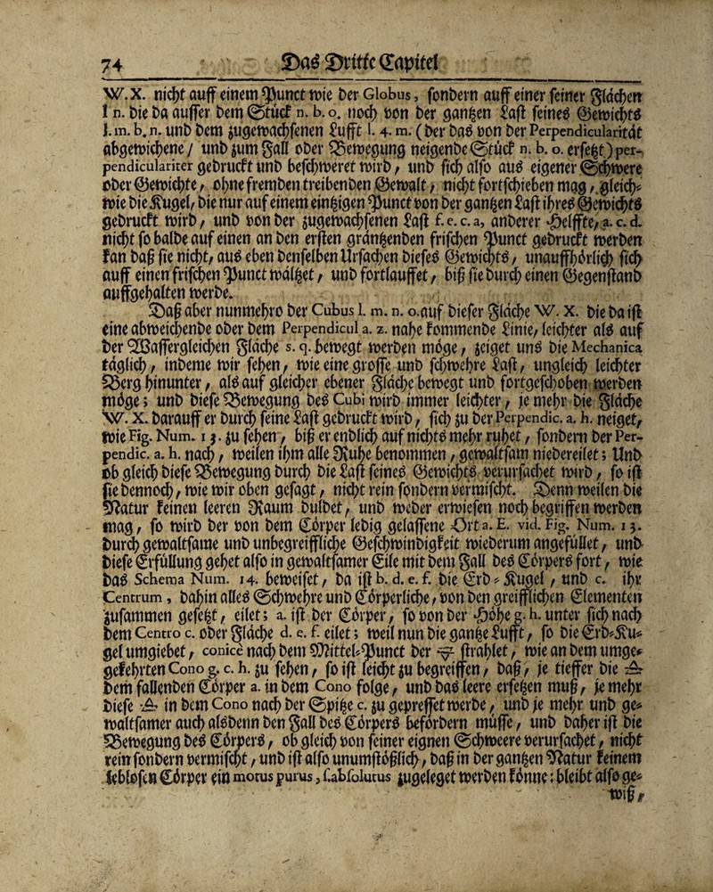 *•. . - w.x. nictjt ouff einem «punct mie ber Globus, fonbern auf einer feiner gldchen I n. bie ba aujfer bem ©ttief n. b. o. nod) »on ber ganzen Saft feineö ©emiebts J. m. b. n. unb bem jugemachfenen £ufft 1.4- m. (ber baö oon ber Perpendicularität abgemichene / unb jum galt ober ISemegung neigenbe @tücf n. b. o. erfe^f) per- pendieukriter gebrvicft «nb befchmeret mirb, uttb ftef? alfo auö eigener (gchmere ober©emichte, ohnefrembentreibenben ©emalt, nicht fcrffdjtcben mag/.gleich* wie bie 3?ugel, bie nur auf einem einigen ^unct oon ber ganzen £afl ihres ©emichtö gebrueft mirb, unb oon ber jugemachfenen £afl f.e.c.a, anberer Reifte/ a. c. d. nicht fo balbe auf einen an ben erften grdnijenben frifchen ^unct gebruef t roerben fan ba fj jte nicht/ aus eben benfefben Urfachen biefeS ©emichfö, unaufhörlich fich auf einen frifchen ^Junct maltet / unb fortlaufet / bifj fie burch einen ©egenflanb auffgehalten merbe. 2)afj aber nunmebro ber Cubus 1. m. n. o.auf biefer flache w. x. bie ba ifl eine abmetchenbe ober bem Perpendicul a. z. nahe fommenbe £inie, leichter alo auf ber SHJaffergleichen Stäche s. g. bemegt roerben möge, jeiget uns bie Mechanica täglich/ inbeme mir fehen/ mieeinegroffe unb fcf>tt>d?re Safl, ungleich leichter 58crg hinunter, alö auf gleicher ebener gläche bemegt unb fortgefchoben merben möge; unb biefe SSemegung beö Cubi roirb immer leichter, je mehr bie gläche \v. x. barauff er burch feine £afl gebrueft mirb, fich ju berPeipendic. a. h. neiget, mie Fig. Num. 1 j. ju fehen , big er enblich auf meiste mehr ruhet, fonbern ber Per- pendic. a. h. nach , meilen ihm alle Stuhe benommen, gemaltfam niebereilet; Unb tb gleich biefe Q5emegung burch bie £afl feines ©emichts ocrurfacbet mirb, fo ifl fie bennoch , mie mir oben gefagt, nicht rein fonbern oefmifcht. 5>cnn meilen bie 3ffatur feinen leeren 3iaum bulbet, unb meber ermiefen noch begriffen merben mag, fo mirb ber oon bem ©örper lebig gelajfene »Orta. E. vid. Fig. Num. 15. burch gemaltfame unb unbegreifliche ©efchminbigfeit mieberum angeftillet, unb biefe Erfüllung gehet alfo in gemaltfamer ©ile mit bem gal! beö ©örperS fort, mie baS Schema Num. 14. bemeifet, ba iflb. d. e. f. bie ©rb * jfugel , unb c. ihr Centrum, bahin alles ©chmehre unb ©örperliche, oon ben greijflichen ©lementen jufammen gefegt, eilet; a.i(l ber ©örper, fo oon Der J&öhe g. h. unter fich nach bem Centio c. ober gläche d. e. £ eilet; meil nun bie gan|e£ujft, fo bie©rb*j?u* gelumgiebet/ conice nach bem ©littcl^unct ber ^ ftrahlet, tote an bem umge* gefehlten Cono g. c. h. ju fehen / fo ifl (eicht ju begveiffen , baf?, je tieffer bie A bem faüenben ©örper a. in bem Cono folge, unb bae leere eiferen mufj, je mehr biefe A in bem Cono nach ber ©pifje c. ju geprejfetmerbe, unb je mehr unb ge* maltfamer auch alsbenn ben gall bcs ©örperS beförbern muffe, unb baher ifl bie SSemegung beS ©örperS, ob gleich oon feiner eignen @chmeere oerurfachet, nicht rein fonbern oermifcht, unb ifl alfo unumflöfjlich , bafj in ber ganzen 9latur feinem ieblofc» ©örper ein motus purus, f.abfoiutus jugeleget merben fönne; bleibt alfo ge* toif/p