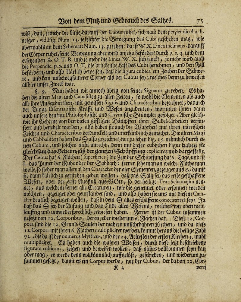 230« fccttiDiufcmiD __7% it>iß, Da§, jemehr bie hiniC/darauf bcv Cubmriihet/ fiel) nach bem perpendicni a. h. neiget, vkl.Fig. Num. 13. je feister bie 2$cmegung des Cubi gefächen mag, mie abermahlS an bem SchemateNum. i j.ju [eben: ba if'WLX. Linea inctinans ,darauf bergörper ruhet/feine Bewegung aber wirb anje|o befördert Durch p. s. q. unb bem erlebenden —■ o. T. R. unb je mehr bie Linea w. x. ftcf> f.nct‘r, je mehr wirb auch bie Perpendic. p. vunb o. T. bie Dvücfenbe £af des Cubi benehmen. unb ben gatt befördern/ unb alfo fIdrlich betwifen/ ba§ bie figura cubica ein Seichen der ©chrne» re / unb fein unbemegfamercr Cörper als der Cubus fep; melcheS denn 5U bemetfen aUffer unfer Smecf war. §. 9. sftun haben mir annod; übrig oon feiner Signatur ju reden. & I>a* ben die alten Magi und Cabaliften ;u allen Seiten, fo mobl bie Elementen als auch alle ihre SluSgeburtbcn, mit gemiffen Signis und Characteribus bejeichnet, dadurch der Singe Eflinriaiifche öfrafft unb SÖSefen anjubeufen , morinnen ihnen bann auch unfere heutige Philofophifcbe unb Chymifche ©tümpler gefolget; Süber gleich* mie ihr ©eiyirne pon ben Pielen giftigen Sümpfen ihrer ©überarbeiten perjrn* f ert unb benebelt morden, alfo haben fte auch bie 'Sßahrheit mit ihren ndrrifchen geichen unb Characteribus perduncfelt unD unerfcmdtltch gemachet. Sie alten Magi und Cabbaiiften haben das © alfo gejeichnet/mie }u fehen f®. i 5. nehmlich durch ei* nenCubum,unbfold;eö nicht unrecht/ denn mitbiefer cubifchen Figur haben fte gietebfäm bascSchctmnüf der ganzen Qcböpffurtg expliciret unb darßeffeUt. Ser Cubus hat 6. gldchen (fuperhdes) Die Seit der ©cpöpfung hatö. ^agemnb if L. Das fiunct der SKuhe ober der ©abbath; ferner fehe man an melche fläche man mollc/fo fiepet man allemal ben Chara&er Der Pier Qementen/gejeuget aus a, Damit fte bann fldrlicp }u Perfehen geben mollen, dag Das ©alb fep Das erde gefchaffene 2ßefen/ ober Der erfe Slueflufj aus@Oft / fo Der heilige Text Schamajim nen* net / aus melchem ferner alle Creaturen, mie Die genennet ober erfonnen merben möchten/ genüget ober geurfdtibet find / unb alfo haben fte uns mit biefem Cara- et ei Deutlich bezeugen moden / baf in bem © alles erfepafene concentriret fep; ga Da§ Das © fep der Anfang und Das ©ibe alles Tßefeno, melcheSnoir oben meit* Idufttg unb unmieberfprechlich ermiefen haben, gerner if Der Cubus jufammen gefe|t pon 12. Corporibus, Derenjeder mieberum 6.gldchen hat. Siefe 1 z.Cor¬ pora find Die n. @}runb*©dülen Der mähren unftd)tbabren jtirchen, unb Da biefe 1 z.Corpora mit ihren 6. gldchen mukiplidret merben/fommt heraus bie heilige S«bl 71. / bie da if der numerus Myfticus, und der 14. Sleltefen der erf en Ätrchen j. mahl mukipliciret. (Ss h?ben auch die mähten SQSeifen, durch biefe fti?t befcljriebent figuram cubicam, jeigen und bemeifen mollen, baf nichts pollfommen fepn fan ober mag, es merbe denn poßf ömmlich auffgeföf, gefchieben / unb mieberum sm fammen gefegt / damit es ein Corpus merbe / mie dev Cubus, bet da ponxa.Sör» ö? i per«