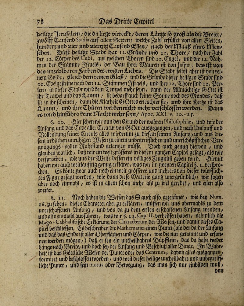 to ^eilige 3cnjfalem / tue ba hegt tnereeft/ bereit ildttge |ö groß ab bte Brette/ 3wolff Cattjeiib Stadia auf allen Setten; welche gahl erfüllet ton allen «gelte«/ lunbcrpurtb-mer tmbwnjtgeLuifenb teilen/ nach herÜJaafi eines WT\ctv feben. <Dte|e ^eilige Stabt bat i i.cßrnnbe unb 12. O;ore/ nad)bergabl her i2.€örperbeSCubi, auf welchen Choren ftnb 12. ©tgel/ unbbte i2.9M>* men ber gtamme 3ffraelS, ber £5au ihrer Mauren ift ponjafpis, bnetjtvort ben tntjeblbaren Jarben beS ewigen iltcbte. Die gtabf felbfi aber ift pon rei* rem (')OlDc, gleich bem reinen cSJaß/ unb btc@rünbe biefer heiligen gtabf finb i2.€belgeffeinenach ben i2.gtdmmen3[fraelS/ unbibre 12. ^hore finb 12.^er« len; in biefer gfabt wirb fein Tempel mehr fepti/ bann ber Slllmdchtige ©öttifl ihr Tempel unb baöftamm / fte hebarffauch feiner gönne nod) Des ?0?onbeS / bafj fie in ihr feheinen/ bann Die Klarheit ©OffcS erleuchtet fte, unb ihre dferfce i(i baS jlatrim / nnb Ihre Cbnren werben nicht mebr vcr|cfc>loflen werben. SDamt «6tvtrbbinföbrbBeinertacbtmebr(eyn/ Apoc. XXI. v. 10.-2 p. §. 10. >£)icrfehen wir nun ben@5runb ber wahren Philofophk, unb wie bet Jlnfang unb bat (Snbe aller ©reatur pon ©Ott ausgegangen, unb nach Umlauff unb QMenbung feines (SirculS alles wicberum ju biefem feinem 2lnfang/unb ans bie* fern ivrbifchen unruhigen <2Befen ju einem unbegrcifflichen unb unevfchepfflichen '8er* gnügungS * Pollen Üvuheftanb gelangen muffe. Doch auch genug hierpen / unb glauben warlich > Daß wir ein weit größeres in biefem ganzen Kapitel gefagt / als wir »erfprochen t wie uns ber <2Beife helfen ein billiges geugnüfj geben wirb, «fjiemit haben wir aud) weitldufftig genug erfldret, was wir im jwepten Kapitel §. x Perfpt o* ehe«. (SS fönte jwar aud) noch ein weit größeres unb mehrerS pon biefer würfflich* fen Sigur gefagt werben / wie bann biefe €D?afcn'e ganfc unergrünblid); wir fagen aber nod) einmahl / eS ift in allem fchon mehr als ju Piel gerebet r unb eilen alfo weiter. §, xi. 9?od) haben bie 2Beifen bas © auch alfo gescichnet / wie bet) Num. xS.jufehen; biefen £ haracrer aber ju erfldren, muffen wir uns abermahlS ju bem unerfchaffenen Anfang , unb pon ba ju bem erften erfchaffenen Slnfang wenben / unb alfo einmahl auSfübrcn / was wir §. 14. Cap. 11. perfeiffen haben / nehmlich bie Mago - Cabbaliftifchc ©rf Idrung ber Chara&erum ber 2BcifeU/ unb bamit biefeS Sa» pitel befchlieffn. SS befebreiben bie Mathemadci einen ^unct (als ber ba ber Anfang unb baS bas ©nbe ift aller Obetflödien unb ©örper > wie bie nur genannt unb erfon* neu werben mögen/) baß er fep ein untheilbahreS Düpffleiii/ baS ba habe webet gange noch Streite/ unb bod) fep ber Anfang unb Sßefd?fu§ aller Dinge. 3« 2Babr* heit ijt baS ©öftlicbe (2Befen ber *})uttcf ober baS Centrum, bapon aUeS auSgangen/ fovmiret unb befd)loffen worben / unb weil biefer heilige untheilbahre unb unbegreiff* liehe ^unct / unb fein motus ober Bewegung / bas man fich nur einbilben mujj /