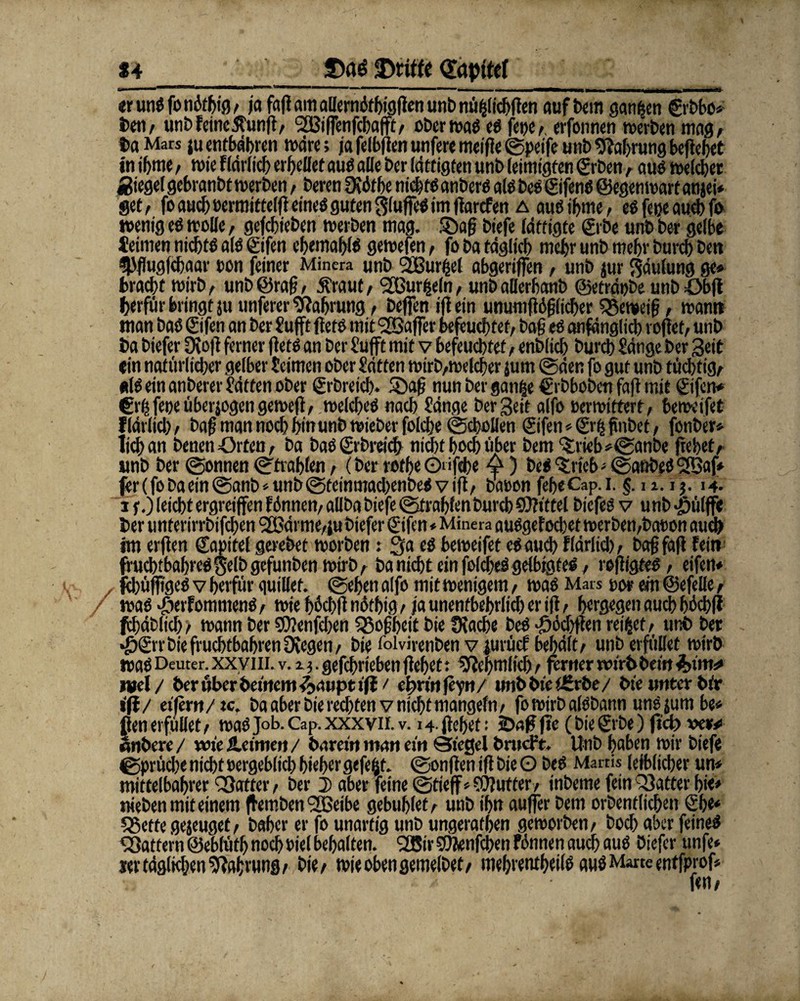 24 3)qg Stifte Qftpftef ~ er unßfomkbig/ ja faff am allernbtbigffen unb nü^ltc^ffen auf bem ganzen ©bbo* i>eti, unb feine 5fun|i/ 2[Gi(Fenfcbafft/ oberwaß eß feijc^ erfonnen werben mag/ taMars juentbdbren wäre; jafelblfenunferemeifie©peifeunbNahrungbefielet in ibme, wie flärlicb errettet auß alle ber lätfigten unb leimigten ©ben / auß welcher «Siegel gebranbt werben/ beren£Köff>e nicbfßanberßalßbeß©fenß@egenwartanjei* gef/ fo auef) oermit teljl eines guten $(uffeß im ffarefen a auß ibme/ eß fetje auch fo wenig eß wolle, gefebieben werben mag. Sag biefe lättigte ©be unb ber gelbe teimen niebtß alß ©fen ebetnablß gewefen / fo ba täglich mehr unb mehr bureb beit «Pflugfcbaar non feiner Minera unb SBurijel abgerifen , unb jur Faulung ge* bracht wirb/ unb©rag, jfraut/ ‘tGurijdn/ unbaöerbcmb ©etrdpbe unböbjf berftir bringt ju unferer Sßabrung, helfen ifiein unumffbglicber ?®eweig, wann man baß ©fen an ber Sufft ftetß mit ^Gaffer befeuchtet/ bag eß anfänglich reffet/ unb ba biefer Üfojl ferner |fetß an ber Süfft mit v befeuchtet / enblicb bureb Sänge ber Seit «in natürlicher gelber Seimen ober Satten wirb/Wclcber jum ©den fo gut unb tüchtig/ «Iß ein anberer Satten ober ©breicb. 35ag nunbergan|e €rbbobcn fa|f mit ©fen* €»tfeneüberjogengewe|t/ welcbeß nach Sänge ber Seit alfo Der wittert/ beweifet Kärlich / bag man noch bin unb wieber folche ©cbollen ©fen * ©fc finbet, fonber* lieb an benen Orten t ba baß ©breicb nicht hoch über bem trieb *©anbe gebet/ unb ber ©onnen ©frablen / (ber rotbe Oiifebe 4) beß ‘trieb - ©anbeßSBaf* fer(fobaein@anb*unb©teinmacl)enbeßviff/ baoon febeCap.i. §. n. i j. 14. if.) leicht ergreiffen fdnnen/ aüba biefe ©frablen bureb CDfittel biefeß v unb •pülff« ber unterirrbifeben tGärniC/ju biefer ©fen * Minera außgefoebet werben/bewon auch tm erjten ©apitef gerebet worben: 3a eß beweifet eßaueb flärlicb/ bag fall fein frud)tbabreß$elbgefunben wirb/ ba nicht ein felcbeßgelbigteß/ rofligteß/ eifen* febüjffgeßvberfür quillef. ©ebenalfo mitwenigem/ waß Mars oor ein©efelle/ waß ©erfommenß/ wie bdebff ndtbig / ja unentbehrlich er i|f / bergegen auch bbcbfl fcbdblicb > wann ber $?enfeben QSogbeit bie Olacbe beß ©öchtfen reißet / unb ber •^©rbiefrucbtbabrenüvegen/ bie iblvirenben v juvücf behält/ unb erfiillet wtrb waß Deuter, xxvili. v. i). gefebrieben jfebet: Sftebmlicb / ferner nurbbetn 3>im*» ml/ ber über bemetti^».inpti|t / e^rinfeyn/ mtbbteiirrbe/ bte unter bir ifl/ eifern/ic. baaber bie rechten v nicht mangefn/ fo wirb alßbann unßjumbe* ften erfüllet / waß Job. Cap. xxx vn. v. 14. flehet: 5Dag jie (bie ©be) fiel) wer* «nbere/ wie Heimen/ barem man ein Siegel bnicFt. Unb haben wir biefe ©prücbe nicht oergeblicb bieber gefegt, ©onften ifl bie O beß Mai tis leiblicher un* mittelbabrer Q3otter / ber 2) aber feine ©tieff*$ÜJufter/ inbetne fein 33atter bie» nieben mit einem flemben <2Beibe gebublet/ unb ihn aujfer bem orbentlicben ©e« SSetfe gejeuget/ baher er fo unartig unb ungeratben geworben/ boeb aber feineß ^Sattem ©ebfütb noch oiel behalten. <2ßir SÖfenfcben fännen auch auß biefer unfe* i«v tägigen Nahrung/ bie/ wieobengemelbef/ mebrentbeilß auß Marte entfprof*