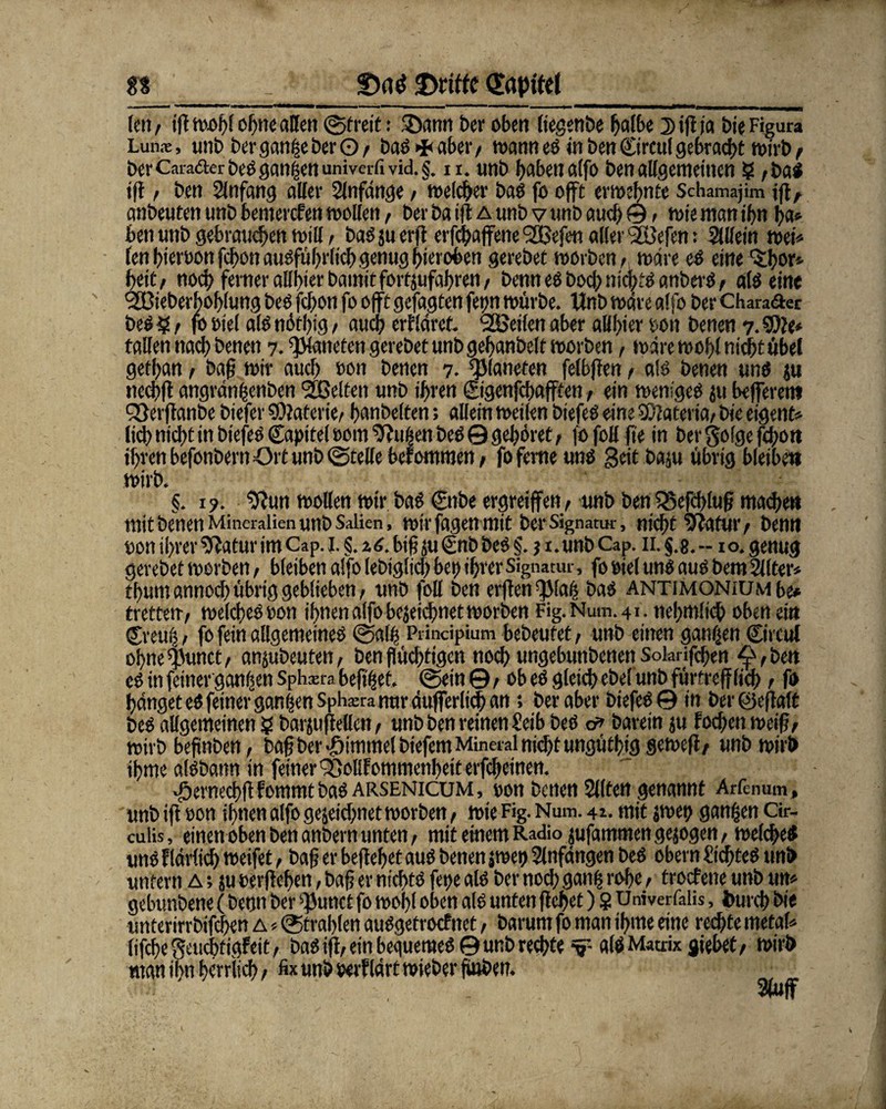 n _ £)(\$ ©iptfel len / iß wohl ohne allen ©freit: 25ann ber oben liegenbe Kaffee j) iß ja bie Figura Lun.-e, unb bergaw-seberO/ baS>f<aber/ wann es in ben Circul gebracht wirb f ber Carafter beSganzen univerfi vid. §. n. unb haben a(fo ben allgemeinen 5? ;bas »ß, ben Anfang aller Slnfdnge / welker bas fo oft erwebnte Schamajim iß, anbeuten unb bemercfen wollen, ber ba iß a unb v unb auch ©, wie man if)n ha* ben unb gebrauten will / bas ju erß erfcbaffene <2Befen aller '2üefen: Mein wei* lenbieroonfcbonausführlichgenugbieroben gerebet worben, wäre eS eine 'Jljor* beit/ noch ferner allbierbamitfort jufabren, bennesbocbnichts anberS, als eine ^Bieberboblung bes fcbon fo oft gefugten ferjn würbe. Unb wäre alfo ber Chara&er bes § / fo oiel als nötbig / auch erkläret- ^Beilen aber aHbier ton benen 7. $0?e* fallen nacb benen 7. gatteten gerebet unb gebanbelt worben, wäre wobl nicht übel getban / baß wir aucb ton benen 7. planeren felbßen / als benen uns ju neebß angränfsenben ^Gelten unb ihren ©genfebafften / ein weniges ju befferero Qßerftanbe biefer SOtaferie/ hjanbelten; allein weilen biefeö eine SOtateria/ bie eigene lid) nicht in biefeS Capitol Dom ^tufsen beS 0 gehöret, fo foll fte in ber golge fcbon ihren befonbern Ort unb ©teile befommen/ fo ferne uns Seit baju übrig bleibe» wirb. §. 19. $?un wollen wir baö ©nbe ergreiffett/ unb benQ5efcbtuß madfieK mit benen Mineralien unb Saiien, wirfagenmit ber Signatur, mehr 5?vifui’/ benn ton ihrer 9?atur im Cap. I. §. %biß ju Cnb bet §. j 1. unb Cap. 11. §.8.--10. genug gerebet worben, bleiben alfo lebiglicb bei) ihrer Signatur, footel uns auSbem Filter» tbuntannoebübrig geblieben/ unb foll ben elften -jjlafj bas antimonium be* tretten-/ welches ton ihnen alfo bejeidjmet worben Fig.Num.41. nebmficb oben ein ©eins 1 fo fein allgemeines ©alb PHndpium bebeufet/ unb einen ganzen ©ircul obne^Junct/ anjubeuten, ben flüchtigen noch ungebunbenen Sokrifcben ^/ben es in feiner ganzen Sphxra befitset. ©ein ©/ ob es gleich obefunb fürtreff lieb / fo hänget es feiner ganzen Sphatra nur äußerlich an; ber aber biefeS© in ber öeflaft beS allgemeinen ? barjuftellen / unb ben reinen Seib beö & barein ju foeben weiß/ wirb befinben, baß ber -Fummel biefem Mineral nicht ungütbig geweft/ unb wirb tbme ölsbann in feiner QÖollf ommenheit erfebeinen. •fbernecbft fommt bas arsenicum , ton benen Sitten genannt Arfenum, unb ift ton ihnen alfo gezeichnet worben, wie Fig. Num. 4a. mit jwep ganzen Cir- cuiis, einen oben ben anbern unten, mit einem Radio jufammen gezogen / welches uns f lärlicb weifet, baß er begehet aus benen zwei» Slnfängen beS obern Siebtes unb unfern A; ju oerßeben, baß er nichts fet>e als ber noch ganfs rohe, troefene unb um gebunbene (benn ber ^unct fo wohl oben als unten ßebef) 8 Univerfalis, feureb bie unterirrbifeben a «©trahlen auSgetrocfnet, barum fo man ihme eine rechte metal* lifcbegeucbtigFeit/ bas iß, ein bequemes © unb rechte v als Matrix giebet/ wirb man il>n bst Hieb/ fix unb oerf lärt wieber fiuben. _