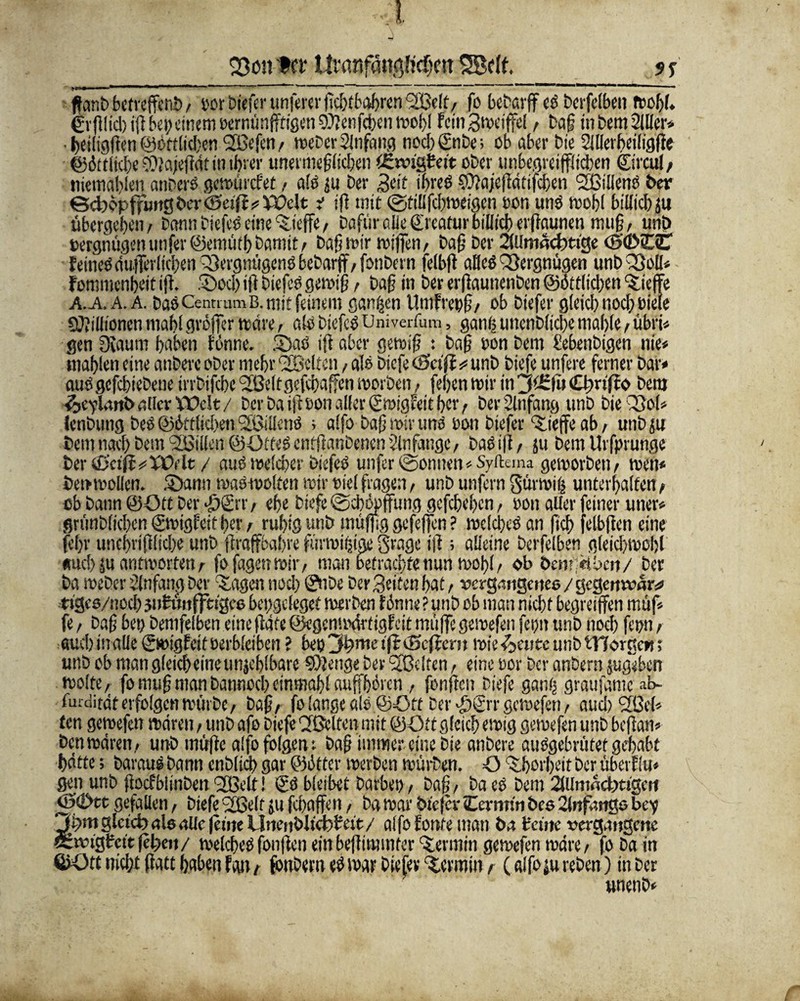 23ött ter liranfdiißltc^ctT SBelf. $ i ffanb bctveffcnö / i'or Dtefcr unsrer jicbtbabren <2ßelt/ fo bebarff es berfelben Wohl, gvfilicl) i|l bei;einem oerminffrigen 9)Jenfdben wohl FeinSweiffel / ba§ in bem2111er* ■ t>eiftgfren Wörtlichen Sßefen, weher Anfang nocb©ibe> ob aber bie SlUerbeiligffe ©ittlicbe ® njeflat in tfjtcr unermeßlichen ißroigteit ober unbegreiflichen ©rcul/ tiietnabien anberS gewürefet / als ju Der Seit ihres SOjajeflätifcben ‘Sßillens Der ©cbc*pff«ngber <SetfF^)X>elt i ifi mit ©tillfcbweigcn ton uns wohl billicbju übergeben/ bann biefcS eine Stoffe/ Dafür alle ©catur billicb erfmuneu muß / unb Vergnügen unfer©emütbDamit/ baß mir wiffen/ Daß Der 2(Umacbtige <5'd>£C EeineO(iu.)Ter(icben Q3ergmigcnöbebarff/fonbern fclbft aHeS Vergnügen unbQßolI* Fommcnbeit tfF. .'Oocb ifi biefcS gewiß, baß in Der erßaunenben Sittlichen ‘Sieffe a.a, A. A. Das Centium B. mit feinem ganzen Umfrenß/ ob biefer gleich noch bieie Millionen mahl großer wäre, als biefcS üniverfum, gang unenbltcbe niable / übri* gen Dvaum haben forme. fDaS iff aber gewiß : baß oon bem bebenbigen nie« mahlen eine anberc ober mehr helfen / als biefe (Seift *= unb biefe unfere ferner bar* auSgcfcbiebeue irrbifcbeSJÖeltgefcbaffenmorben/ feben wir in 3i£fi> CbirifJo Dem e-jevlanb aber \\)e!t / berbaifFoonalferSwigFettbcr/ Der Anfang unb bieQSol* lenbtmg Des Sittlichen UßillenS > affo baff wir tmS oon biefer *Siejfe ab/ unb p Demnach Dem Lilien @ötteSentßanDenen$lnfange/ Das iff / ju bem Urfprunge ter &eift*yOrtt / aus welcher biefeS unfer@onnen«Syfl:ema geworben/ wen* Den wollen. £>ann waSwolten wir oicl fragen, unb unfern gürwig unterbaffen / ob bann ©Ott Der Jj)©r, ebe biefe ©cbopffung gefebeben/ oon aller feiner uner* grimbficben ©oigfeit ber / rubig unb muffig gefeffen ? welches an ficb felbffen eine fef)r unebriffftebe unb flraffbabre fürwigigi grage ifi; alleine berfelben gleichwohl «ueb m antworten / fofagenwiiv man betrachte nun wohl / ob öem;ei.beit/ ber Da Weber Anfang ber 'Sagen noch ©ibe ber Seiten bat t vergangenes / gegenwar* tiges/noeb jnFünjftigee beggeleget werben Finne ? unb ob man nicht begreiffen müf* fe / Daß bei) bemfelben eine fläfe ©egemwSrtigFcit muffe gewefen fehlt unb noch fn>n / auch inalle (SwigEeit oerbleiben ? bet) 3b>me ificSeftem wie^enee unb tTTorgew; unb ob man gleicheineunjeblbare Stetige ber Sßeltcn / eine oor Der anbern jugeben Wolfe/ fomuß manbatinocbcinmabl auffbiren , fünften biefe gang graufamc ab- fmdifdt erfolgen würbe, Daß/ fo lange als ©Ott Der >£)©'r gewefen / aud)2ßel» ten gewefen waren / unb afo biefe Cfßclten mit ©Ott gleich ewig gewefen unb beffan* Den wären,, unb inüfte alfo folgen r Daß immer eine bie anbere auSgebrütef gehabt hätte; Daraus bann cnD(id> gar ©Otter werben würben. O ‘Sborbeit Der überflu* gen unb flocfblinben 'Sßelt! © bleibet Darben, Daf;, Da ei bem 2Ulnwcfe»tigert ©©ct gefallen, biefe 2ße(t ju febaffen, Da war biefer Cermtn Des 21nf*wtgo bev 3t;m glctd) nie aUc feine llnenblicfebeit / alfo Fonte man ba teilte vergangene Sivigtcitfel;en/ welchesfonfien einbefliminter ‘Sennin gewefen wäre/ fo Da in ©Ott nicht (Fatt haben Fan / fonbern «S war Dtefev ‘Scrmin / (alfo ju reben) in Der unenb*