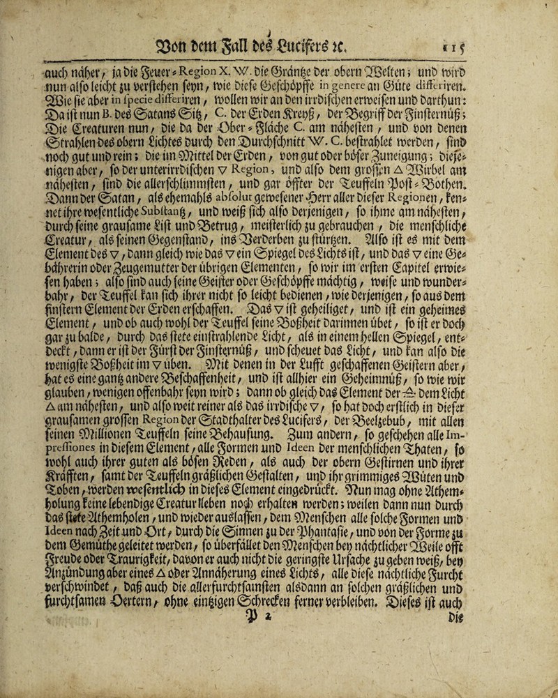 23cn t>em Sali £ucifef£ k, «i j auch näher / ja bie Scuev«Region x. w. Die ©ränfje Der obern (2Beffen» unb n>trt> nun alfo leicht 511 oerßeben fet)n t wie Diefe ©efchüpffe in genere au ©üte differiren. SiSie fie aber in t'pecie differiren / wollen wir an Den irrbifdjen erweifcn unD Dartf)un: SDaißnunB. beS©atanS©ih/ C. Der Crben 5t'ret)g > Der begriff Der ^inßernüß; S5ie Creaturen nun t Die Da Der Ober * fläche C. am ndheßen , unD non Denen ©trabtenDesobern SiebtesDurc!) Den®urcbfd)nitt w.C.beßrablet werben ^ fttiD noch gut unp rein; Die ün Mittel Der CrDen f non gut ober büfer Zuneigung; Diefe* tiigen aber, fo Der unterirrDifcben v Region, unD alfo Dem großen a fJBirbel am ndheßen , fmD Die allerfcblimmßen, unD gar öffter Der Muffeln '13o)t < SBotben. Sann Der ©atan, als ebentablS abfolut gewefener ■öerr aller Diefer Regionen, fen* netibrewefentlicbeSubibng, unD weif? fid) alfo Derjenigen, fo ibme amndheßen, Durch feine graufameSiß unD betrug, meißeriid) ju gebrauchen / Die menfcblicbe ©reafur, als feinen ©egenßattD, ins Q3erDerben ju (turnen. 2l(fo iß es mit Dem Element Des v, Dann gleid) wie Das v ein ©piege! Des SicbtS iß, unD Das v eine @e* bdbrerin oDei’3eugemutter Der übrigen (Elementen , fowirim crßen Capitel erwie* fen haben; alfo ftnDaud) feine ©eilte oDer @efd)üpffe mddffig, weife unD wunDer* bahr / Der ‘Xcuffel fan fich ihrer nicht fo leicht beDienen / wie Derjenigen, fo aus Dem fünftem (Element Der CrDen erfchaffeit. SDaS v iß geheiltgef / unD iß ein geheimes Clement > unD ob auch wohl Der Teufel feine fßofheit Darinnen übet / fo iß er Doch garjubalDe, Durch Dasßefe eiiißralßenDe Sicht/ alSineinembellen©piegel/ent* Decft / Dann er iß Der gürß DerSinßcrnüg / unD febeuet Das Sicht/ unD fan alfo Die wentgße SBogbeit im v üben. 9)?it Denen in Der l’ufft gefdjaffenen ©eiftern aber t bat es eine ganljanDerefBefcbaffenbeit/ unDißallhier ein ©ebeimnüg/ fo wie wir glauben / wenigen offenbahr fepn wirD; Dann ob gleich Das Clement Der ■& Dem Sicht Aatn ndfxßcn/ unD alfo weit reiner als Das irrDifchev/ fo hat Doch erßlichm Diefer graufamen großen Region Der ©taDtbalfer DeS SuciferS / DerQoeeljebub/ mit allen feinen Millionen Muffeln feine IBebaufung. 3um anDern, fo gefchehen alle im- preffiones in Dtefcm Clement / alle gönnen unD Ideen Der menfcblicben erbaten / fo wohl auch ihrer guten als büfen Üreben, als auch Der obern ©eßirnen unD ihrer ^rafften, famt Der Muffeln gräßlichen ©eßalten, unD ihr grimmiges 2Büten unD %oben /Werben weßntltcb in DiefeS Clement eingeDrücft. 9?un mag ohne jlfhem» holung feine lebenDigeCreatur lieben noch erhalten werben; weilen Dann nun Durch DaSß«fe3lthemholen /unDwieDerauSlaffen/Dem SOfenfcben alle folche formen unD Ideen nach Seit unD Ort t Durch Die ©innen ju Der QJbnntaße, unD oon Der gorme ju Dem ©emüthe geleitet werben; fo überfallet Den Cüfenfchen bet) ndchtlid)er 2öeile offf §reube ober <£raurigfeit/ Daoon er auch nicht Die geringße tlrfache ju geben weiß/ bet) njünDungaber eines a ober 2lnndhemng eines SichtS, alle Diefe nächtliche Surchf »erfchwinbet, Dagauch Die aüerfurchtfamßen alSDann an fold)en grdglichen unD furdßfamew Oettern^ ohne einigen ©chrecfen ferner verbleiben. 2)iefeS iß auch v:-  . ' '■ $ * \ Die