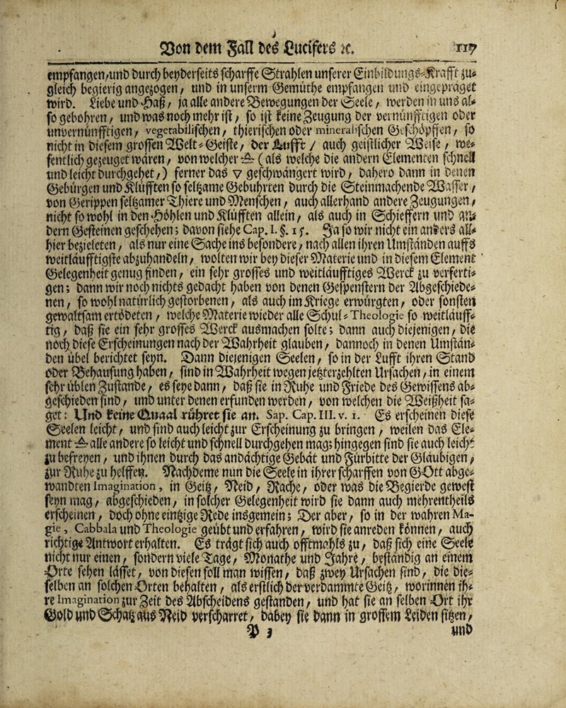 23on i'fw M be£ Cucifaö k. _ m empfangen/unb burch bepberfettd fcharffe ©tragen unferer @nbilbungd».ftrafff m» gleich begierig angejogen / unb in unferm ©emüthe empfangen unb eingepräget wirb. fiebeunb-öafj / ja aKe anbere Bewegungen ber ©ee!e / werben in undal* fo geboten/ unb wad noch mehriji / fo tjt feine Beugung Der »ernünffcigen ober unoernünfftigen / vcgctabilifcfen / thierifchen ober minerahfd;en ©cfhhpffen / fö nicht in biefem großen Slöel^öeifie/ öcr Ätiffe / auch geiftfiehev ISnje, me» ftntlich genüget wären./ »on welcher tö?(a(d weiche bie anbern©ementen fd;nefl unb (cichr Durchgehet/) ferner bad v gefchwängert wirb > bahero bann in besten ©ebürgen unb itlüfiten fo fet^ame ©ebuftten Durch bie ©tcinmacfenbe Gaffer / ton ©erippen fe!f;amev öftere unb 9)?enfd;en / auch alierbanb anbere Beugungen / nicht fo wol)( in ben Sofien unb pufften allein/ afd aud; in ©chieffern unb A!ü bern ©ejfeincn gefd;el)en; baoon ftefe Cap. i.§. i ;. ga fo wir nicht ein anbcrä aff* hier bcjieleten, ald nur eine ©ad;e ind befonbere / nach allen ihren Umfiänben auffd wcifläufftigßeabsuhanbeltt/ weiten wir bei; biefer SCftateric unb in biefem Element' ©elcgenbctf genug finben, ein fel;r grofied unb weitiäußtiged '2$ er cf ju »eiferte gen; bann wir nod;nid>td gebacht haben ton benen ©efpettftern ber 2ibgefd;tebe» nen/ fo wohl natürlich geworbenen, als aud) im Kriege erwürgten/ ober fonßet» gewaltfam ertöbeten, weld;e Materie wieber alle ©d)ul»Theologie fo weitläufig tfg / bafi fte ein febr groffes 2ßercf audmachen folte; bann auchbiejemgen/ bie ttod) btefe ©fefeinungen nach ber Sßabt'hett glauben / bannod) in benen Umfidn» ben übel berichtet fetjn. S5ann biejentgen ©Seelen / fo in ber £ufft ihren ©taub ober 25ebaufung haben / finb in ^Bafirbeit wegen jetlterjehlten Urjacheü, in einem febr üblen Bultanbe / edfepebamt/ baffe inDtuhe unbgriebe bed ©ewfffend ab» gefbieben (tnb / unb unter benen erfunben werben / ton welchen bie Reifheit ft» get: Unb feine (ßiuaal rühret fte an» Sap. Cap.m.v. i. (?s erfhetnen biefe ©eelen leicht/ unb finb auch leicht jur ©fcheimmg ju bringen, weilen bad ©e» ment & alle anbere fo leicht unb fcpell burchgehen mag; hingegen finb fte auch leicht ju befreien, unb ihnen burch bad anbächtige ©ebät unb gürbitte ber ©laubigen f jur 3eube ju hefffett». SWachbeme mm bie ©eele in ihrer fcharffen ton ©Ott abgc» wanbten Imagination, in ©eih/ 9?eib/ 9tad;e/ oberwad bie fSegierbe gewefl fepnmag/ abgefchieben / tnfoldjer ©elegenfeit wirb fte bann auch nicbvcntbcild erfebeinen/ hoch ohne einige Diebe indgemetn; »Der aber/ fo in ber wahren Ma¬ gie, Cabbala unb Theologie geübt unb erfahren/ wirb fte anrebett f ernten / auch richtig« Slntwort erhalten. £d trägt fiel) auch offtmahld ju, bafi ftd; eine ©eele nicht nur einen/ fottbern dielettage / 9}?onafl)e unb gahre / beffänbig an einem Orte fcfjen IdfTet, pon biefen foll man wiffen / bafj jwep Urfachen ftttb, bie bie» felbettan folchen Orten behalten / ald erftüch ber oerbammte ©eiij / worinnenih» re Imagination jttr Beit bed 2lbfd)etbend geffanben, unb hat fte an felben Ort ihr ©olbimb©cba&aüd9?etb Ptrfcharret/ babet? fte bann in großem Seibenfthen/ % i : tinb