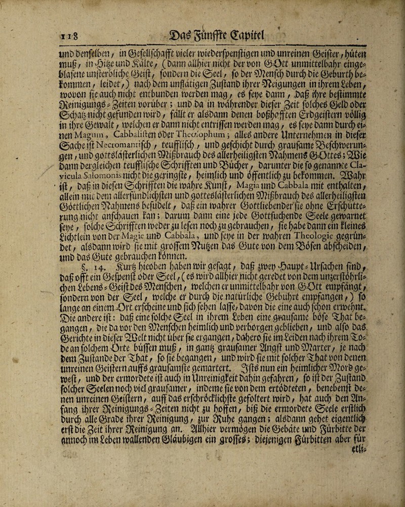 118 !Da£ gunfffc Qüpifel «nt» bcnfelben, in ©efellfdjafft Pieler mieberfpenfftgen uttb unreinen ©elfter / hüten muß/ in Tjiheunböutlfe, (Dann aübier nicht Der sott ©Ott unmtttelbahr etnge» blafeite unfferblidte ©ei ff, fonbetn t»ie ®ed, fo ber SOtenffh t>uvdf> Die ©eburth be» fommen, leibet/) nachbernunflätigenSuffanbif>rcrNeigungen in ihrem Heben, wooon ffe auch nicht entbunben werben mag , es fege bann , baß ihre beffimmte gßeinigungö => Seifen porüber; unb ba in währenber biefer Seit foldfeS ©etb ober ©egal; nicht gefunDcn wirb, fällt er alsbann betten boßhafften ©rbgeiffern pöllig in ihre ©ewalt, melden er bann nicht entri ffen werben mag / es fette bann Durch ei» nenMagnm , Cabbaliften ober Thedophum; alles anbere Unternehmen in biefer (gaeße iß Necromantifcf), rcuffiffcl) , unb gefcßidtt Durch graufame SBeffhwerun» gen, unb gottsiäff erließen $0? ißbraueß beS allerhetligffcn Rahmens ©ötteö; <2Bte bann Dergleichen teufflifcße gebläfften unb l$üd;er, barunter bie fo genannte cia- yicuia S.üomonisnic^tbiegeringße/ heimlich unb öffentlich ju befomnten. <2ßal)r ■ iff, baß in biefen®chrifftettbte wahre Ö?unff/ Magkunb Cabbak mit enthalten/ aHeltt mit bem alferfünblicbffen unb gotteSld {erlichen Mißbrauch Des allerbetltgffen ©örtlichenRahmens bejubelt, baßem wahrer ©oftliebenber fr oßne ©rfcßütte» rung nicht anfdtauen fan; barum bann eine jebe ©ottfueßenbe geele gewarnef fette / folcite gebrifften Weber «t lefen noch ju gebrauchen, fte habe bann ein f (eines Hicßtleth sott ber Magie «nb Cabbala, unb fet;e in ber wahren Theologie gegrün» bet/ alsbanttmirb fte mit großem ^ufjen bas ©ute Pon Dem 35öfen abfeßetben, «nb baS ©ute gebrauchen fömten. S. 14. 5111115 htwöen haben wir gefagt, baß jwep >öaupf»Urfachen ft'nb, baß offt ein ©efpenft ober geel, (cs wirb allhier nieftt gerebet Pon bem utt.jcrßöhrli» cl)en HebcttS« ©eiffbeö hftenfeßen, welchen er unmittelbahr pon ©Ott empfängt, fonbern non ber geel, welche er burch bie natürliche ©ebuhrt empfangen,) fo lange an einem Ort erfcheinc unb fiel) fehen (affe/ bauen bie eine auch fc|on erweßnf. £>te anbere iff: baß eine folcße geel in ihrem lieben eine graufame böfe 5tbat be» gangen/ Die Da por Den ©?enfd;en heimlich unb perborgen geblieben, uttb alfo baS ©erlebte in biefer SOßelt nicht über fr ergangen, bahero fte im&iben nach ihrem sfco* be an foldtem Orte büffen muß, tn gan| graufamer Slnaff unb harter, je nach bem Suffanbe ber ^ßot t fr fr begangen, unb wirb fte mit folcber dthat pon betten «nreinen ©eiffern nuffs graufamfte gemartert. 3ffs nun ein heimlicher ©lorfe ge» weff, unb ber ermorbete iff aud> in Unretnigfeit bahtn gefahren, fo iff ber Suffanb fo!cher®ee(en noch Ptel graufamer/ inbeme ffe pon bem ertöbtefen, benebenff be» nett unreinen ©eiffern, auff baS erfcbröcfftcbffe gefoltert wirb, hot auch öen 2ln» fang ihrer Steinigung^ * Seiten nicht ju hoffen, biß bie ermorbete geele erfflich burch alle@rabe ihrer Steinigung, jur 3tuße gangen; aisbann gehet eigentlich erff bie Seit ihrer Steinigung an. SWbter permögen bie ©ebäte unb gürbirfe ber antioch im leben waüenben ©laubigen ein groffeö; Diejenigen gürbitten aber für ' ' ■' ' ' etfr