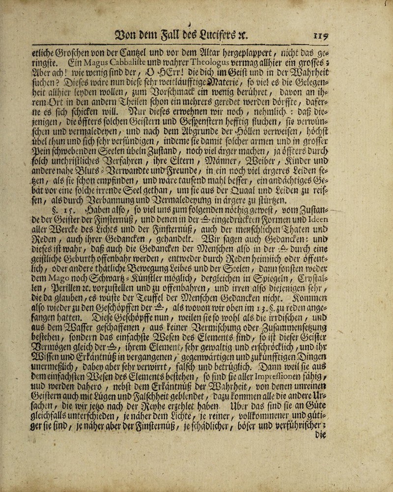 Dem Jall ßucifer^ jf. n$t etftche ©rofcifen »ott ber Sankel unb »or Dem Siftar hergeplappert, nicht baS gc* rtttcjfre. (Ein MagusCabbalifte unb wahrerTheologus »errnagallbtev ein groffcö 5 Slberadt! wie wenig ftnb t>cr, 43 ftlErr! t>ie i>tc[> im©eiftunb in bcv 9B5al?vf>et£ fiteren ? StefeS wäre nun biefe fef>v weitläuffftgeÄltatcvic, fo »iel eS Die ©elegen* heit alifticr lettben woben, jum Soifcbmacf ein wenig berühret/ baeon an il)* rem öit in beti anbern Sheilen fchon einmettrerS gerobet werben börfftc/ bafer* ne cs fiel? fehiefen will, Sftur biefes erwehnen wir noch, neftmlicft : baft bte* jenigeit/ bie öffterSfolchen@eiftern unb ©efpenftern heftig fluchen, fteoerwfm* fchen unb »ermalebcpen, unbnaci) bem 2lbgrunbe ber Soften »erwetfen, höchfi übeirhununbftchfchrperfünbtgen, inbemeftebamit folcher armen unb in grojfet gjein fcftwebenbett ©eelen übein guftanb, noch »ief ärger machen, ja öftrere burci> fofeft uncftriftltcheS Verfahren , ihre (Eitern , Scanner, 2Bciber, Üinber unb anberetiöbc Q3!ut» *S3erwanbteuntrgreunbe, in ein noch »iel ärgere» £eiben fe* hen, als fte fefton empfmben, unb wäre taufenb maftl beffer, ein anbächtigeS @e* bat »or eine (hielte irrenbe ©eel getftan, um fte aus ber Quaal unb Selben ju reif* fen, al» Durch 'öevbatmungunbQjermalebettung in ärgere ju flürijen. §. if. Sabenalfo, fo »iel uns jum folgcnben nöthig geweft, »otnBuftan* be ber ©elfter ber ginfternüft, unb benen in ber ^eingebrüeffen gormen unb Ideen aller 'Sßercfe beSficfttS unb ber ginfternüft, auch ber meprfcf)!ic^en c$tijafen unb 0veben, auch ihrer ©ebanefen , geftanbelt. 2Bir fagen auch ©ebanefen: unb biefeS ift wahr, baft auef; bie ©ebanefen ber SOfenfeften alfo in ber -A Durch eine geiftltcfte ©eburth ofjenbahr werben, enfweber burch Oveben heimlich ober offenf* lieh , ober anbere thätltche Bewegung üeibeS unb ber ©seien, bann fünften webe» bem Mago noch©chwar^ Zünftler möglich/ Dergleichen in ©piegeln, ©vpftai« fen/ ^Jerilfen tc. »orjtiftellen unb ju offenbaren/ unb irren affo Diejenigen feftr, bie ba glauben, es wüfte ber teufte! ber SOtenfcljen ©ebanefen nicht, öfommen alfo wieber ju ben ©efchopffen ber A , als wo»on wir oben im i;. §. ju reöen ange* fangen hatten. Siefe ©efchöpffe nun , weilen fie fo wohl als bie irrbifeften , unb aus bemSlBaffer geraffenen, aus feiner QSermifchung ober 3ufammcnfe£ung heftehen, fonbern bas einfachfte 2Sefen beS (Elements ftnb, foiji biefer ©elfter Vermögen gleich ber A, ihrem (Element, feftr gewaftlg unb erfchröcflicft, unb ihr Sfßiffen unb (Erfdntnüft in »ergangenen, gegenwärtigen unb jufünffttgen Singen unermeftlich, Dabei) aber fe()r »erwirrt, falfth unb betrüglich- Sann weil fte auS bem einfachften SDefen beS Elements beftehen, fo ftttb fte aller impte/Eonen fähig t uub werben bahero , nebft bem 0'fäntnüfj ber ‘äOaftrheit/ »on benen unreinen ©elftem auch mit f'ügen unb gaifchheit gehfenbet, baju fommen alle Die anbere Uw fachen/ bte wir jeifo nach Der öiephe erjehlet hüben Uber bas finb fte an©üte gleichfalls untcrfchieben, fe näher bem 2kl)te, le reiner, »ollfommener unb güti* gerfiefinb/ je näher äbev ber gmfternüft/ jefchäblicher/ böfer unb »erführifcher;