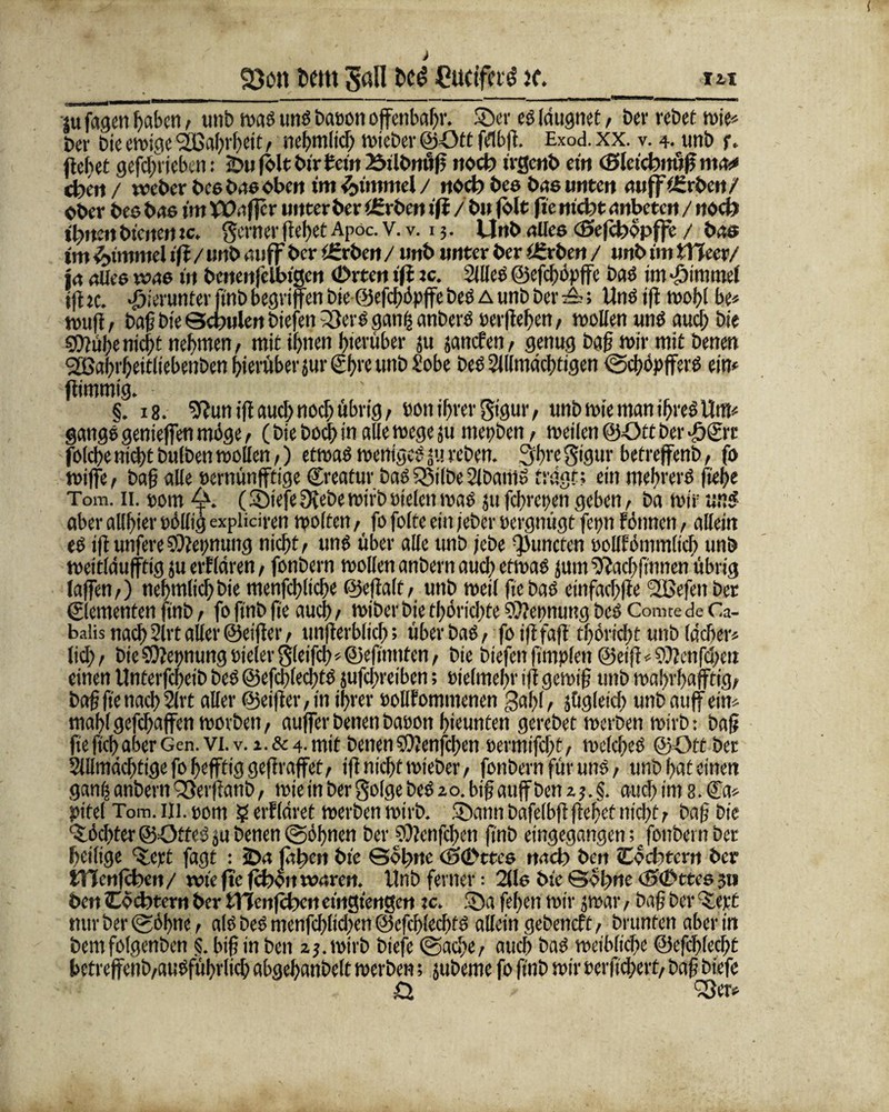 S)ott fccttt Sali Cuctfaö i(. _ m ju'fagenhaben, unb wagtmöbaDonoffenbar, ©er eglaugnet, ber rebet wie« ber bie ewige <2ßa(;rbeic f nehmltd; wieber ©Ott fdbff. Exod. xx. v. 4. unb f. (lebet gefdffiebcn: 2bu fhlt bir fein 23ili>mi|5 ttoeb irgend ein (Slctcbuuff mas» Oben/ weder bes bas oben tm Fimmel/ noch des bas unten uujflgrbcrt/ Ober beo bas im Waffe r unter ber i£rben ifi / b» (ölt fie nicht anbeten / «beb ihnen bienen ic. ferner (lebet Apoc. v. v. 13. Unb alles (Seffhopffe / bas im Fimmel iff / unb auff ber ißrben / unb unter ber üfrben / unb im XYlecv/ ja alles was in benenfelbigen (Drten iff xc. Silles @efcf)öpffc bag im-öimmel ffhe. hierunter ffnb begriffen bie ©efefföpffe beg a unb ber Ung iff wobt be« muff/ baff bie Schulen biejen 23erg gan£ anbet'g Derffehen/ wollen und aud) bie S0?ube niefat nehmen, mit ihnen hierüber ju janefen, genug baff wir mit betten SßabrbeitliebenbenbievüberiuriSbwunb Sobe beg Slllmädffigen (Schöpffet’g ein« ffimmig. §. 18. Sftun iff aud) nod)übrig/ Donihrer gtgur, unb wie manthregUm« gattgggenieffenmöge, (biebocj>in alle wege ju mepben, weilen©Ottber■ö&'c folcffe nicht bulben wollen/) etwag weniges *u reben. 3ftregigur betreffenb/ fs wiffe, baff alle Dernünfftige ©reatur baö?8ilbe2lbani» trägt; ein mebrerg fiehe Tom. 11. »om 4>. (©tefeSvebe wirb Dielen wag ju fchrepen geben, ba wir un$ aberallhierDölligexpüdren weiten/ fofolteemjebcroergnügt fep fönnen, allein eg iff unfereKeimung nicht/ ung über alle unb lebe ^uncten Dollfömmlid) unb weitldufftig juerflären/ fonbern wollen unbent aud) etwag jum ^fachffnnen übrig laffen/) nehmlichbie menfchliche ©effalt, unb weil ffebag einfachffe 2Befen Der Elementen ffnb / fo ffnb fie auch / wiber bie thörichte Nennung beg Comte de Ca- baiis nach 2lrt aller ©eiffer / unfferblich; über bag, fo iff taff tböriebt unb lädier« tief)/ bieSffepungDieter3leifch«@effnnten/ bie biefenffmplcit @eiff«9)?enfd)m einen Unterfcffeib beg ©efcfflechtg jufdireibcn; Dielmehr iff gewiff unb wahvhafftig/ baff ffe nach Slrt aller ©eiffer, in ihrer oollfommcnen galff/ jüglei d> unb auffein« mahl geffhaffen worben / auffer betten bauon hieunten gerebet werben wirb: baff fie ftch aber Gen. vi. v. 1. & 4. mit benen SO?enfcl>en Dermiffht, welcffeg ©Ott ber Sillmächtige fo ffefftig geff raffet/ iff nicht wieber / fonbern für ung/ unb hat einen ganh anbern QSerffanD, wie in ber golge beg 20. biff auff ben 2 3. §. auch im 8. ©a« pitel Tom. in. Dom ? erfläret werben wirb, ©ann bafelbff ffehet nicht / baff bie Töchter ©Otfeg ja benen ©öffnen ber 9)?enfd)en ffnb eingegangettfonbern ber heilige %cxt fagt : SDa fähen bie Sohne (Ö(Lstres nach» den tCocbtern ber ttlenfchcn / wie fie fchoit waren. Unb ferner; 2lls bie Sohne <£><£>ttes 3» ben Ochtcrn ber fcTCcnfchen eingiengen xc. ©a feiten wir 3war / baff ber %ext mtr ber (Söhne/ alö Des menfcfflidxn ©efcfflecfffg allein gebeneft / brunten aber in bemfolgenben S. biff in ben 23. wirb biefe (Sache/ auch bag weibliche ©efcfflecfft bctreffenb/augführlich abgehanbelt werben; jubeme fo ffnb wir ocifftd)erf/ baff biefe Q. ^ßer«