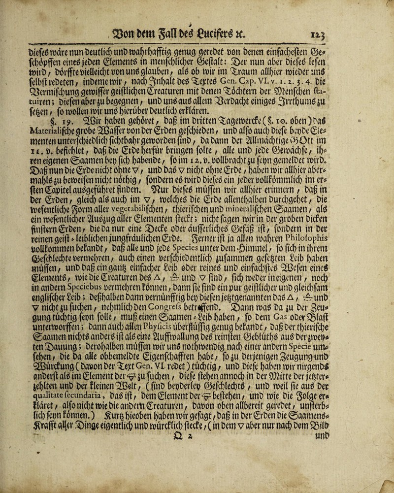 , 23ott htm t>e$ £uctfet^ x. 1*3 biefeß wäre nun beutlict) unb wahrfja jftig genug gerebet non betten einfadjeften Oe* febipffen eineßjeben ©ementß in menfeblicber ©eftalt: ©er nun aber Dtefec (efen wirb t Wrffte Pielletcbt non unö glauben, alß ob mir im bräunt alliier wieber unß fclbftrebeten / inbeme wir / nach 3nbaft beß ‘S.epteß Gen. Cap. vi. v. i. a. 5.4. bie Q}ermifcbung gemiffer getftlicben ©eafuren mit Denen Töchtern ber SOtetifcben fta- tuiven; biefett aber $u begegnen, unb unß auß allem 33erDad)t eitiigeß 3rrtbumß ju fe^en / fo wollen wir unß hierüber Deutlid) erf Idren. §. 1?. flßtr haben gehöret, baff im Dritten‘S.agewercfe (§. 10. oben)Daß Materialijehe grobe 2ßaffer non ber ©'Den gefebieben, unb alfo aud) biefe bepbe ©e« menten unterfcbieblicb fid)tbal)r geworben finD, babann ber 2lllmäd)fige OOtt im 11. o. befehlet, baß bie ©De berfür bringen folte, alle unb jebe ©ewächfc/ ih* ren eigenen ©aamen bet) ftcb babettDe, fo im 1 %.». oolibrad)f ju fepn gemelbet wirb, ©aff nun bie ©De nicht ohne v / unb baß v nicht ohne ©De / haben wir allhier aber» mahlß ju beweifen nid)t nithig / fonbern eß wirb biefeß ein jeher oollfbmmlich im er« ften ©tpitel außgeführet ftnbcn. Sftur biefeß muffen wir allhter erinnern > Daß in ber ©Den / gleich alß auch im v, welcheß Die ©De allenthalben Durchgehet, bie Wefentliche §orm aller vegmbilifchen / thterifchen unb mineralifchen ©aamen / alß ein wefentlicher Slußjug aller Elementen Recht; nicht fagen wir in Der groben biefett fünftem ©Den / bie Da nur eine ©eefe ober dufierlicheß ©cfaff ift, fonbern in ber reinen geift*leiblichen jungfräulid)en ©De. Seiner tft ja allen wahren Philolophis »oilfommen befanbt / baß alle unb jebe Species unter Dem ©imme! / fo (ich in ihrem ©efchlechte »erntehren, auch einen öerfcbteDentltcb jufammen gefegten Scib haben muffen/ unb baff einganfj einfacher Seib ober reineß unb einfadffteß üßefetr eineß ©ementß/ wie Die ©caturen beß a / unb v RnD / (ich Weber in eigenen / noch in anbern Speciebus »ermehren finnen, bann fie jtnb ein pur geifflid)cr unb gleichfam englifcher Seib; Deffhalbcn bann pernünfftig bet) biefett letztgenannten baß a , ■& unb v nicht ju fliehen, nehmlid; Den Congrcfs betreffenb. ©ann waß Da ju ber geu« gütig tüchtig fepn folle / muff einen ©aamen«Seib haben, fo Dem Gas obetrQMaff unterworffen; bann aud) allen Phyficis überflüfftg genug befanbt / baff ber thierifd)e ©aattten niefftß anberß ift alß eine Sluffwallung beß rcinften ©eblüthß auß ber jmet)« ten Hauung; berohalben muffen wir unß nothwenbig nach einer anbern Spede um« (eben / bie Da alle obbemelbte ©genfehafften habe, fo ju Derjenigen Seugungunb Sfßürcf ung (bauen ber ©ept Gen. vi. reibet) tüchtig / unb biefe haben wir nirgenbß pnberft alß im Clement ber v- ju fuchen, biefe ftehen annoeb in Der Sütitte ber jeüter* jehlten unb Der Weinen Sfßelt/ (finb bepberlcp @efchled)tß , unb weil ffe auß ber quaütate fecundaria, baß ift/ Dem ©erneut Dev ^ beftehen / unb wie DieSolgeer* Wäret/ alfo nicht wie Die anbem ©eafuren/ baoon oben allbereit gereDet/ unfterb« ftch frort finnen.) dfurn hieoben haben wir gefagt / baff in ber ©Den bie ©aamenß« Ärafft alfer ©inge eigentlich unb würcf lieh fteef e / (in Dem v aber nur nach Dem SStlb £! a unb