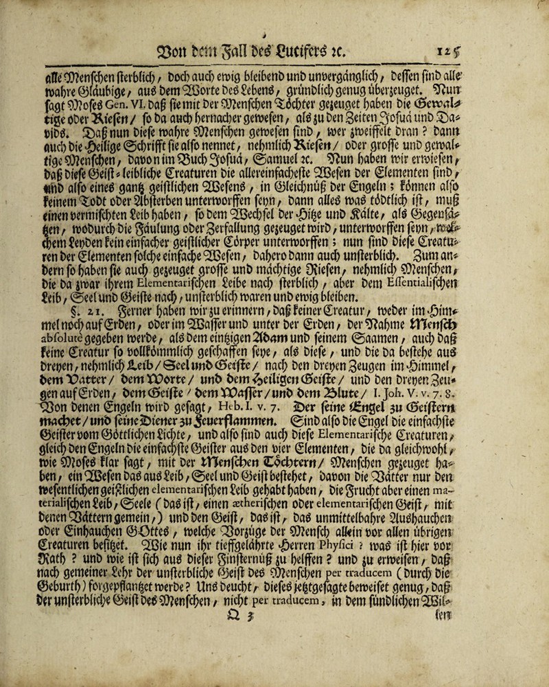 Q3c>tt fcrtn Jan heg Cucifet^ ic. Alle 9)?enfcf)en fterbfid;, Doch auch ewig fafctbenD unb unoergänglicg, helfen ftnb alle* wahre©laubige/ aus bemtßorte DesSehens, gmnblichgenugüberjeugef. Sfiutt jagt 9)?ofeS G en.vi.bafj fte mit bet Cüenfchen tichter gejeuget haben bie <£>ewnl* tt'ge ober liefert / fo ba auch bernacber gewefen, als ju ben Seiten 3ofud unb 2)a* »ibO. ®a§ nun biefe tt>af>ve SOienfchen gewefen ftnb, wer jweiffelt bran ? bamt Auch bie #eilige@cbrifftfie alfo nennet/ nehmlich Äteje«/ ober grojfe unbgewal* tige SOienfchen; bat>onim$3ucb2rofud/ ©amuel ?c. $Jun haben wir erwiefen, bag biefe @eig* leibliche Kreaturen bie allereinfacbege SSßefen bei* ©ementen finb/ «mb alfo eines ganf} geifilichen ‘SßefenS, in ©leichnüg ber ©igeln; fönnen alfo feinem‘tobt ober Slbgerben unterworffen fct>n / bann alles was tätlich ig / muß einen oermifchten Seib haben / fo bem 12ßechfel ber Jji%e unb ä?dlfe, als ©egenfä* gen / mobutch bie gdulung oberSerfallung gejeuget wirb, unterworffen fenn /-w# ehern Cepben fein einfacher geißlicher Cdrper unterworffen; nun finb biefe Creato* ren ber Elementen folche einfache tßefen, bahero bann auch unfierblich. Sum an« bem fo haben fie auch gejeuget groffe unb mächtige Ötiefen, nehmlich SOlenfchen, bie ba jwar ihrem Elementarifcgen Seibe nach fierblich / aber bem Eflentialifcheti £db / @ee( unb ©eiße nach / unfierblich waren unb ewig bleiben. §. zi. genier haben wir ju erinnern / baß feiner Creator / Weber im djim* mel noch auf ©ben / ober im tßaffer unb unter ber ©ben/ ber bahnte tWwfd) abfolutegegeben werbe/ als bem einzigen 2fbrtm unb feinem @aamen, auch baß feine Creator fo uollfommlich geßhaffen fepe / als biefe / unb bie ba begehe aus brepen, nehmlich Heib / Seel unb (Setffc / nach ben brepen Beugen im Fimmel/ bemXtotter/ bem Worte / unb bem ^>etltgcit (Setfie / unb ben brepenSeu* gen auf ©ben/ bem (Setffe'bem XÜnfler/unb bem 25Iute/ i.jokv.v. 7. s. SSon benen Cngeln wirb gefagt/ Heb.i. v. 7. 2>er feine ifingel ju (Seiffem matbet/ unb fetnesDtetter sujeuerftommett. (ginb alfo bie Cngel bie einfaehfie ©eifler pom ©ätfliehen Sichte / unb alfo ftnD auch biefe Elementarifche Creatoren / gleich ben Cngeln bie einfaehfie ©eifier aus ben der ©ementen/ bie ba gleichwohl/ wie SOlofeS flar fagt r mit ber lllenfcben Cocbtern/ CÜenfchen gejeuget ha* ben/ ein tßefen baSausSeib/ ©eel unb ©eißbegehet/ baoon bie Rätter nur ben wefentlichen geiglichen elementarifsben Seib gehabt haben / bie grucht aber einen ma- teriaiighenheib/@eele f baSiß/ einen ^thenghen ober dementarißben @eig/ mit benen Rättern gemein /) unb Den @eiß / Das iß, Das unmittelbahre SluOhauchen ober ©nbauchen ©OfteS / welche Q3orjüge ber SJienfch allein por allen übrigen Creatoren befifset. tßie nun ihr tieffgeldbrte Herren Phyfici ? waö ifi hier ror JKath ? unb wie ig geh auö biefer gingernug ju helffen ? unb ju erweifen / bag nach gemeiner Sehr ber ungabliche eyeig Des ?ü?enfcl;en pev traducem (burcf) bie @eburth)forgepflan^ctwerbe? Uns Deucht/ biefeSfe|tgefagtebeweifet genug, baf ber ungerb(id;e Ceig Des 9)?enfchen / nicht per traducem, in bem fünblichen Sißil* O. }; len