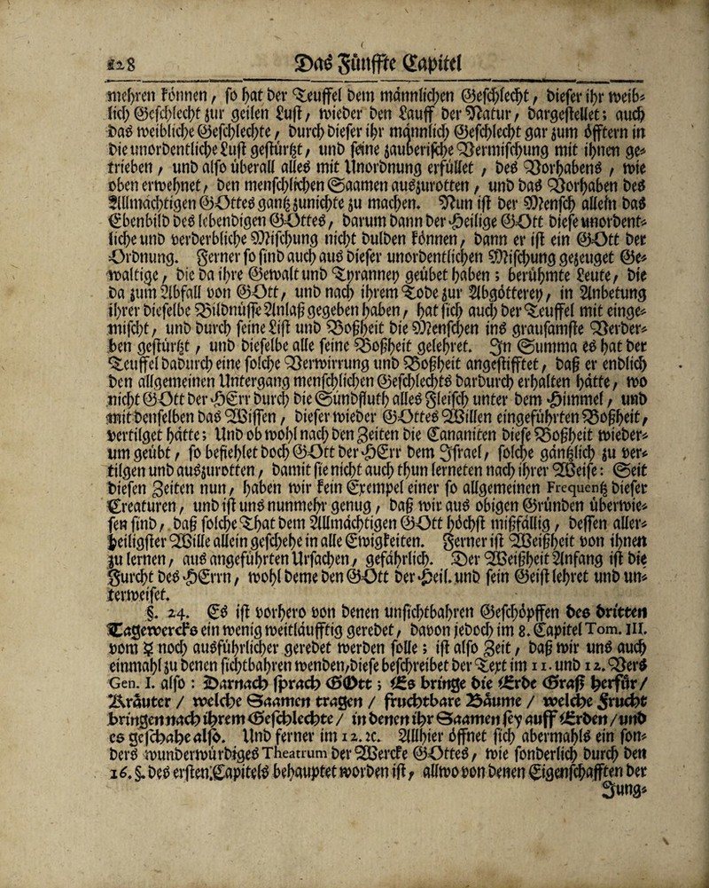 «s.8 Söttf^c t mehren formen, fo fiat ber kniffet Dem männlichen ©efchledg, biefer ihr n>eib* lief) @cfd>lecf)f jm geilen Suff/ mieber ben Sauff ber9?atur, bargeffellet; auch bad weibliche ©efdgedge, burcf) biefer ihr männlich ©efcfgecht gar jum öfftevn in bieunorbentlicheSuggegüi#/ unb feine jauberifcf>e QSermiffhung mit ihnen ge» trieben, unb alfo überall alled mit Unorbnung erfüllet / beb 3}orf>abend , mie oben ermefmet, ben menfchltchen ©aamen audjurotten, unb bad Q)orl)aben beb Allmächtigen ©Otted gan| jtmichfe ju machen, Sftun ig ber ?D?ettfcf) allein bab Sbenbilb beb lebenbigen ©Otted, barum bann ber «heilige ©Ott biefe unorbent* liebe unb oerberbliche $)?ifcl)ung nie|)t bulben f önnen / bann er ift ein ©Ott ber Orbnung. Seiner fo finb auch aub biefer unorbentlicpen $?ifd)ung gejeuget ©e* maltige / bie ba if>re ©emaltunb 'Slprannep geübet haben; berühmte Seute/ bie ba jutn Abfall oon ©Ott/ unb nach ihrem Stöbe jur Abgötterei), in Anbetung ihrer biefelbe Q3ilbnüffc Anlag gegeben haben, hat fiefj aud) ber %euffel mit einge» mifcht / unb burcf) feine Sig unb $33ogheit bie 9D?enfcf)en inb graufamfte Berber» ben geftürljt, unb biefelbe alle feine Sßofheit gelehret. gn (Summa eb hat ber ‘S.euffe! baburch eine folche Q&ermirrung unb QSoghrit angeftifftet, bag er cnblich ben allgemeinen Untergang menfchlichen @efchled)tb barburd) erhalten hätte/ mo nicht ©Ott ber g5€rr burcf) bie (günbgufh alleb glcifch unter bem ■öimrnef / unb amtbenfelbenbabSBiffcn/ biefer mieber ©Otfeb <2Bilfen eingeführten 55ogheit/ vertilget hätte; Unb ob moig nad; ben gelten bie Cananiten biefe 35og()eit mieber» um geübt / fo begehet hoch ©Ott ber «£grr bem gfrael, foldf>c gänzlich ju »er» tilgen unb aub$urotten, bamit ge nicht auch tljwn lerneten nach ihrer SGeife: (Seit biefen Seiten nun, haben mir fein Stempel einer fo allgemeinen Frequenz biefer Creaturen, unb ig und nunmehr genug / bag mir aud obigen ©rünben übermie» fen gnb/ bag folche Shat bem Allmächtigen ©Ott höchg tnigfdllig, beffen aller» jeiligger 2ßille allein gefd;ef)e in alle Smigfeiten. ferner iff ‘Sßeigheit »on ihnen ju lernen, aud angeführten Urfacgen, gefährlich. Ser ßCßeigheit Anfang iff bie gurefg bed ^Srrn / mögt beme ben ©Ott ber*£eil.unb fein ©eig lehret unb um iermeifet. §. 24. & iff oorhero oon benen unfichtbahren ©efchöpffen t>cs britten Cagewercfe ein menig meitldufffig gerebet / baoon jebod) im 8. Sapitel Tom. m. Dom ? noch ausführlicher gerebet merben fülle; ig alfo Seit, bag mir und auch einmagl $u benen fiefgbahren menben/biefe befchreibet ber (tept im 1 x • unb 12. SDerd Gen. I. alfo: jDarnach fprach cg(Dtt; t£s bringe bie i£rt>e <Sr«g tycrfm/ Äruutcr / welche Saamcn trugen / fruchtbare 23amtte / welche Frucht bringen »ach ihrem cSefchlechte / in benen ihr Saamen ffy auff tSrben /unb cs gcfchabealfo. Unb ferner im 12. it. Allhier öffnet ftd) abermahld ein fon» berd rnunberrnürbigedTheatium berSEßercfe ©Otted/ mie fonberlich burch ben 16. §. bed evgen;Sapite(d behauptet morben ig f allmooon benen Sigdifchafften ber