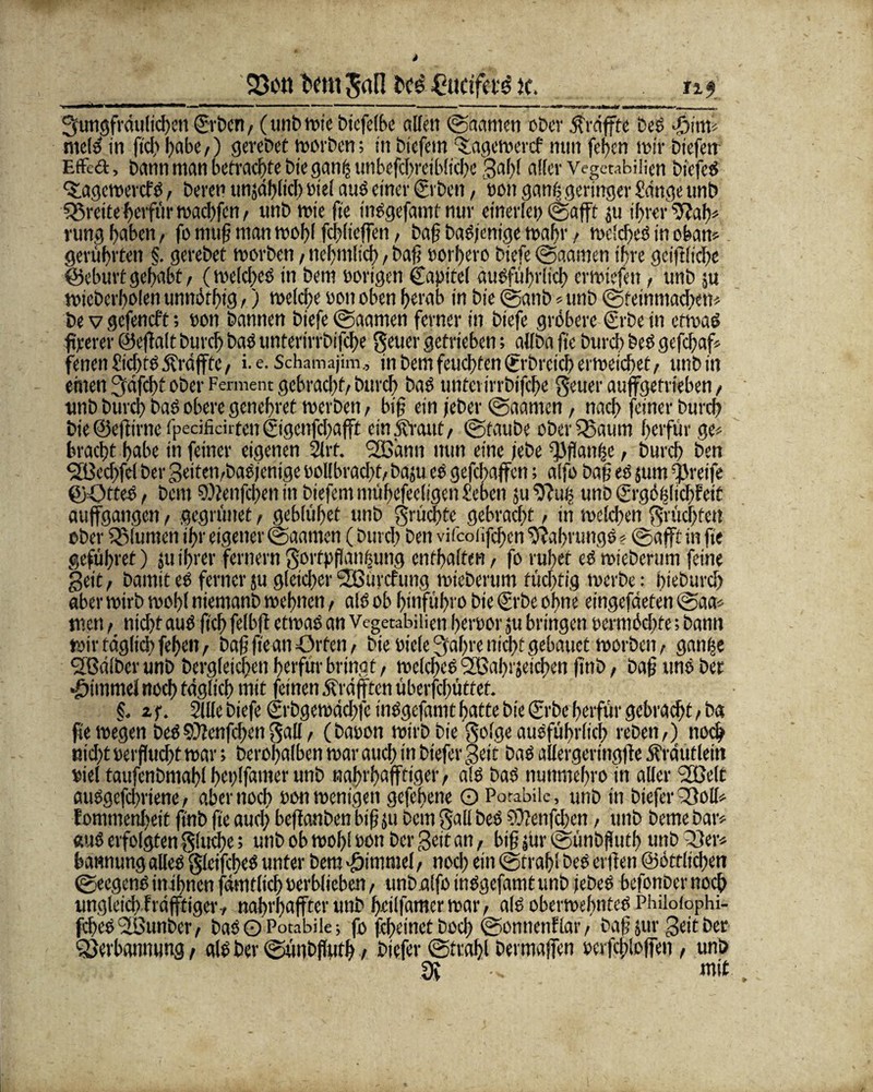 23oh t'cm gal] J'ce £ücifae ic. ng 3'tmgfrdu(td)t’n ©ben/ (unb wie biefelbe allen ©kanten ober $rdffte beb i$iw meid in ftd) l;abc,) gerebet worben; in btefem ‘Slagewercf mm feiten mir biefen EfFed, bann man befrachte bie ganij unbefd)rcib(tche gaff aller Vegetabilien bt'efed Qlagewercfd, berer» imjdhltcb »iel and einer (Erben, »on gan| geringer Sänge unb Breite herfttr wachfen / unb wie fte indgefantf nur einerlei) ©afft ju ihrer ‘7?ab* rung haben, fo muß man mal)! fchlieffen, baß badjenige wahr / wclched in oban* gerührten §. gerebet worben / nebinlid), baß »ori)ero btefe ©aatnen ihre gciftliche ©eburt gehabt/ (welcfxd in bem »origen Capitel audfübrlicb erwiefen f unb ju wiebcrholen unuörhig f) welche «an oben herab in bie ©anb« unb ©feinntacbett* be v gefeneft; non bannen biefe ©aanten ferner in biefe gröbere Erbe in etwad fteerer ©e(f alt burch bad unterirrbifche geuer getrieben; allba fte burch bed gefchaf« fenenöchtddf raffte/ i. e. Schamajim., in bem feuchten ©'breichermeichet/ unbin ehren Sfdfcht ober Ferment gebrad)t/ burch bad unterirrbifche geuer auffgetrieben / unb burch bad obere genehret rnerben, biß ein jeber ©aanten, nach feiner burch bie ©effirne ipecifidrten ©genfehafft ein Jbraut/ ©taube oberSBaum herfur ge« bracht habe in feiner eigenen Slrf. SOBänti nun eine lebe Raufte / burd) ben <2Bedjfel ber geiten/badjenige »ollbrad)t/baju ed gefebaffen; alfo baß ed jum greife ©ötted, bem ©lenfebettin biefemmühefeeligen£eben ju d)?uf; uno (frgöfelichfeit aujfgangcn, gegninet, gebluhet unb grüdate gebracht / in welchen grüebfen ober Blumen ihr eigener ©aamen (burch ben vifcoüfchen 9?af>rungd«©afft in fte geführef) ju ihrer fernem gortpßanbung enthalten, fo ruhet ed wieberum feine geit / bamit ed ferner ju gleicher Söürcfung wieberum tüchtig werbe: bieburd) aber wirb wohl niemanb wehnen / ald ob hinführo bie (Erbe ohne eingefdeten ©aa* men / nicht aud fiel) felbft etwad an Vegetabilien herber ju bringen Mrtnöcbfe; bann wir täglich fehei»/ baß fte an Orten/ bie Biele Sraßre nicht gebatict worben / ganbe SEßdlbcrunb bcrgleidren herfur bringt/ welched SBahrjeichen ftnb / baß und ber ©immel noch täglich mit feinen jfrdfften überfchüttet. f. 2f. Sille biefe ©bgewddfe indgefamt hatte bie (Erbe herftir gebraut > ba fte wegen bed SÜlenfcbcn galt / (baoon wirb bie golge audfübrlicb rebeti/) noch nicht »eif ucht war; berohalben war auch in biefer geit bad allergeringfte Ärdutlein »iel taufcnbmahl bcplfamer unb nahrbafftiger/ ald bad nuttmehro in aller <2ßelt audgefchriene / aber noch »on wenigen gefehene O Porabik, unb in bteferQSoll« lonrinenheit ftnb fte auch beffanben biß ju bem gall bed COlenfcben / unb beme bar« aud erfolgten gludx; unb ob wohl »on ber geit an, biß jür ©ünbßutb unb Tier« batwung alled gleifched unter bem ©immel/ nod) ein ©trahl bed ei tlen ©öttlichen ©eegendinihnenfärntlichuerblieben/ unbalfoindgefamtunb jebed befonber noch ungleich frdfftiger-/ nabvbaffter unb heilfgmerwar/ ald oberwehnted Philofophi- fchcdUGunber/ badOPotabik; fo ftheinethoch ©onnenflatv baßjur geitber Qjerbamumg, ald ber ©ünbßufh / biefer ©trahl öermaffen »erfchloffen , unb 3v mit