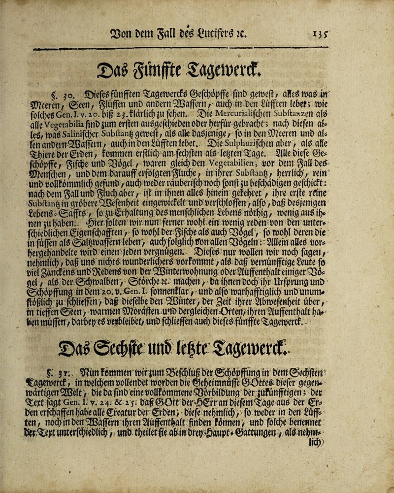 Q3on bem San bk CuciferS k. Sänfte Sagemeret. §. |o. SiefeSfünften %agewercfS ©efchopfe ftnb gewefl i alles nxtö in Klettent ©een, ^(üffen unb anbern SEßaffern ,• aud) in-ben Mufften lebet; nni fo(d)CSGen.I. v. »o. bi§ 2 J.f(äl'ttd)äU fcf/CU. Sie Mckurialifc^etl Subftaszen OlS afeVegetabiliahnbsumerfenauSgefchicbcnoberherfürgebracht; tiacf> biefen ab leö/ wasSalinifcbcr Subftanj-s gewef, als alk baS/enige,- fo in ben Leeren unb ab fen anbern'SJaffern , aucf> tn Den Mufften lebet. Sie Sulphurifchen aber , als? alle <$,biere bet* ©ben, fommen erftlid; amfed)f en als lebten Qlage. Sille biefe @e* fehüpffe, unb £ßügel , waren gleich ben Vegetabilien, por bem §all bes ©^etlichen, unb bem barauff erfolgten'Stacht, in ihrer Subiteng, herrlich, «in* unb »ollfbmmlic^ gefunb/auef) Weber räuberifei) noch fonflju behäbigen gefebieft: nach bem gallunb giueh aber, if in ihnen alles hinein gefettet, ihre erfe rdne Suhlten^ in gröbere QBefenbett cingewicfelt unb »erfdrlofen, alfo, bafj beSjenigen Sehens» ©afffS, foju Erhaltung bes menfchlichen Sebent nothig, wenig auSih» nett 511 haben;, $ier.foltenmirnun ferner wohl ein wenig rebenwon ben unter* fchieblichen ©genfehafften y fo wohl ber gifche als auch 33oger, fo wohl beren bie in füfett a(3 ©alßmaferttleben, auch folglich tfon allen 33öge(n r SlUetn alles oor* hergehanbelte wirb einemjeben pergnügen. SiefeS nur wollen wir noch fagen, nebmlich > bafunS nichts wunberticherS oorf oromt, als baf oernünfftige feute fo piel SancfenS unb ÜvebenSnon ber ^interwohnung ober Aufenthalt einigeres* gel / als ber©<hwalbett> ©förd>e jc-‘ machen> ba ihnen hoch ihr Urfprung unb ©chöpffung in bem 20: o. Gen. 1. fonnenflar, unb alfo warhafftiglich unbunum* Pbjjlich ju fchlielfcn > baf biefelbe ben ‘SBinter, ber Beit ihrer Abwesenheit über, ■ in tiefen ©een, warmen SOibraffen unb begleichen Ortern ihren Aufenthalt ha» heu müfen , barbep eS oeebleibet/ unb fchlieffen aud) btefeS fünfte ^ageweref. - §; jr;. ^unfemmen wtrjum^efch(ufber©ch6pffungirt bem ©echfctt ftagewercf, in welchem »ollenbet worben bie ©eheimnüfe ©öttes. biefer gegen» wartigenSEßelt) bie ba finb eine ooDfommeneOSörbilbüng ber jufünfdgen; ber •£eptfagtGen.1.V.24. & 15; baf@Ott ber^©ranbiefem<tageaus ber ©w ben erfchaffen habe alle ©reatur ber ©ben) biefenebmlich, fo Weber in ben £üf* ten, noch in ben Wafern thrett Aüfenfhalt jtitben Wimen, unb folche benennet «nterfchieblich > tmb theiletfe affin brep^aupt* ©attwtge» t. als nehnt* *