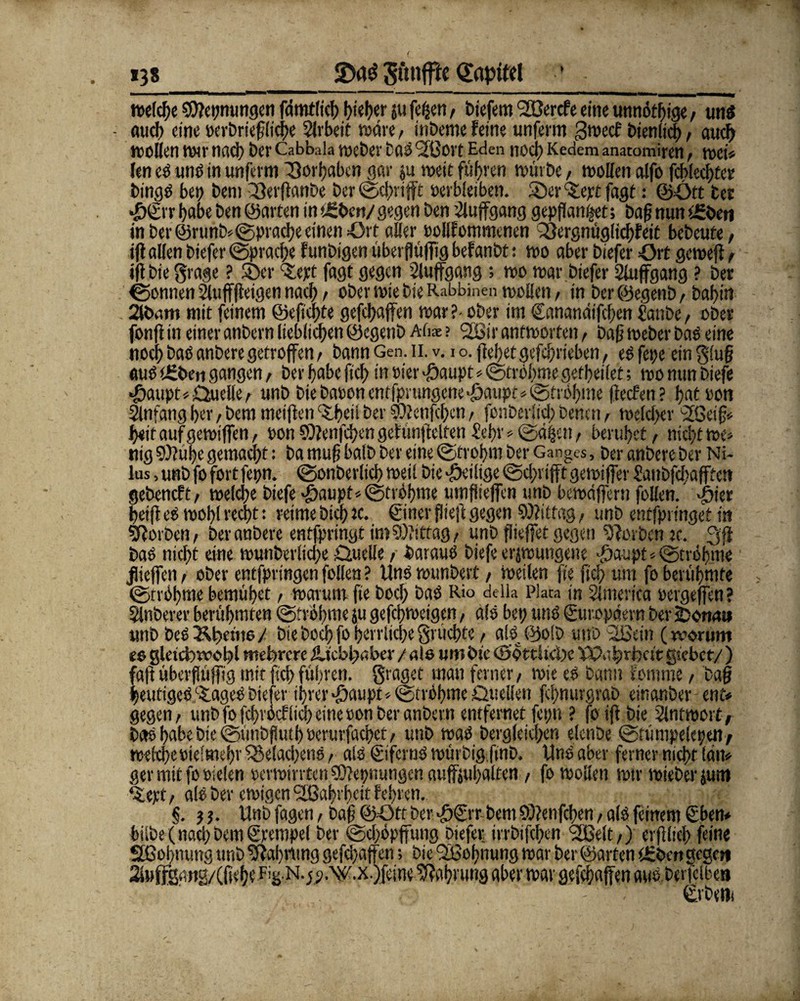 138 2>a$ Simfftc Kapitel ’ . reelle 9)?et;nungen fdmtlich l>tef>er ju fefcen, biefem <2ßercfe eine unnötige, uns - aiid> eine verbriefüche Arbeit wäre, inbeme feine unferm gweef bienlid), auch wollen wir nach Der Cabbala weber Das Sfßort Eden noei> Kedem anatomiren, wet* len cS uns in unferm ^3orl?abcn gar ju weit führen würbe, wollen alfo fcblechtee bings bet) bem 33erflanbe ber ©chrifft verbleiben. 35er ^ept fagt: ©Ott ber ©©r habe ben ©arten in »üben/ gegen ben tüluffgang gepflanzt; baß nun t£beti in ber @runb*©>pracheeinen Ort aller vollfommenen 33ergnüglich?eit bcbcute, ifl allen biefer Sprache funbigen überflüffig befanbt: wo aber biefer ört gewefi r iff Die grage ? 35er stept fagt gegen Sluffgang ; wo war biefer Sluffgang ? bet Tonnen 2luff(feigen nach / ober wie bie Rabbinen wollen / in ber ©egenb, Dahi« 2Uxmi mit feinem ©eftc!)te gefchaffen war ?- ober im ©anandifeften Sanbe, ober fonfi in einer anbern lieblichen ©egenb Alis ? <2öir antworten f bah Weber bas eine noch bas anbere getroffen / bann Gen. n. v. io. flehet gefchrieben, eSfetje ein glüh aus tgbeti gangen / ber habe ftch in vier •ftaupt*©troitme gefheilet; wo nun biefe ©aupt*Duelle/ unb biebavonentfprungcne^aupt*Ströhme ffeefen? hat von Anfang her, bem meiflen C$lbcü ber SDlenfchcn, fonberlid; benen, welcher 2öetf« heit auf gewiffen, von SOfenfchen gefimffelten Sehr »Säßen/ beruhet / nicht we* nig ?)luhe gemacht: ba muh halb ber eine Sfrohm ber Ganges, ber anbere ber Ni- lus, unb fo fort fepn. Sonderlich weil bie ^eilige Schlifft gewiffer Saubfchafftett geöeneft, welche biefe >öaupt*StrShme umflieffcn unb bewdffern (ollen. dbiet betjt es wohl recht: reime Dich Je. ©ner fiieft gegen Mittag, unb entfpringet in korben, ber anbere entfpringt im Mittag/ unb fliehet gegen korben je. gji bas nicht eine wunberliche Duelle / daraus biefe erzwungene -fjaupt * Strähme JUeffen / ober entfpringeti füllen ? Uns wunbert / Weilen fie jteh um fo berühmte Sn'öhme bemühet, warum fie hoch baS Rio deik Piata in Sinterica vergehen? Slnberer berühmten ©rrbhme ju gefchweigen, als bet; uns Europäern ber jDorwt* unb bcS&hemo/ bie hoch fo herrliche grüchte/ aiSjyolb utiD 2Bdn (worum e$ gleichwohl mehrere Liebhaber / als um bie ©örtliche Wahrheit giebet/ ) faft überflüffig mit ftch führen, graget man ferner, wie es bann Eomme / bah heutiges itageS biefer ihrer $aupt*StrOhme Duellen fchnurgrab einander ent* gegen/ unb fo fehrhef lieh eine von ber anbern entfernet fepn ? fo ifl bie Antwort; be»Shabebte@ünbfiuihverurfaehet/ unb was bergleiehen elenbe Sfümpekpen/ welche viel mehr ^3e!acl)enS / als ©ferus würbigfind. Uns aber ferner nicht lau* ger mit fo vielen verwirrten Sftepnungcn auffjuhalten / fo wollen wir wieber jutn ‘Slept/ als ber ewigenSßahrheit fehren. §. } j. Unb fagen, bah ©Ott ber <gfätr- bem ©?enfcf)en, als feinem ©ben* bilde (nach bem ©pempel ber Schöpffung biefer irrbifchen rißelt,) erfiltcl) feine Sfßohnutig unb Gablung gefdjaffen > bie QSSohnung war ber ©arten tEbcn gegen 2»MffS‘WH/(liehe Fis N-5?.\^.x.)feine Nahrung aber war gefehajfen aus derfclben ©beut