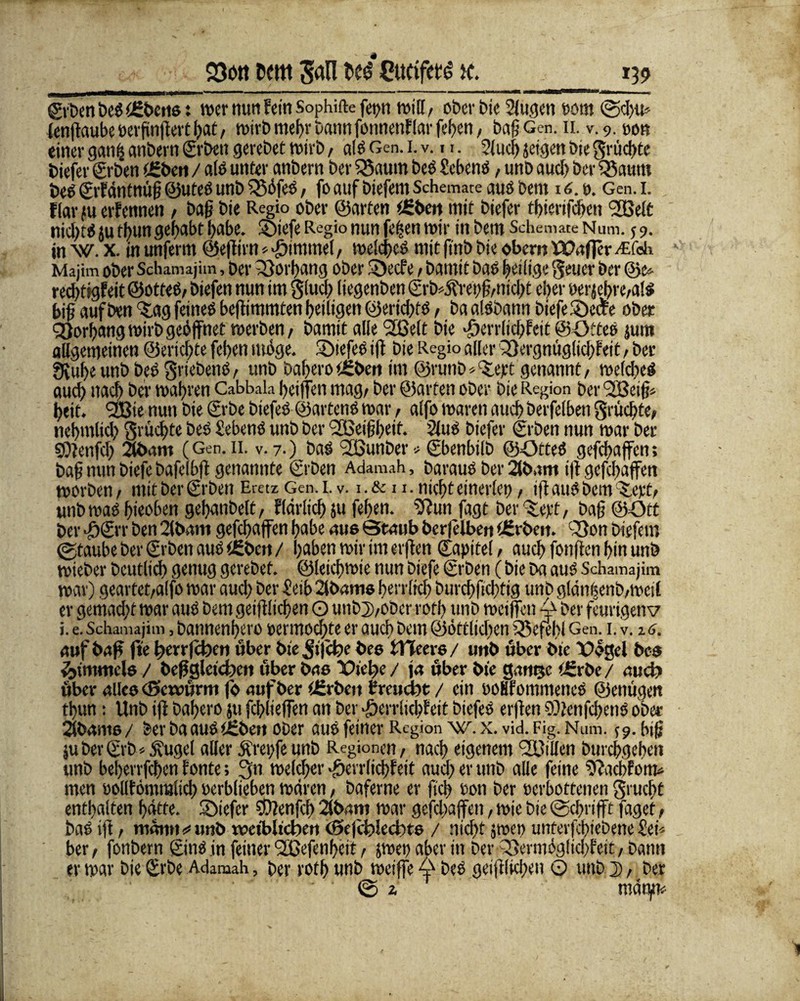 S3ott Kitt San lt$ CufifetS ic. *39 geben beg ffibctis: wer mm fein Sophifte fet>n will, ober Die 2fu<jen »om @d)ti* ienftaube »erßnßert bat / wirb mehr Dann fonnenflar feben, baßGen. n. v. 9. »ob einer gatib anbern ©rbcit gei*ebet wirb / alg Gen. 1. v. 11. Slucf) jeigen bie fruchte tiefer grben (Eben / als unter anbern ber 23aum beg Scbeng, unb auch ber 25atun beg ©rfäntnüß ©uteg unb 25öfeg, fo auf biefem Schemate aus bent 16.0. Gen. 1. ftar fu ernennen / Daß bie Regio ober ©arten iEben mit biefer tbierifcben <333eJ£ nidftg ju tbun gehabt habe. SDtefe Regio nun fetten wir in Dem Schemate Num. $ 9. in W. x. in unfernt ©eßirn * Fimmel, wcldics mit ftnb bie oben; fVafler ALfch Majim ober Schamajim, ber Vorhang ober $Decfe / bamit Das heilige Reiter ber ©e* redßigfeit ©otfeö/ biefen nun im giuq? (iegenben ©rb*j?rei;ß/nicht eher »erjebre/alg biß auf ben f£ag feineg beßimmten heiligen ©eriebtg, ba alöbann biefe 2)eche ober Vorhang wirb geöffnet werben/ bamit alle Sfßelt bie •öerrlicbfett ©Ottee jum allgemeinen ©eriebte feben möge. ©iefeg iß bie Regio aller Qßergnuglicbfeit, ber 3vubeunb beg griebenö, unb Dabero tEben im ©runb^ept genannt/ welches auch nach ber wahren Cabbala beißen mag/ ber ©arten ober bie Region ber (gßeiß» beit. 9TBie nun bie grbe biefeg ©arteng war, alfo waren auch berfetben fruchte/ nebmlid; Srücbte beg Meng unb ber '2Beißbeit. Slug biefer (geben nun war ber ©fenfeb 2tbam (Gen. 11. v. 7-) Das gßunDer > gbenbilb ©Orteg gefebaffen; baß nun biefe bafelbß genannte ©eben Adamah, Daraus ber 2(bnm iß gefd>affen worben/ mit ber ©Den Eretz Gen. 1. v. 1.&11. nicht einerlei), Iß auS Dem Xift> unb wag bieoben gebanbelt/ flärlid) ju feben. Sßun fagt ber baß ©Ott ber •ö©rr ben 2lbani gefebaffen habe aus Staub berfelben tEt ben. 23on biefem (gtaube ber ©eben aug tEbcrt / hoben wir im erßen ©apitel / auch fottßen bin unb wieber Deutlich genug gerebet. ©leiebwie nun biefe ©rben (bie ba aug Schamajim war) geartet/alfo war auch ber Selb Slbamo ben ltcb burcbfid)tig unb glän|enb/Wcil er gemacht war aug bem geißlicßen O unb2vobcr votb unb weißen ber feurigen v i. e. Schamajim, bannenbero oermodffe er auch bem ©öftlidjen 25efebl Gen. 1. v. % 6. auf baff fte ^errfefoen über bie^ijebe bee tTTeere/ unb über bie Vögel bc@ Rimmels / beff gleichen über bao Vielte/ ja über bie g.rtitjc tErbe/ aud? über allee cSewßrm fo auf ber tErbeit f reuefet / ein »oHfommencS ©enuge.it tbun: Unb iß babero jufcblieffen an ber^errlicbfeit biefeg erßen©Jenfcbengober 2fbanio/ ber DaauSiEben ober aug feiner Region w. x. vid. Fig. Num. 59. hiß jubergrb*Äuget aller Äreiffeunb Regionen/ nach eigenem SOßiUen Durchgehen unb beberrfeben honte; 3n welcher J&errlidßett aud? er unb alle feine ^ßaebfom* men »olltömmlicb »erblichen wären, baferne er ftcb »on ber »erbottenen grucf>t enthalten hätte. ÜDiefer ©lenfcb 2lbam war gefebaffen, wie bie @c!)nfft faget / bag iß / mann«*unb weiblichen Seßhlechte / nicht 5wen unterfebiebene£eb ber/ fonbern ging in feiner Sfßefenbcit / $wep aber in Der 33ermöglid>fett/bann er war bie ©rbe Adamah, Der rotb unb weiße 4 beg geißlkben O unb 2», Der <25 1 mänjtt*