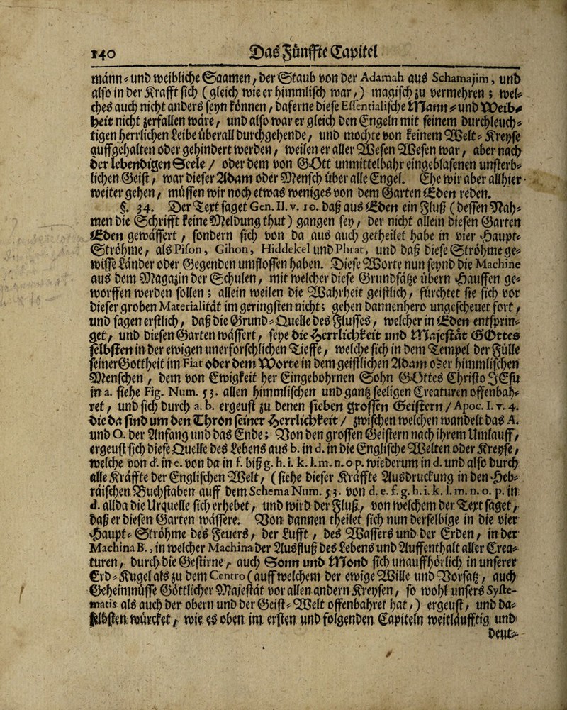 ' 14° 2)rt0 Sünfftc Qftpitd i, imim---— --_ - -,- - —my_ mdnn*unb weibliche ©aamen, ber ©taub ton Per Adamah aus Schamajim, unb alfo in ber df rafft ßch (gleich wieerhimmlifch war,) magifchsu termehren; web d?eö auch rttcf>t anberS fet>n tonnen, bafevne biefe Eirentklifd^e tYiam * unb Weib* feeit nicht jerfallen wäre, unb alfo war er gleid) ben ©ngeln mit feinem burchleud)* tigen herrlichen Seibe überaU burchgehenbe, unb modße ton feinem Stßelt* kreiße auffgehalten ober gefßnbert werben, weifen er aller l2Befen <2ßefen war, aber nach her lebettbigen Qcele / oberbem bon @ött unmittelbar eingeblafenen unßerb» licken ©eiß, war biefer 2lbam ober SOtenfcb über alle ©ngel. ©he wir aber allster • weiter gd>en, müffen wir noct> etwas weniges ton bem ©arten f£ben reben. §. j4* Ser^ejrtfagetGen.ii.v. io. baf aus<£beit einglu§(beffen men bie @d)rifft feine Reibung tf>ut) gangen fei), ber nicht allein biefen ©arten i£bett gewdffert, fonbern fiel) non ba aus auch geredet trabe in wer dhaupt* (gtröhme, alsPifon, Gihon, HiddekelimbPhrat, unb Paß biefe @tröhme ge* wijfe Sdnber ober ©egenben umfloffen haben, triefe ‘Sßorfe nun fet>nb bie Machine aus bem Sßagajin ber ©d)ulen, mit welcher biefe ©runbfd^e übern Raufen ge* worffen werben follen; allein weilen bie 'Sßahrheit geißltch, fürchtet fie (ich tor biefer groben Materialität im geringffen nicht; gehen bannenhero ungefdreuet fort, unb fagen erfllich, baß bie @runb*Quelle beS gluffeS, welcher in tfeben entfprin* gef, unb biefen ©arten wäffert, fei;e bie 3>errlid?Seit unb SHajcfiat (SeDttes fdbflm in ber ewigen uncrforfchüchen ‘S.ieffe, welche ftch in bem Tempel ber gülle feiner@ottheit im Fiat ober bem Worte in bem geißltchen 2lb<mt oSer himmlifchen SDlenfchen, bem ton Swigfeit her ©ngebohrnen @ohn ©OrtcS ©htiflo 3©fu ina. flehe Fig. Num. j 5. allen himmlifdren unb ganftfeeligen©reaturen offenbai)* ret, unb fleh burd> a.b. ergeufl ju benen fiebert großen cSeificnt / Apoc. 1. r. 4. bte ba finb um ben Cbron ferner ^crrlichfeit / jwifdjen welchen wanbelt baS A, unb o. ber Slnfang unb baS €nbe; Q9on ben großen ©eiffern nach 'h>'em Umfauff, ergeußfleh biefe Quelle beS Sehens aus b. in d. in bie ©nglifdje 2Belten ober äfrepfe, welche ton d. in e. ton ba in £ biß g. h. i. k. l.m. n.o p. wieberum in d. unb alfo burch alle ^raffte ber €ng(ifd)en^S3elt, (flehe biefer Raffte SJuSbrucfung in bensch* räifchen 5Suehßaben auff bem Schema Num. y3. ton d. e. £ g. h. i. k. I. m. n. o. p. in d. aiiba bie Urquelle ftch erhebet, unb wirb ber gluß., ton welchem ber 'Sept faget, baß er biefen ©arten wäffere. Q3on bannen theilet ftch nun berfelbige in bte tier »fhaupt*©trühme beS geuerS, ber Sttfft, beS SOßafferS unb ber ©ben, in ber Machina B., in welcher Machinaber SluSßuß beS Sehens unb Sluffenthalt aller €rea* turen, burch bie ©eßirne, auch ©omt unb STConb ftch unaufhörlich inunferer €rb*jfugel als ju bem Centro (auff welchem ber ewige QfßiUe unb SSorfafjs, auch ©eheimnüffe ©örtlicher 9)?aie)lät tor allen anbernÄrepfen, fo wohl unferS Syfte- matis als auch ber obern unb ber ©eiß* 2ße(t offenbahref hat,) ergeuß, unb ba< felhße»; mürefety wie es oben im. erßen unb folgenben ©apieeln weitläufftig unb beub-