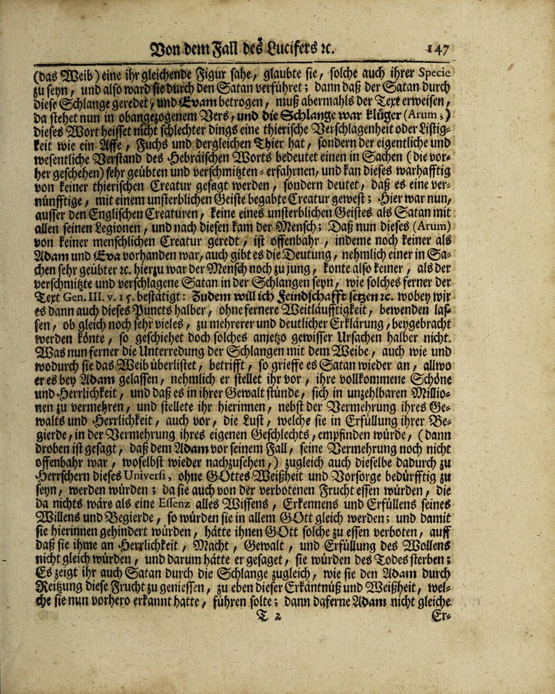 Von bem Sali t>e£ gttcifetä k,__*47 (tag V3eib) eine il>r gleiche«®* $igur fat>er glaubte fle, fo(cf>e auch if;rer Speäe «u fet)ti, unb alfo warb fletmrch Den Satan »erführet; bann baß bet (Satan burcfl öiefe Schlange gerebet , unb tßvam betrogen, niu§ abermafllg ber erweifen, ba flehet nun in obangejogenem Verg, unb bte Solange war tlugcr (Arum,) biefeg VJorf beiffet nicht fchledjter bingg eine tbterijcbe Verflhlägenheit ober h iflig* feit wie ein 2(ffe, gucflg unb bergleidjen ^Ifler hat, fonbern ber eigentliche unb tt>efenttid>e Vetflanb beö #ebrdifcben <2Bortö bebeutet einen in Sachen (bie»or* her gefeiten) fc$i* geübten unb »erfcfjmi^ten * erfahrnen, unb f an biefeö warbafftig »on feiner tbterifeflen Kreatur gefügt werben, fonbern beutet, bafl eg eine »er» nünfftige, mit einem unflerbltchen ©eifle begabte Creatur gewefl; «£ier war nun, aufjer ben ©nglifchen Kreaturen, feine eineg unflerbiiehen ©eifleg alg Satan mit Allen feinen Legionen, unb nach biefen fam ber €Ü?enfcf>; Safl nun biefeg (Arum) »on feiner menfchlichen ©reatur gerebt, ifl offenbar , inbeme noch feiner a(g äbam unb ü£va oorhanben war, auch gibt eg bte Deutung, nefjmlich einer in Sa» d)en fehr geübter tc. bierju war ber SOfenflh noch ju jung, fonte alfo ferner, alg ber »erfdmtmte unb rerfcblagcne Satan in ber Schlangen fe»n, wie folcfleg ferner ber Steyt Gen. in. v. i f. befldtigt: Subem will ict) Jefttbfebdfft fegen tc. wobei; wir «g bann auch biefeg ^Junctg halber, ohne fernere <335eitlaufftigfeit, bewenben lafl fen, ob gleich noch fehr »icleö, ju mehrerer unb beutlicher ©rflarung, bet;gebracl)t werben Fönte, fo gefthiebet bod> folcheg anjetjo gewiffer llrfachen halber nid;t. V5ag nun ferner bte Unterrebung ber Schlangen mit bemVSeibe, auch wie unb woburch flebagVSeibüberliflet, betrifft, fo grieffe eg Satan wieber an, allwo er eg bet; Slbmti gelajfen, nehmlich er flellet ihr »or, ihre »ollfommene Sd;ine unb #errlichfeit, unb bafl eö in ihrer ©ewalt ftünbe, fleh in unfehlbaren 9??iffto* nen ju »ermehren, unb flellefe ihr hierinnen, nebfl ber Vermehrung iflreg @e* waltg unb •öevrltclfleit, auch »or, bte Sufl, welche fle in ©rfüllung ihrer Ve» gierbe, in ber Vermehrung iflreg eigenen ©efcblecfltg, empfinben würbe, (bann broben ifl gefagt, bafl bern 2ibaro »or feinem Sali, feine Vermehrung noch nicht offenbahr war, wofelbfl wieber nachjufeflen,) fugleich auch biefelbe baburch ju ‘ÖerrfchernbiefegUnivetfi, ohne ©ötteg VSeiflflett unb Vorforge bebürjftig ju fetjn, werben würben; ba fle auch »on ber »erbotenen grueflt effen würben, bie ba nichtg wäre alg eine Ellenz alleg VStffeng, ©rfenneng unb ©rfüllettg feineg SCBilleng unb VegierDe, fo würben fle in allem ©ött gleich werben; unb bamit fte hierinnen gehinbert würben, hatte ihnen ©=Ott folcfle ju effen »erboten, auf bafl fle iflme an •öerrlidfleit, ?9?nd)t, ©ewalt, unb (Erfüllung beg VMeng nicht gleich würben, unb barum hätte er gefaget, fle würben beg % obeg flerben; ©g jeigt ihr auch Satan burefl bie Schlange fugleicfl, wie fle ben Slöaitt burd) Steigung biefe Svucht ju genieffen, ju eben bieferSrfäntnüfl unb VSeiflheit, wel« d)e fle nun eorhero erfannt hatte, führen folte; bann baferne 2ibam nicht gleiche % a ©r»