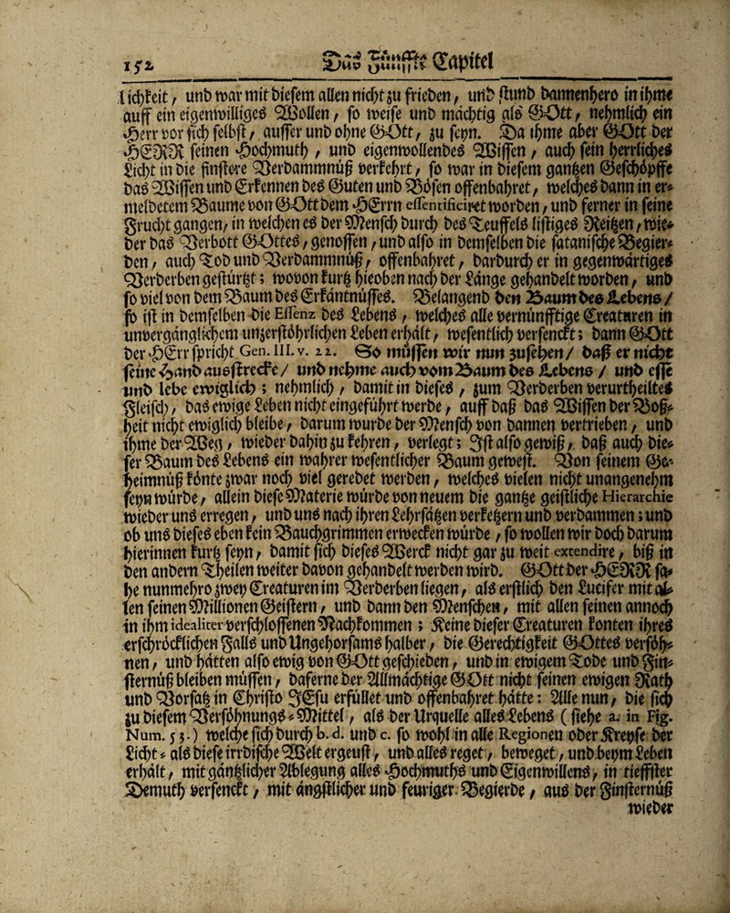 £>ai gönfift Kapitel l kfffcit, unb war mit biefem allen nid>f jtt frieben, unb fiunb bannenden) in tf)ttt< auf ein eigenwilligeö BMen, fo weife unb mächtig als ©Ott , nel>mltc(? ein j>:vr »or ftcb felbfi , auffev unb ohne ©Ott, ju ferjrr. SDa ibme aber ©Ott ber *fi©0i3v feinen >öod)mufb, unb eigenwollenbeö BSiffen, auch fein herrlich«* Siebt in bie finfim Berbammnüff verfehlt, fo mar in biefem ganzen ©efeböpffe baö BSiffen unb ©rfennen beö ©Uten unb Böfen offenbaret, welch«* bann in er* melbetem Baume von ©Ott bem -öSi rn etTentificii<et worben, unb ferner in feine grud)t gangen, in welchen eö ber Sttenfcb burd> beö ’&euffelö liftigeö OCei^en, wie* ber baö Berbott ©Otteö, genoffen, unb alfo in bemfelben bie fatanifebe Begier* • ben, and) 'tob unb Berbammnüff, offenbaret, barbureb er in gegenwärtige«!! Berberben geftürfff; wovon fünf f>ieoben nach ber Sänge gebanbeltworben, unb fo viel von bem Baum beö ©rfdtttnüffeö. Belangenb ben 25aum bee iLeberto / fb jff in bemfclben bie EtTenz beö Sebenö , weldjeö alle »ernünfftiae ©reatnren in unvergänglichem unjerffobrlicben Sehen erhält, wefentlicb »erfenert; bann ©Ott ber JöSvr fpriebt Gen. in. v. u. ©$ muffen mV mm juffben/ baff er m'cfet ferne ■üjrttibauefiredV/ unb ueffme and? vom 23aum bee iLcbeno / unbeffe »mb lebe enugltci); nebmlicb , bannt in biefeö , jum Berberben verurteilte* gleifd), baö ewige Sehen niebt eingefübrf werbe, auf baff baö BSiffen ber Boff* beit nicht ewiglich bleibe, barum würbe ber SDlenfd) t>on bannen vertrieben, unb iljme berBJeg, wieber babmjufeffren, »erlegt; 3flalfogewiff, baff auch bie* fer Baum beö Sebenö ein wahrer wefentlicher Baum geweji. Q3on feinem ©e- beimnüff fönte jwar noch »i«l gerebet werben, welche* vielen nicht unangenehm fet)w würbe, allein biefe Materie würbe von neuem bie ganze geifiliche Hierarchie wieber unö erregen, unb unö nach ihren Sehrfäfsen verfeuern unb verbammen; unb ob unö biefeö eben fein Bauchgrimmen erweefen würbe, fo wollen wir boeb barum bierinnen furtj fepn, bamit ftcb biefeö BSercf nicht gar ju weit exrendire, biff itt ben atibem teilen weiter bavon gchanbeft werben wirb. ©Ottber *ö£üi9v fa* be nunmebro jwei) ©reaturen im Berberben liegen, afö erfflicff ben Sueifer mit at* ten feinen Millionen ©eifern, unb bann ben $D?enfcben, mit allen feinen annoeb inihmideaiiterverfchloffenenDffachfommen ; Äetne biefer ©reaturen fönten iffreö «rfcbröcfliehen gallö unbUngehorfamö halber, bie ©erechtigfeit ©Otteö »erföff* nen, unb hätten alfo ewig »on ©Ott gefchieben, unb in ewigem t:obe unbgin* ffernüff bleiben müffen, baferne ber Sillmächtige ©Ott nicht feinen ewigen 9{atb unb Borfaff in ©hriffo 3©fu erfüllet unb offenbabret hätte: Stile nun, bie (ich ju biefem Berfäbnungö * Mittel, alö ber Urquelle alleö Sebenö (ftef>c a. in Fig. Num. 5 ?.) welche fi'cb bureb b. d. utib c. fo wohl in alle Regionen ober greife ber Sid)t * alö biefe irrbifebe 9JBelt ergeufl, unb alleö reget, beweget, unb bei;m Sebeu erhält, mit gänzlicher Slblegung alleö ^oebmutbö unb©igenwillenö, in tieffffer S>eniutb »erfeneft, mit ängfflicber unb feuriger Begierbe, auö ber gtnfiernüff wieber