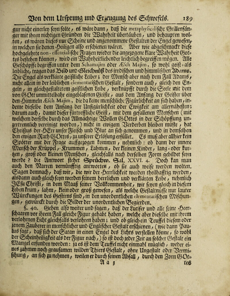 gut- nicht einerlei) fepn folte , es wäre bann , bafi bie metaphyficalifche ©rillenfdn* ger mit ihren nid>ttc?en ©rünben bk ‘SBahi'hett überfduben , unb behaupten wof* ten , es wären btefee nur Scheine unb angenommene ©effalten ber gngel gewefen, in welchen (te benen ^eiligen a(fo erfchienen wären. 51bcr wie abgefchmacFt bkfe hochgelehrte non - etTeinialifcheSrahen wieber bie angejegene Flare SBahi'hcit @ot* tes beheben Fönneti, wirb ein 2Bal)i'beif(iebaiDcr leichtlicl) begreifen mögen. Sille ©efchöpffe begriffen unter bem Schamajim ober j©ch Majim, fo roobl geiff*a!S leibliche, fragen bae 23ilt> unb cSleicbm'iff beb irrbifeben unb bimmlifeben Siönme. Sie ©rgef alb »erFIdrte geifflicbe Seiber; ber 9H?enfcb aber nach bem Sali 2lbamS, nkbt allein in ber leiblichen elementarifchen ©effalt, fonbernaucl), gleich ben Sn» geln, in gleichgeffaltefem geglichen Seibe, oerFnüpfft burch bie Seele mit bem tort ©Offunmittelbabr eingeblafenen ©eiffe, auö bem Anfang ber ©eiffer über ben Fimmeln v£fah Majim, bie ba feine menfdfliche gigürlichFeit an ftcb haben, im beme biefelbe bem Anfang ber Unftgürlicbfeit ober ©oigFeit am «ilernabeffen; barumaueb, bamitbieferfiirrrefflicbe©eift, mit bem gefallenen SJfenfcben (mit welchem berfelbe burch bae Slllmdchtige <2ßoIlen ©-OtteS in ber (Schöpfung um jerfrennlich Pereinigt worben,) nicht in ewigem 33erberben bleiben muffe, hat ©briftiiS ber©©Tunfcrglci|ch unb^Mut an fich genommen, unb in bemfelben ben einigen Ovath ©öfteS, ju unferer ©'löfung erfüllet. ©> muff aber allbier Fein Spötter mit ber grage auffgejogen Fommen , nebmlicb : ob bann ber innere 50?enfch ber Krüppel,-Ärummen, (lahmen, ber Firmen .fpmbcr, lang * ober Für* ben, groß ober FIeinen9)?enfchen, gleichfalls nach berfelben gorm gebilbet fepn werbe ? bie Slntwort flehet Sprücffrv. Sal. xxvi. 4. Soch Fan man auch ben Darren Pernünfftig antworten, ob fie auch weife werben woften. Sagen bemnach/ baff wir,. bie wir ber ^crrlichFeit werben theilhafffig werben, aisbann auch gleich fcpn werben feinem herrlichen unb »erFIdrten Seibe, ne hm lieh 3€fu Chriffi / in bem SOJaaff feiner QSollFommenheit, wir fepen gleich in biefem JebenFrum, lahm, Fleinober groff geroefen, als welche ©effaltmiffe nur lauter SßürcFungcn beS ©effirnS ftnb, in ben unorbenflicbenckmemaiifchen SXifcbum gen r gewtircFt burch bie Silber ber unorbentlichcn 5Segierben. §. 40. ©eben alfo weiter unb fagen, baff ber Sucifer unb alle feine >£>eer» fchaaren por ihrem Sali gleiche gigur gehabt haben, welche aber biefelbe mit ihrem »erfahrnen £ic|)tgleichfallS Perfahren haben; unb ob gleichem Teufel biefemober fenern Sauberer in menfchlicher unb ©iglifcber ©eftalt erfchienen, (wie bann |3am tuS fagt, baff fich ber Satan meinen ©ngel beS Nichts perffeHen Fönne, fo wohl bei- ScheinheiligFeit als ber gigur nach,) fo iff hoch jreber Seit an folchcr ©effalt ein SJfangel erfunben worben: fa eS iff bem Teufel nicht einmahl möglich, weber ei* neS jahmen noch graufamen wilben^hiet'S ©effalt, ohne llngeffalt oberQSermi* ffhung, an fich ju nehmen, weilen er burch feinen Abfall, burch ben Sorn ©Om 51 a j teö