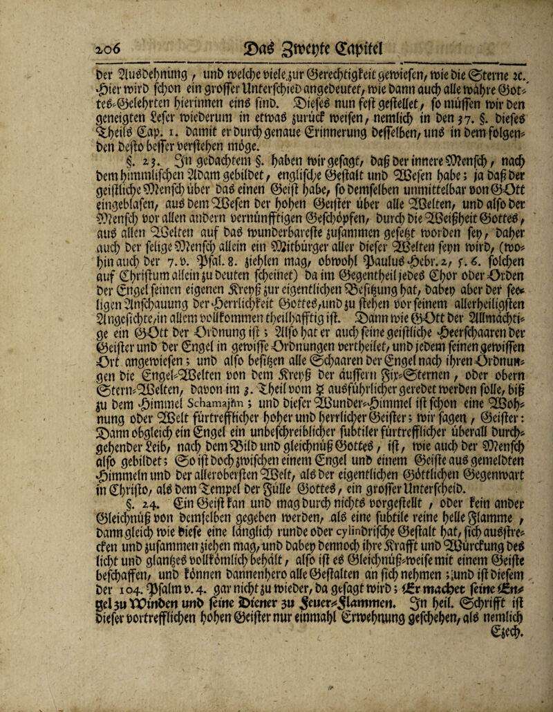 Der 2lußbel)nüng, unb welche Pielejur ©erecfftigFeitgewiefcn, wie Die ©ferne jc. «Öier wirb feffon ein großer UnterfcffieD angebeutef, wie bann auch alle waffre @ou teß»@elehrten bierimten einö finb. Siefeß nun feß geßellet, fo muffen wir Den geneigten £efer wieberum in etwaß jurücf weifen, nemlich in ben 37. §. biefeß ‘Sbeitö ©ap. i. Damit er Durchgenaue Erinnerung beffelbcn, unß in Dem folgen* ben Deßo beffer oerßehen möge. §. 23. 3u gebautem §. f>abcn wirgefagt, baff Der innere SPtcnfcff, nach Dem himmlifcffen 2lbam gebilbet, eng!ifd;e ©eßalt unb 9B3efen habe; ja baff Der geißlicffeSOtenfcffüber Daß einen ©eiß habe, fobemfelben unmittelbaroonöOtt eingeblafen, aus Dem Pefen Der hoben ©elfter über alle Pelten, unb alfo ber ?)?enfd; oor allen atibern »ernünpigen ©efdjöpfen, burd) Die Peiffffcit ©otteß, auß allen Pelfen auf baß wunberbarefte jufammen gefegt worben fep, baffer aueff Der felige ©ßenfeff allein ein Mitbürger aller biefer Pelfen fepn wirb, (wo» ffin aueff Der 7.P. ^fal.8. jiefflen mag, obwohl ^auluß-debr. 2, f. 6. folcffen auf Cffrtffum allein }u beuten feffeinet) ba im ©egentffeiljebeß €ffor oberOrben Der ©tgel feinen eigenen Ärepff jur eigentlichen SSeßffung ffat, habet) aber Der fee* ligen Slnfcffauung Der-öerruefffeit ©otfeß,unb}ußehen oor feinem allerbeiligjten 2lngcficffte,in allem oollfommen theilffapig ift. (bann wie ©Ott Der 2lllmdchfi» ge ein ©Ott Der Orbnungiß; 2llfo ffat er auch feine geiftlicffe -Oeerfcffaaren Der ©cijter unb Der ©ngel in gewific Orbnungen oertffeilet, unb jebem feinen gewiffen Ort angewiefen; unb alfo beff^en alle©effaarenberingetnaeff ihrenOrbnute» gen Die ©ngebPelfeti oon bem 5frepff Der duffem gi>@ternen, ober obern (Stempelten, Daeon im 3. IffeilBOtn 5 außführlicffergerebetwerben folle, biff p bem Fimmel Schamajfm; unb biefer Punber»-£immel ift feffon eine Poff» nung ober Pelt fürtrefffieffer ffofferunbherrlicher©eifter; wirfagen, ©elfter: (Dann obgleich ein ©ngel ein unbefchreiblicffer fubtiler fürtrefffieffer überall Durch» geffenber £eib, naeff Dem QSilb unb gleicffnüff ©otteß, ift, wie auch ber 93?enfd> alfo gebilbet; (Soiftboeff jwifeffeneinemCngel unb einem ©eifteaußgemelbten Jjimmeln unb ber allerobcrften Pelt, alß ber eigenflid)en ©üftlicffen ©egenwart mCffvifto, alß Dem Tempel Der Sülle ©otteß, ein großer Unterfcffeib. §. 24. ©in ©etft tan unb mag Durch nichts eorgeßeßt , ober Fein anber ©leicffnüff eon bemfelben gegeben werben, alß eine fubtile reine ffelle glamme , banngleich wie biefe eine Idnglicb runbe ober cyiinbrifcffe ©eßalt ffat, fteff außftre» efen unb jufammen sieben mag, unb babcp Dennoch ihre Ärafft unb Pürcfung beß licht unb glanffeß eolff dmlicff behalt, alfo iß eß @leid)nüff»weife mit einem ©eiße befeffapn, unb tonnen bannenffero alle ©eßalten an ßeff nehmen ;;unbißbtefem ber 104. (ßfalmo. 4. gar nicht ju wieDer, Da gefagt wirb; (£r macbet ferne tfn* gel 3u Tütnben unb feine iDtcner 3u ^mer^lammen. 3n ffeil. @d>rip iß biefer portrefflicffen hoffen ©eißer nur einmaffl ©rwefftumg gefeffeffen, alß nemlich ©jeeff.