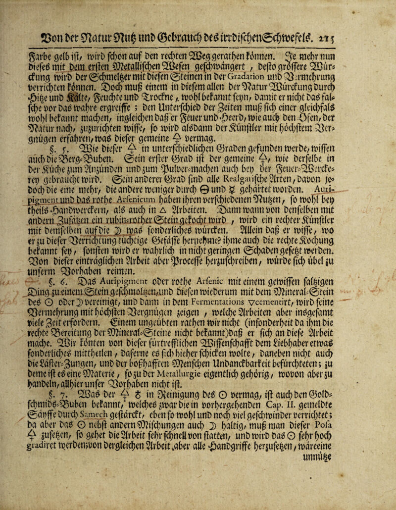 S3o» bet Sfafut mit) ©clmmtcf} bet> frtbtfchen@djft>efd& m5 - --Tl - - . ,- - ---— ____-r_ _ garbe gelb ift/ wirb fd>on auf Den rechten SSßeg gerafften fitmen. 3e mehr mm öiefeö mit öem er|fen SWetallifchen Slßefen gefdtmängert , befio groffere '2Bür« cftmg mirb her @chmel(ser mit biefen ©fernen in ber Gradation utibQ3:rmeht'ung »erridttett fönttcn. 2)od) muß einem in biefem allen ber Statur <2Bürcfungburcf) $if(e unb jfdltc/ feuchte ttnb ‘Srocfnernobl befannt fettm bamit er nicht baö fat fche wor baö mähre ergreife ; ben Unterfchieb ber Seiten muß (ich einer gleichfalls mo!)( befannt machen/ ingleichen baß er geuer unb ^eerb/ ivie auch ben Ofen, ber sftaturnach/ mjuridtfen rniffe/ fo mirb alöbattn ber Zünftler mit bodjfiem 23er* gnügett erfahren/mad biefer gemeine ^ berrnag. §. f. QVte biefer A in unterfchieblichen ©raben gefunbenmerbe/mißen auch bie 23crg*£3uben. @ein erftcr ©vab i(1 ber gemeine wie berfelbe itt ber Stiche jum Slnjttnbctt unbjum fpulöer*machen auch bet; per geucr42ßercfe> ret) gebrauchtmirb. @citt anberer @rab finb alle Realgaiifche irrten, Davon je-» bod; bte eine mehr/ bie anbere meniger burdt @ unb $ gehärtet morben. Aurj- pigiiKin unb baS rotbe Arfenicum haben ihren »erfdtiebetten SJußcn f fo mol)! bet) tbetlö •öanbtv'crciet t!/ als auch in a Arbeiten. Staun mann »on benfelben mit anbern Sufä^en ein rubimrother@temgcfod;f mirb , mirb ein rechter ^tinftlcc mit bemfclbcn gtifbie 2) mao fonbcrlicjted mürefen. Sllfetit baß er miffe/ mo erjubieferiSerriähHmgtuchtige ©efäfie herneftme?if>meaud) bie redtfe Äocftung befannt fett/ fottjiett mirb er maftrltd; in nicht geringen @dtaben gefefjt mevbett. Q3on biefer einträglichen Arbeit aber ^Jroccffe herjufchretben/ mürbe ftd) übel ju unfernt QSorbaben reimen. §, 6. Stad Auripigment ober rotfte Arfenic mit einem gemiffen faltigen .JDing'ju <ittem.©tetn gefchmo%n/Uttb biefen mieberum mitbem SOfinerahtgtein Des O ober D bereinigt/ unb bann in bem Fermentations veementirt/mirb feine «Vermehrung mithedtfien Vergnügen jeigett , melche Slrbeiten aber inSgefamt triefe Seit erforbern. €tnem ungeübten rafhen mir nicht (infonberheit ba ihm bie ' »echte Bereitung ber 9)3tnera(*@feme nicht befanntjbaß er (ich an biefe Slrbett mache. <2£ir fönten »on biefer füt trefflichen SBiffenfdtafft bem Siebhaber etmaS fonbetlidteS miftl;eflen/ baferne cs (leb hieher fehiefen molte, baneben nicht auch bie Säffei\3ungett/ unb ber boff>affrcn COfenfchen Unbancf barf ett befürchteten; ju betneifieS eine Materie/ foju ber Metallurgie eigentlich gehörig/ mooott aber su tjanbeltt/ aUftier unfer ^Vorhaben nicht tjf. §. 7. SÖ3aö ber A 8 in Steinigung beS O ttermag/ i(f auch ben @olb* fd)mib@:5Subcn befannt/ meidtes jmar bie in »orhergeftenben Cap. n. gemelbte ©ättfe Durch Saniech geßdreft/ eben fo mohl unb noch »iel gefdtminber »errichtet; ba aber bas Ö ncbfl anbern 9)?ifd)ungen auch 2) haltig/ muß man biefer Pofa «ufeßen/ fo gehet bie Slrbeit fehr fdtncH »on ßatteh/ unb mirb baS O fehr hoch gradiret merbenmon Dergleichen Arbeit ^ber alle •öanbgrtffe herjufelett/mdreeine tmnüfce