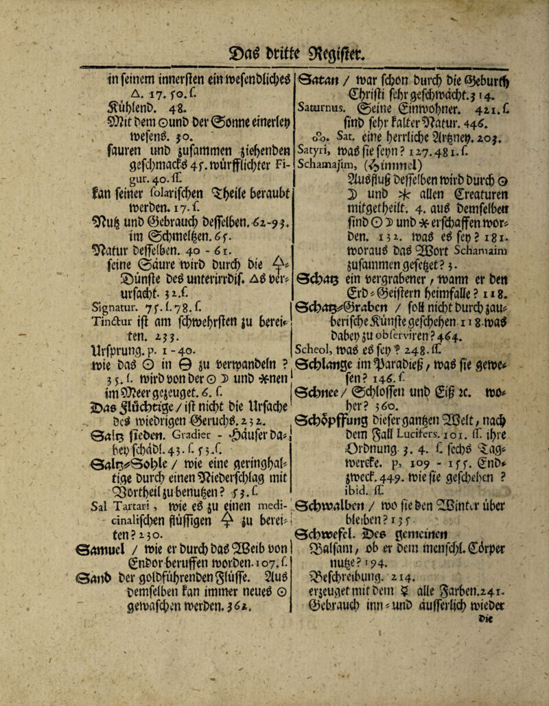 2)ö$ fctiffc in feinem innerfien ein wefenblicbeö A. 17. fo.f. $üblenD. 48- Sttit Dem ©unD Dev (Sonne einerlei) wefenö. 30. fauren unD jufammen jiehenben gefd;macfd 43. mürfflidffer Fi¬ gur. 40. ff fan feiner folarifchen 'Sheile beraubt werben. 17 •£ «ttufc unD ©ebvauch beffelben.42-93. tm ©cbmelßen.4y. ^atur Deffeiben. 40 - 61. feine ©aure wirb Durch Die ©ünfle Deö unterirrbif. aö »er* urfaeht- ?rX Signatur. 7f. f. 78. fl Tinftur iff am fchwehrffen ju berei ten. 2. j j. Urfprung. p. 1 - 40- Qatmt / mar fcfeon Durch Die ©eburrf) Chrifii fehrgefchmdcht.j 14. Sacurnus. ©eine ©nmohner. 421. C (inb fehr f alter 9?atur. 444. o°o. Sat. eine herrliche Sirene». 20 j. Satyri, waö fie fetltl ? 127.481. t Schamajim, (Fimmel) 2luöflufj Deffelben mirb Durch © 2> unD % allen Kreaturen mifgetheilt. 4. auö Demfetbe« finD O 5 unD * erfchaffen wor* Den. 132. waö eö fe»? 181. morauö DaÖ SjßOl't Schanuim jufammen gefegt? 5. Schms ein »ergrabener > i»amt er Dm &'b*©eifiern heimfalle? u8. 0<t»^@r4bcn / foB nicht Durch jam berifche jhünjhegefchehen-i 18 waö Dabet? ju obferviren ? 444. Scheol, t»ue> eö fei) f 242.1h wie Daö Ö in 0 ju »ermanDeln ? (Scblntige im ^Jarabiefj, maö fie gerne« 35 .1. mirb »on Der © 5 unD #nen1 fen ? 144. t im 3)?eer gejeuget. 4. f. Gcbnee / ©chloffen unb £ifj je. wo« 2)46 Jlücbtt'gc / ifl nicht Die Urfacbe • her ? 3 4o. Dcö miebrigen @erud)ö. 2 3 2. Qcbopffung biefergangen Sfßeft^nach 0.1 in ftebett. Gradier - 'bdlifcr Da« be»fcb4b!.43.f. f 3/. 04lr^0ol;>le / mie eine geringbal* tige Durch einen $?ieberfd)(ag mit QSortheilju benufjen ? 43.t Dem SaÖ Lucifers. 101.1t ihre OrDnung- 3.4. £ feebö c£ag* merefe. p. 109 - 1 ff. gnb» jmecf.449. rniefie gefächen ? ibid. ff. Sal Tartari, wie es ju einen medi- Qcbwalbctt / mo fie Den SBinter über - cinalifd>en flüffigen Q ju berei«; bleiben? 134. ten ? 2 50. Schwefel. 2>c6 gemeinen Samuel / mie er Durch baö (2Beib »on gnbor beruffen morDen.io7.f. 04nb Der golbführenDen glüffe. 2lus Demfelben fan immer neueö © gemafchen werben, j 4*. ©alfam, ob er Dem men fehl. Cürper nufje ?' 94. Q3efchreibung. 2x4. erjeugetmitbem 5 alle Sarben.241- ©chraucb inn*unD aulferlich mieber