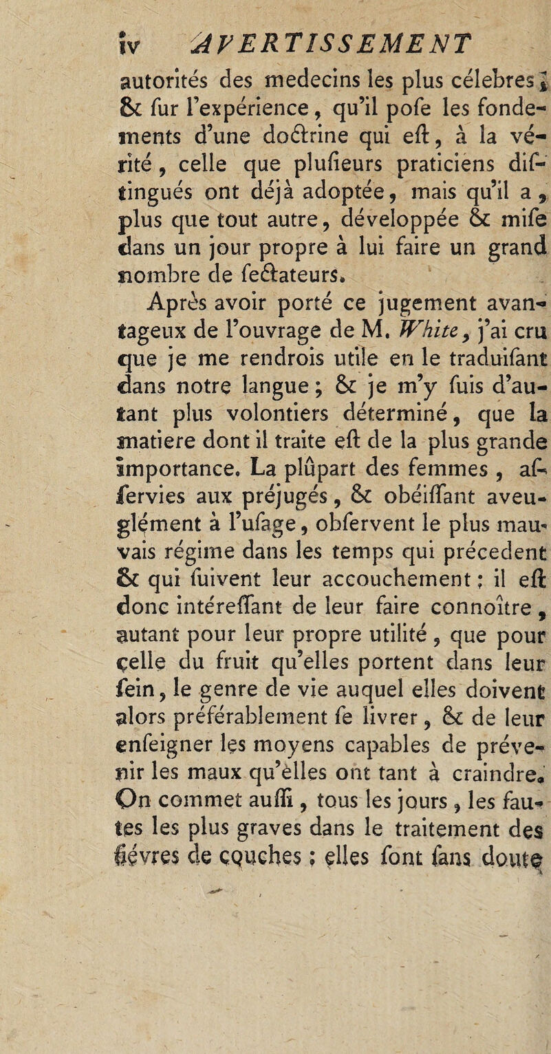 îv AVERTISSEMENT autorités des médecins les plus célébrés l 6c fur Texpérience, qu’il pofe les fonde¬ ments d’une doélrine qui eft, à la vé¬ rité , celle que plufieurs praticiens dif- tingués ont déjà adoptée, mais qu’il a, plus que tout autre, développée ëc mife dans un jour propre à lui faire un grand nombre de feéfateurs. Après avoir porté ce jugement avan¬ tageux de l’ouvrage de M. JVhite, j’ai cm que je me rendrois utile en le traduifant dans notre langue ; ëc je m’y fuis d’au¬ tant plus volontiers déterminé, que la matière dont il traite eft de la plus grande importance. La plupart des femmes , ak fervies aux préjugés, ëc obéiftant aveu¬ glement à l’ufage, obfervent le plus mau¬ vais régime dans les temps qui précèdent 6c qui fuivent leur accouchement ; il eft donc intéreflant de leur faire connoitre, autant pour leur propre utilité , que pour çelle du fruit qu’elles portent dans leur fein, le genre de vie auquel elles doivent alors préférablement fe livrer, ëc de leur enfeigner les moyens capables de préve¬ nir les maux qu’elles ont tant à craindre. On commet aufli, tous les jours , les fau¬ tes les plus graves dans le traitement des lèvres de çQuehes : elles font fans doute