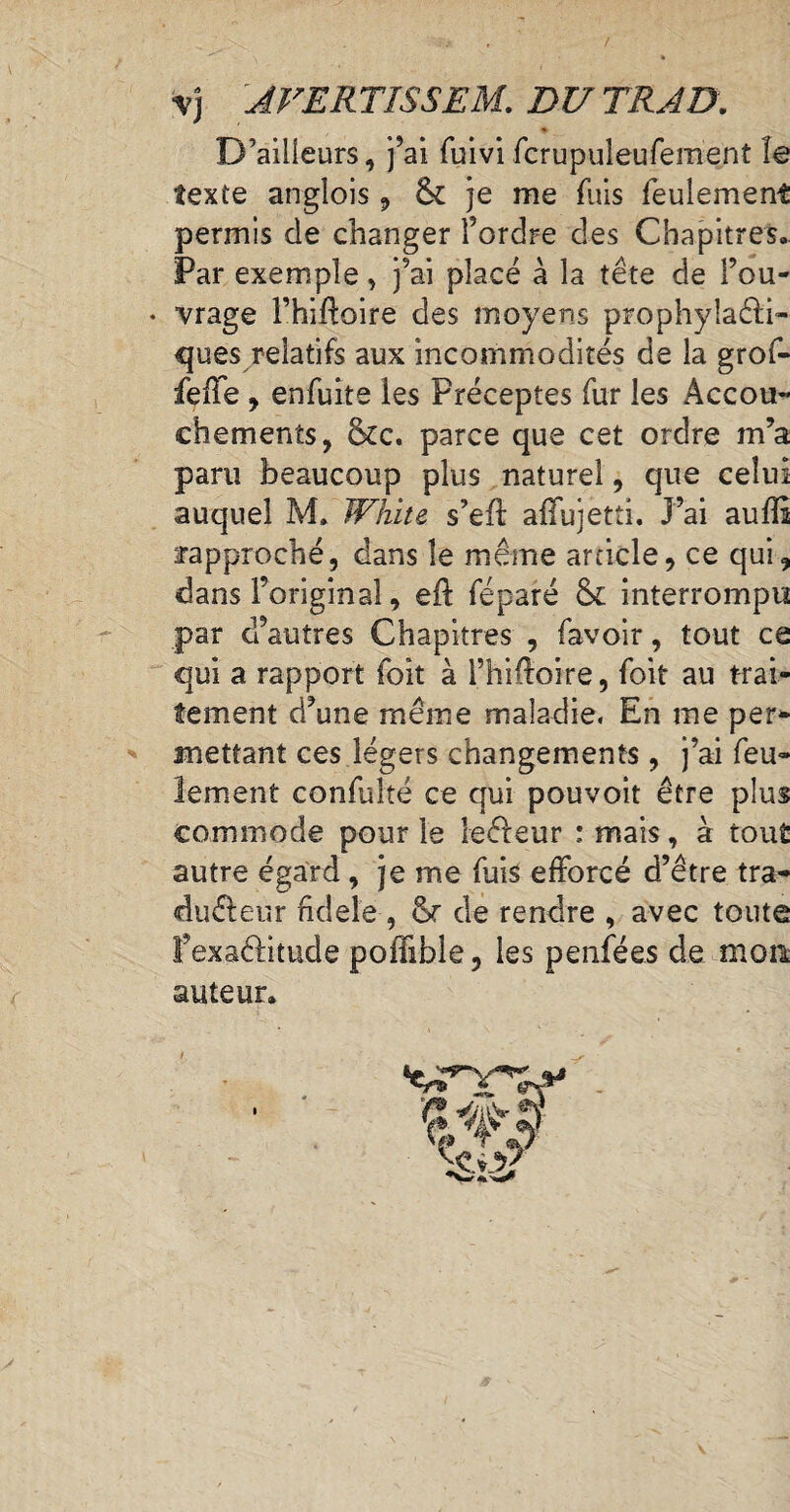 y) AVERTISSES DU TRAD. texte anglois , 6c je me fuis feulement permis de changer l’ordre des Chapitres. Par exemple, j’ai placé à la tête de l’ou- • vrage l’hifloire des moyens prophylacti¬ ques relatifs aux incommodités de la grof- feile , enfuite les Préceptes fur les Accou¬ chements, 8cc. parce que cet ordre m’a paru beaucoup plus naturel, que celui auquel M. White s’eÜ: afïujetti. J’ai auffî rapproché, dans le même article, ce qui, dans l’original, eft féparé 6c interrompu par d’autres Chapitres , favoir, tout ce qui a rapport foit à l’hiftoire, foit au trai¬ tement d’une même maladie. En me per¬ mettant ces légers changements, j’ai feu¬ lement confuhé ce qui pouvoit être plus commode pour le ïeéleur : mais, à tout autre égard, je me fuis efforcé d’être tra- éu&eur hdeîe , or de rendre , avec toute l’exaélitude poffible, les penfées de mon. auteur.