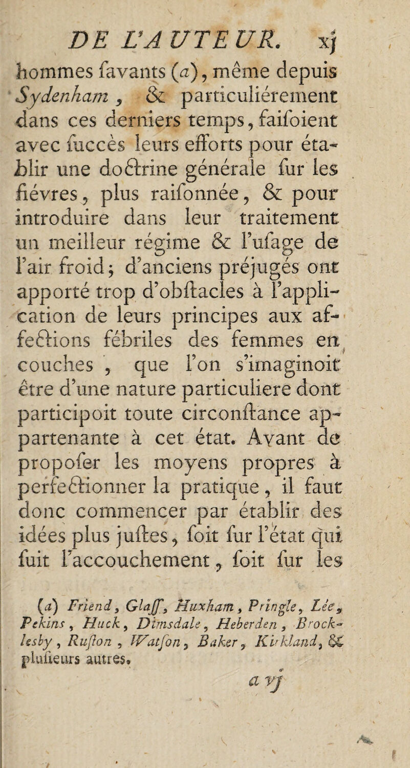 hommes favants (a), même depuis Sydenham, & particuliérement dans ces derniers temps, faifoient avec fuccès leurs efforts pour éta¬ blir une doctrine générale fur les lièvres, plus raiidnnée, & pour introduire dans leur traitement un meilleur régime & l’ufage de l’air froid j d’anciens préjugés ont apporté trop d’obftacles à l’appli¬ cation de leurs principes aux af¬ fections fébriles des femmes en couches , que l’on s’imaginoit être d’une nature particulière dont participoit toute circonftance ap¬ partenante à cet état. Avant de propofer les moyens propres à perfectionner la pratique, il faut donc commencer par établir des idées plus juftes, foit fur l’état qui fuit l’accouchement, foit fur les [a) Friend y GlaJJ\ Huxham , Pringle y Lie, Pekins , Plucky Dims dale y Heberden , Brock- l es by , Ru/Ion , IVatfon 3 Baker, Kirkland y 5C plufieurs autres, a vj