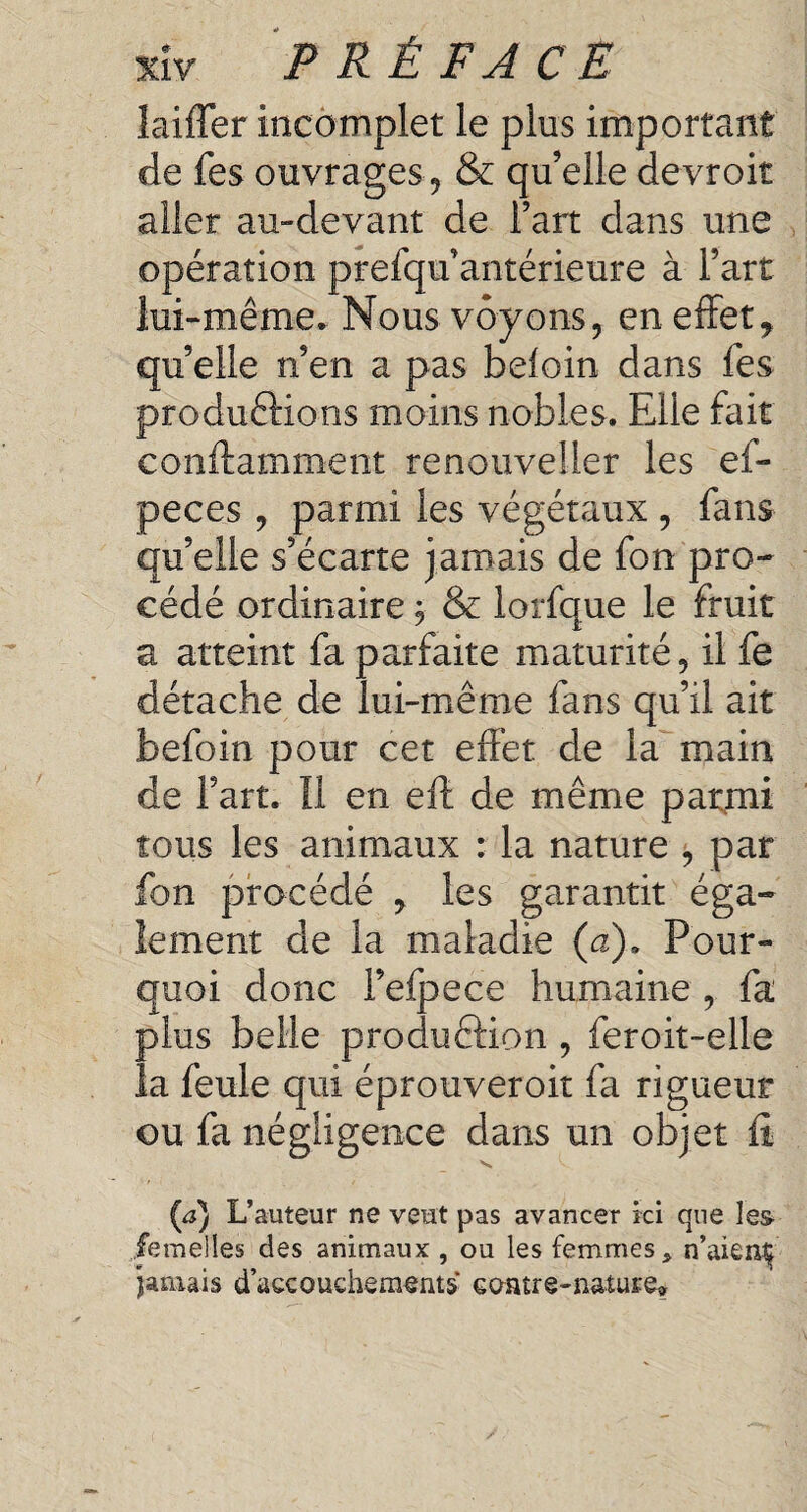 laiffer incomplet le plus important de fes ouvrages 9 & qu’elle devroit aller au-devant de Fart dans une opération prefqu’antérieure à l’art lui-même. Nous voyons, en effet* qu’elle n’en a pas beloin dans fes productions moins nobles. Elle fait conftamment renouveller les ef- peces , parmi les végétaux , fans qu’elle s’écarte jamais de fon pro¬ cédé ordinaire, & lorfque le fruit a atteint fa parfaite maturité, il fe détache de lui-même fans qu’il ait befoin pour cet effet de la main de Fart. Il en eft de même parmi tous les animaux : la nature , par fon procédé * les garantit éga¬ lement de la maladie (a). Pour¬ quoi donc Fefpece humaine , fa plus belle production , feroit-elle la feule qui éprouveroit fa rigueur ou fa négligence dans un objet fi V, V (,a) L’auteur ne veut pas avancer ici que les- femelles des animaux , ou les femmes * n’aien^ jamais d’accouchements contre-nature»