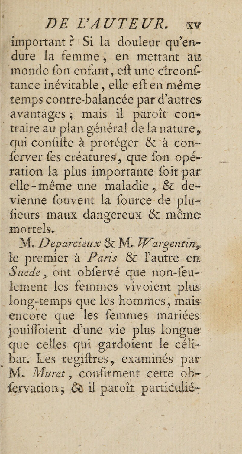 important ? Si la douleur qu’en¬ dure la femme , en mettant an monde fon enfant, eft une circons¬ tance inévitable, elle eft en même temps contre-balancée par d’autres avantages ; mais il paroît con¬ traire au plan général de la nature y qui conftfte à protéger & à con- Server fes créatures , que fon opé¬ ration la plus importante foit par elle - même une maladie , & de¬ vienne Souvent la Source de plu- fieurs maux dangereux & même mortels* M. Deparcieux & M. TU argentin? le premier à Paris & l’autre en Suede y ont obfervé que non-feu¬ lement les femmes vivoient plus long-temps que les hommes, mais encore que les femmes mariées jouiffoient d’une vie plus longue que celles qui gardoient le céli¬ bat. Les regiftres^ examinés par M* Muret, confirment cette ob¬ servation > & il paroît particulier