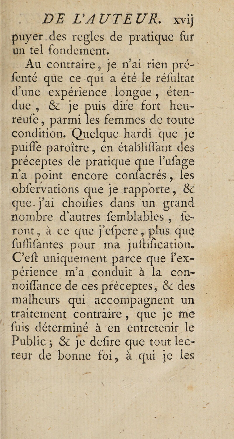 puyer des regies de pratique fur un tel fondement. Au contraire, je n’ai rien pré- fenté que ce qui a été le réfuitat d’une expérience longue , éten¬ due , & je puis dire fort heu¬ re ufe , parmi les femmes de toute condition. Quelque hardi que je puifîe paroître, en établiffant des préceptes de pratique que l’ufage n’a point encore confacrés , les obfervations que je rapporte, & que-j’ai choifies dans un grand nombre d’autres femblables , fe¬ ront , à ce que j’efpere, plus que fuffifantes pour ma justification. C’eft uniquement parce que l’ex¬ périence m’a conduit à la con- noiffance de ces préceptes, & des malheurs qui accompagnent un traitement contraire, que je me fuis déterminé à en entretenir le Public , & je deiire que tout lec¬ teur de bonne foi, à qui je les