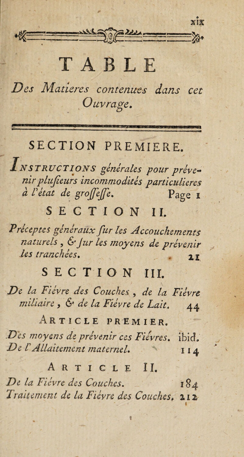 xîx m ZtLU. TABLE Des Matières contenues dans cet Ouvrage, SECTION PREMIERE. Instructions générales pour préve¬ nir plujïeurs incommodités particulières à l'état de grojjeffe. Page i SECTION IL Préceptes généraux fur les Accouchements naturels , &Jur les moyens de prévenir les tranchées. . 2 2 SECTION III. De la Fièvre des Couches , de la Fièvre miliaire , & de la Fièvre de Lait. 44 Article premier. Des moyens de prévenir ces Fièvres. ibid. De l'Allaitement maternel. 114 Article II. De la Fièvre des Couches. 184 1 ralternent de la Fièvre des Couches, HZ «