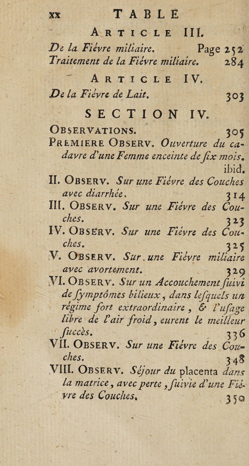 Article III. De la Fièvre miliaire. Page 252 Traitement de la Fièvre miliaire. 284 Article IV. De la Fièvre de Lait. 303 SECTION IV. Observations. 305 Premiere Observ. Ouverture du ca¬ davre d'une Femme enceinte de fix mois. ibid, II. Observ. Sur une Fièvre des Couches avec diarrhée* 314 III. Observ. Sur une Fièvre des Cou¬ ches. 3x3 IV. ÜBSERV. Sur une Fièvre des Cou¬ ches. 325 V. Observ. Sur «une Fièvre miliaire avec avortement. 329 îVI. Observ. Sur un Accouchementfuivî de fytnptômes bilieux, dans lefquels un rèfime fort extraordinaire , & Vufave libre de Pair froid, eurent le meilleur fuccès. 336 VIL Observ. Sur une Fièvre des Cou« ches. 34g .VIII. Observ. Séjour du placenta dans la matrice, avec perte ,fuivie d'une Fié« vre des Couches, 350
