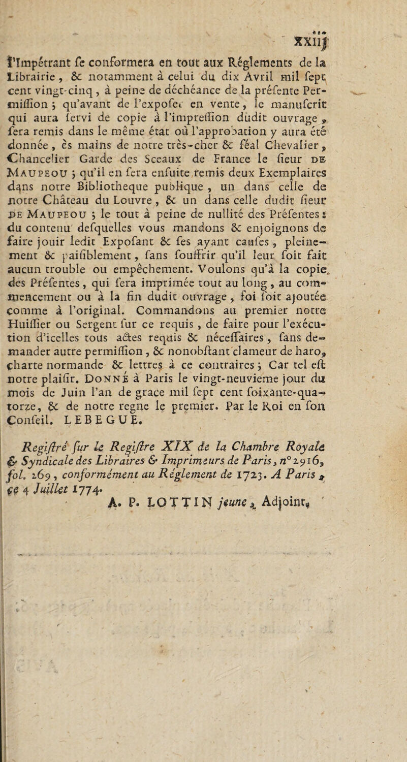 XXUJ l’Impétrant Te conformera en tout aux Réglements de la Librairie , 8c notamment à celui du dix Avril mil fept cent vingt-cinq , à peine de déchéance de la préfente Per- w miflion ; qu’avant de l’expofe*. en vente, le manufcrit qui aura lervi de copie à l’impreiïïon dudit ouvrage » fera remis dans le même état où l’approbation y aura été donnée , ès mains de notre très-cher 8c féal Chevalier , Chancelier Garde des Sceaux de France le fieur de Maupeou ; qu’il en fera enfuite remis deux Exemplaires d^ns notre Bibliothèque publique , un dans celle de notre Château du Louvre, 8c un dans celle dudit heur PE Maupeou j le tout à peine de nullité des Préfentes î du contenu defquelles vous mandons 8c enjoignons de faire jouir ledit Expofant 8c fes ayant caufes, pleine¬ ment 8c paifiblement, fans foufixir qu’il leur foit fait aucun trouble ou empêchement. Voulons qu’à la copie, des Préfentes, qui fera imprimée tout au long, au com¬ mencement ou à la fin dudit ouvrage , foi ioit ajoutée comme à l’original. Commandons au premier notre Huillîer ou Sergent fur ce requis , de faire pour l’exécu¬ tion d’icelles tous a&es requis 8c nécefTaires, fans de¬ mander autre permiflîon , 8c nonobfiant clameur de haro, charte normande 8c lettres à ce contraires i Car tel effc notre plaifir. Donné à Paris le vingt-neuvième jour du mois de Juin l’an de grace mil fept cent foixante-qua- torze, 8c de notre régné le premier. Par le Roi en fou Confeil. LEBEGUE. Regijlré fur le Regijlre XIX de la Chambre Royale & Syndicale des Libraires & Imprimeurs de Paris, n°x^i69 fol. 2.69, conformément au Réglement de 1723. A Paris 9 çe 4 Juillet 1774. A* P* LOT T IN jeune4 Adjoint,