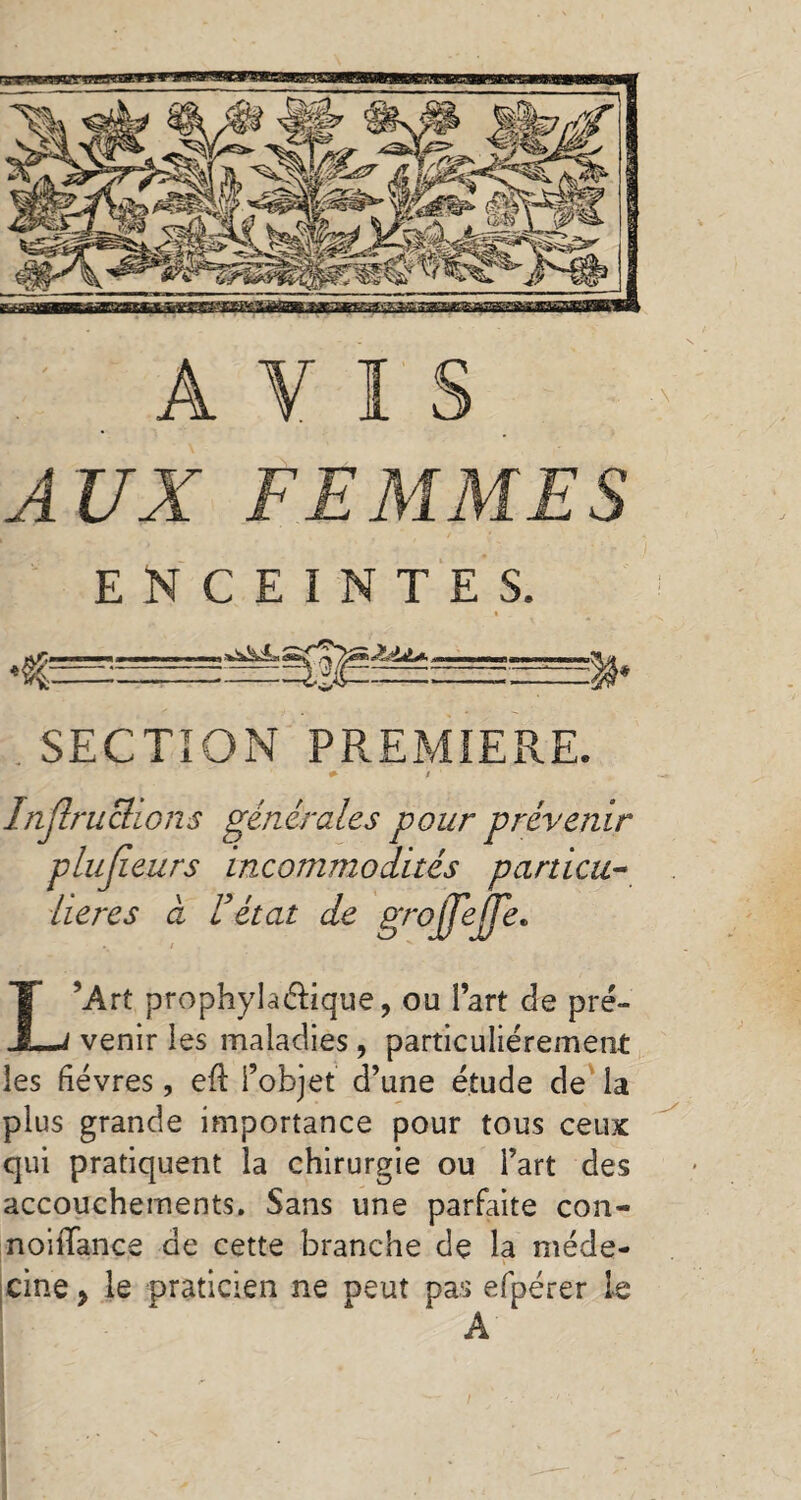 AUX FEMMES ENCEINTES. I . SECTION PREMIERE. # / Injlruclions générales pour prévenir plulîeurs incommodités particu¬ lières a Fétat de grojjejje. L’Art prophylactique, ou Part de pré¬ venir les maladies, particuliérement les fièvres, eft l’objet d’une étude de la plus grande importance pour tous ceux qui pratiquent la chirurgie ou l’art des accouchements. Sans une parfaite con- noififance de cette branche de la méde¬ cine , le praticien ne neut pas efpérer le A