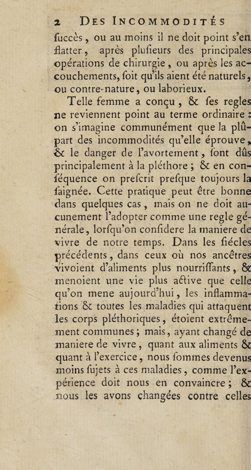 fuccès, ou au moins il ne doit point s’en flatter, après plufleurs des principales opérations de chirurgie , ou après les ac¬ couchements, Toit qu’ils aient été naturels, ou contre-nature, ou laborieux. Telle femme a conçu , fes regies ne reviennent point au terme ordinaire : on s’imagine communément que la plû- part des incommodités qu’elle éprouve, &£ le danger de l’avortement, font dûs principalement à la pléthore ; & en con¬ séquence on prefcrit prefque toujours la faignée. Cette pratique peut être bonne dans quelques cas, mais on ne doit au¬ cunement l’adopter comme une regie gé¬ nérale, lorfqu’on confidere la maniéré de vivre de notre temps. Dans les flécles précédents, dans ceux où nos ancêtres vivoient d’aliments plus nourriflants, & menoient une vie plus aêtive que celle qu’on mene aujourd'hui, les inflamma¬ tions &£ toutes les maladies qui attaquent les corps pléthoriques, étoient extrême¬ ment communes ; mais, ayant changé de maniéré de vivre , quant aux aliments & quant à l’exercice, nous femmes devenus moins fujets à ces maladies, comme l’ex¬ périence doit nous en convaincre ; & nous les avons changées contre celles