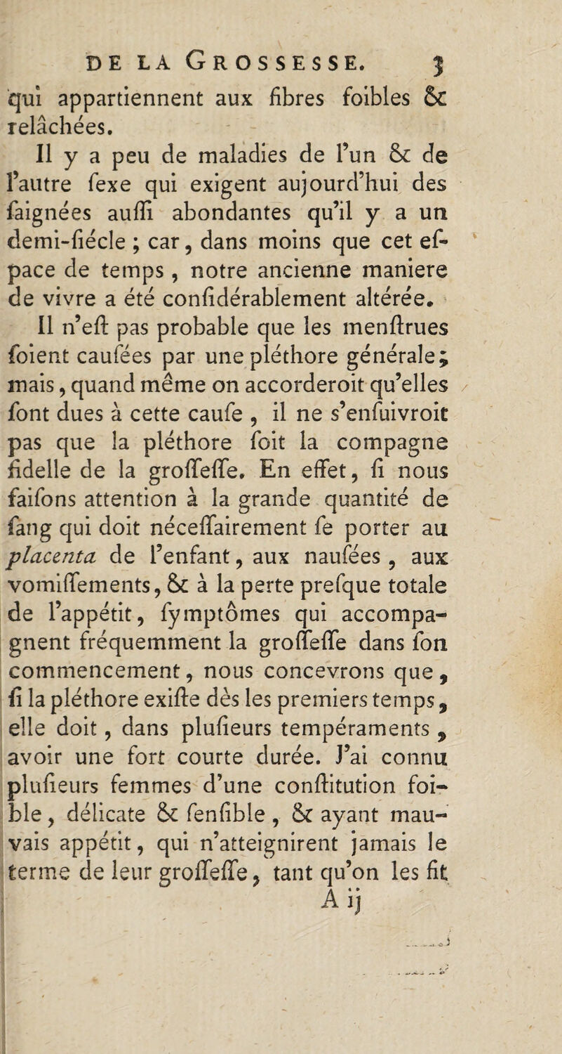 qui appartiennent aux fibres foibles ÔC relâchées. Il y a peu de maladies de l’un & de l’autre fexe qui exigent aujourd’hui des faignées aufîi abondantes qu’il y a un demi-fiécle ; car, dans moins que cet ef- pace de temps, notre ancienne maniéré de vivre a été confidérablement altérée. Il n’efl pas probable que les menftrues foient caufées par une pléthore générale; mais, quand même on accorderoit qu’elles font dues à cette caufe , il ne s’enfuivroit pas que la pléthore foit la compagne fidelle de la grofTeffe. En effet, fi nous faifons attention à la grande quantité de fang qui doit néceffairement fe porter au placenta de l’enfant, aux naufées , aux vomiffements, à la perte prefque totale de l’appétit, fymptômes qui accompa¬ gnent fréquemment la grofTeffe dans fon commencement, nous concevrons que , Ii la pléthore exifle dès les premiers temps, elle doit, dans plufieurs tempéraments , avoir une fort courte durée. J’ai connu plufieurs femmes d’une confiitution foi¬ ble , délicate fenfible , & ayant mau¬ vais appétit, qui n’atteignirent jamais le terme de leur grofTeffe, tant qu’on les fit Aij