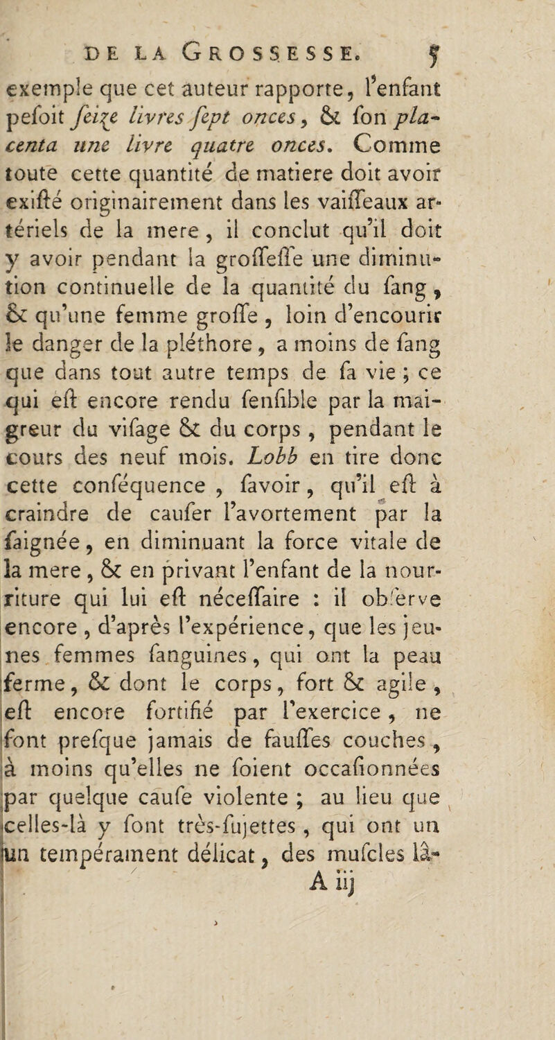 exemple que cet auteur rapporte, l’enfant pefoit feiçe livres fept onces, & fon pla¬ centa une livre quatre onces. Comme toute cette quantité de matière doit avoir exifté originairement dans les vaiiTeaux ar¬ tériels de la mere , il conclut qu’il doit y avoir pendant la groffefle une diminu¬ tion continuelle de la quantité du fang, & qu’une femme groftfe , loin d’encourir le danger de la pléthore, a moins de fang que dans tout autre temps de fa vie ; ce qui eft: encore rendu fenfible par la mai¬ greur du vifage & du corps, pendant le tours des neuf mois. Lobb en tire donc cette conféquence , favoir, qu’il eft à craindre de caufer l’avortement par la faignée, en diminuant la force vitale de la mere, &C en privant l’enfant de la nour¬ riture qui lui eft néceffaire : il ob.'erve encore , d’après l’expérience, que les jeu¬ nes femmes fanguines, qui ont la peau ferme, ôc dont le corps, fort & agile, eft: encore fortifié par l’exercice, ne font prefque jamais de faufles couches , à moins qu’elles ne foient occafionnées par quelque caufe violente ; au lieu que celles-là y font très-fujettes, qui ont un lun tempérament délicat, des mufcles la- Aiij